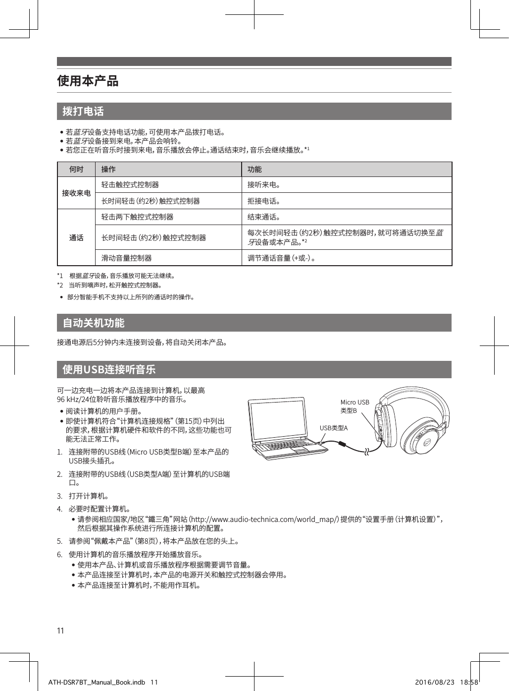 11使用本产品拨打电话••若蓝牙设备支持电话功能，可使用本产品拨打电话。••若蓝牙设备接到来电，本产品会响铃。••若您正在听音乐时接到来电，音乐播放会停止。通话结束时，音乐会继续播放。*1何时 操作 功能接收来电 轻击触控式控制器 接听来电。长时间轻击（约2秒）触控式控制器拒接电话。通话轻击两下触控式控制器 结束通话。长时间轻击（约2秒）触控式控制器 每次长时间轻击（约2秒）触控式控制器时，就可将通话切换至蓝牙设备或本产品。*2滑动音量控制器 调节通话音量（+或-）。*1• 根据蓝牙设备，音乐播放可能无法继续。*2• 当听到嘀声时，松开触控式控制器。••部分智能手机不支持以上所列的通话时的操作。使用USB连接听音乐自动关机功能可一边充电一边将本产品连接到计算机，以最高•96•kHz/24位聆听音乐播放程序中的音乐。••阅读计算机的用户手册。••即使计算机符合“计算机连接规格”（第15页）中列出的要求，根据计算机硬件和软件的不同，这些功能也可能无法正常工作。1.• 连接附带的USB线（Micro•USB类型B端）至本产品的USB接头插孔。2.• 连接附带的USB线（USB类型A端）至计算机的USB端口。3.• 打开计算机。4.• 必要时配置计算机。••请参阅相应国家/地区“鐵三角”网站（http://www.audio-technica.com/world_map/）提供的“设置手册（计算机设置）”，然后根据其操作系统进行所连接计算机的配置。5.• 请参阅“佩戴本产品”（第8页），将本产品放在您的头上。6.• 使用计算机的音乐播放程序开始播放音乐。••使用本产品、计算机或音乐播放程序根据需要调节音量。••本产品连接至计算机时，本产品的电源开关和触控式控制器会停用。••本产品连接至计算机时，不能用作耳机。接通电源后5分钟内未连接到设备，将自动关闭本产品。USB类型AMicro•USB类型BATH-DSR7BT_Manual_Book.indb   11 2016/08/23   18:58