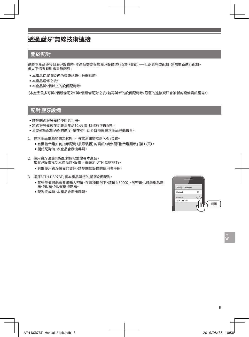 6透過藍牙 ®無線技術連接關於配對配對藍牙設備欲將本產品連接到藍牙設備時，本產品需要與該藍牙設備進行配對（登錄）。一旦兩者完成配對，無需重新進行配對。但以下情況時則需重新配對：••本產品從藍牙設備的登錄紀錄中被刪除時。••本產品送修之後。••本產品與9個以上的設備配對時。（本產品最多可與8個設備配對。與8個設備配對之後，若再與新的設備配對時，最舊的連接資訊會被新的設備資訊覆寫。）••請參閱藍牙設備的使用者手冊。••將藍牙設備放在距離本產品1公尺處，以進行正確配對。••若要確認配對過程的進度，請在執行此步驟時佩戴本產品聆聽聲音。1.• 在本產品電源關閉之狀態下，將電源開關推到「ON」位置。••有關指示燈如何指示配對（搜尋裝置）的資訊，請參閱「指示燈顯示」（第12頁）。••開始配對時，本產品會發出嗶聲。2.• 使用藍牙設備開始配對過程並搜尋本產品。•當藍牙設備找到本產品時，設備上會顯示「ATH-DSR7BT」。••有關使用藍牙設備的資訊，請參閱該設備的使用者手冊。3.• 選擇「ATH-DSR7BT」將本產品與您的藍牙設備配對。••某些設備可能會要求輸入密鑰。在這種情況下，請輸入「0000」。該密鑰也可能稱為密碼、PIN碼、PIN號碼或密碼。••配對完成時，本產品會發出嗶聲。ATH-DSR7BTMY DEVICESSettings BluetoothBluetooth選擇ATH-DSR7BT_Manual_Book.indb   6 2016/08/23   18:58