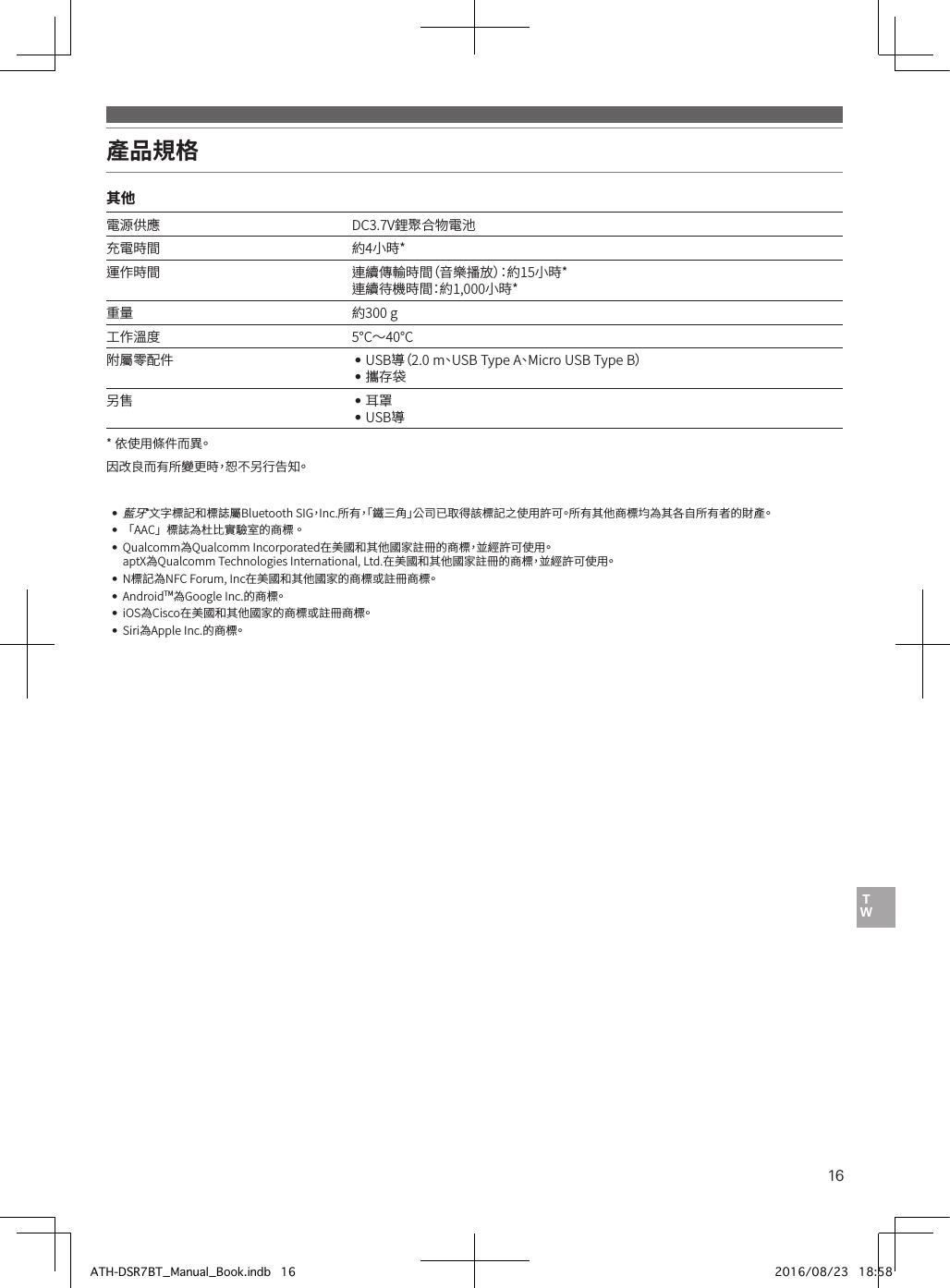 16產品規格其他電源供應 DC3.7V鋰聚合物電池充電時間 約4小時*運作時間 連續傳輸時間（音樂播放）：約15小時*連續待機時間：約1,000小時*重量 約300•g工作溫度 5°C〜40°C附屬零配件 ••USB導（2.0•m、U S B •Type•A、Micro•USB•Type•B）••攜存袋另售 ••耳罩••USB導*••依使用條件而異。因改良而有所變更時，恕不另行告知。••藍牙®文字標記和標誌屬Bluetooth•SIG，Inc.所有，「鐵三角」公司已取得該標記之使用許可。所有其他商標均為其各自所有者的財產。••「AAC」標誌為杜比實驗室的商標。••Qualcomm為Qualcomm•Incorporated在美國和其他國家註冊的商標，並經許可使用。••aptX為Qualcomm•Technologies•International,•Ltd.在美國和其他國家註冊的商標，並經許可使用。••N標記為NFC•Forum,•Inc在美國和其他國家的商標或註冊商標。••AndroidTM為Google•Inc.的商標。••iOS為Cisco在美國和其他國家的商標或註冊商標。••Siri為Apple•Inc.的商標。ATH-DSR7BT_Manual_Book.indb   16 2016/08/23   18:58