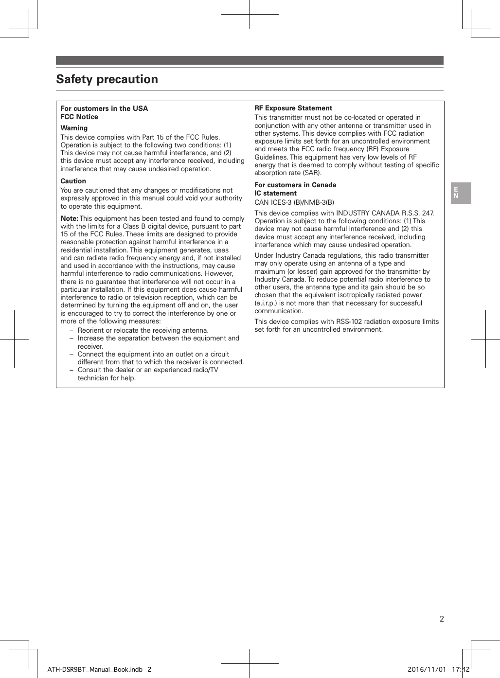 2Safety precautionFor customers in the USAFCC NoticeWarningThis device complies with Part 15 of the FCC Rules. Operation is subject to the following two conditions: (1) This device may not cause harmful interference, and (2) this device must accept any interference received, including interference that may cause undesired operation.CautionYou are cautioned that any changes or modifications not expressly approved in this manual could void your authority to operate this equipment.Note: This equipment has been tested and found to comply with the limits for a Class B digital device, pursuant to part 15 of the FCC Rules. These limits are designed to provide reasonable protection against harmful interference in a residential installation. This equipment generates, uses and can radiate radio frequency energy and, if not installed and used in accordance with the instructions, may cause harmful interference to radio communications. However, there is no guarantee that interference will not occur in a particular installation. If this equipment does cause harmful interference to radio or television reception, which can be determined by turning the equipment off and on, the user is encouraged to try to correct the interference by one or more of the following measures:−  Reorient or relocate the receiving antenna.−  Increase the separation between the equipment and receiver.−  Connect the equipment into an outlet on a circuit different from that to which the receiver is connected.−  Consult the dealer or an experienced radio/TV technician for help.RF Exposure StatementThis transmitter must not be co-located or operated in conjunction with any other antenna or transmitter used in other systems. This device complies with FCC radiation exposure limits set forth for an uncontrolled environment and meets the FCC radio frequency (RF) Exposure Guidelines. This equipment has very low levels of RF energy that is deemed to comply without testing of specific absorption rate (SAR).For customers in CanadaIC statementCAN ICES-3 (B)/NMB-3(B)This device complies with INDUSTRY CANADA R.S.S. 247. Operation is subject to the following conditions: (1) This device may not cause harmful interference and (2) this device must accept any interference received, including interference which may cause undesired operation.Under Industry Canada regulations, this radio transmitter may only operate using an antenna of a type and maximum (or lesser) gain approved for the transmitter by Industry Canada. To reduce potential radio interference to other users, the antenna type and its gain should be so chosen that the equivalent isotropically radiated power (e.i.r.p.) is not more than that necessary for successful communication.This device complies with RSS-102 radiation exposure limits set forth for an uncontrolled environment.ATH-DSR9BT_Manual_Book.indb   2 2016/11/01   17:42