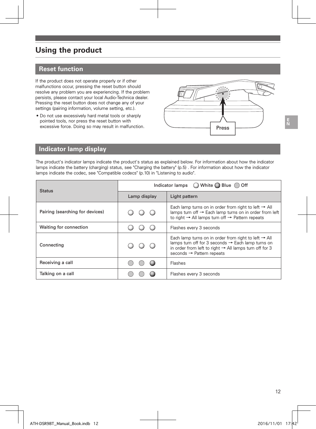 12Using the product Indicator lamp displayThe product&apos;s indicator lamps indicate the product&apos;s status as explained below. For information about how the indicator lamps indicate the battery (charging) status, see &quot;Charging the battery&quot; (p.5) . For information about how the indicator lamps indicate the codec, see &quot;Compatible codecs&quot; (p.10) in &quot;Listening to audio&quot;.StatusIndicator lamps         White      Blue       OffLamp display Light patternPairing (searching for devices)Each lamp turns on in order from right to left →All lamps turn off → Each lamp turns on in order from left to right → All lamps turn off →Pattern repeatsWaiting for connection Flashes every 3 secondsConnectingEach lamp turns on in order from right to left → All lamps turn off for 3 seconds → Each lamp turns on in order from left to right → All lamps turn off for 3 seconds → Pattern repeatsReceiving a call FlashesTalking on a call Flashes every 3 seconds Reset functionIf the product does not operate properly or if other malfunctions occur, pressing the reset button should resolve any problem you are experiencing. If the problem persists, please contact your local Audio-Technica dealer. Pressing the reset button does not change any of your settings (pairing information, volume setting, etc.).• Do not use excessively hard metal tools or sharply pointed tools, nor press the reset button with excessive force. Doing so may result in malfunction. PressATH-DSR9BT_Manual_Book.indb   12 2016/11/01   17:42