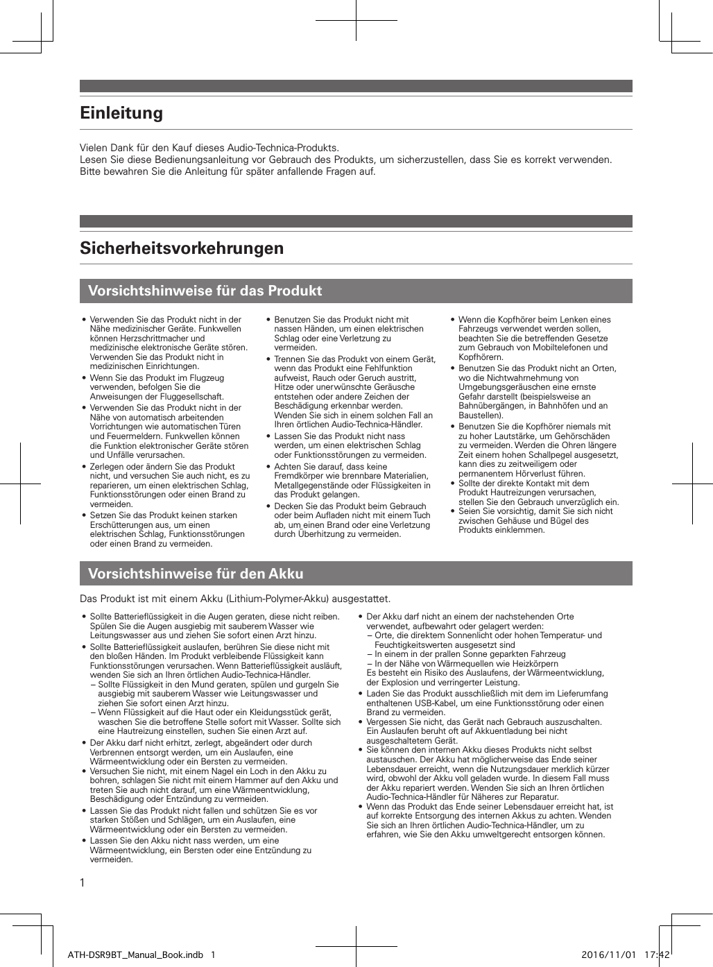 1Vielen Dank für den Kauf dieses Audio-Technica-Produkts.Lesen Sie diese Bedienungsanleitung vor Gebrauch des Produkts, um sicherzustellen, dass Sie es korrekt verwenden.Bitte bewahren Sie die Anleitung für später anfallende Fragen auf.EinleitungVorsichtshinweise für das ProduktSicherheitsvorkehrungen•  Verwenden Sie das Produkt nicht in der Nähe medizinischer Geräte. Funkwellen können Herzschrittmacher und medizinische elektronische Geräte stören. Verwenden Sie das Produkt nicht in medizinischen Einrichtungen.•  Wenn Sie das Produkt im Flugzeug verwenden, befolgen Sie die Anweisungen der Fluggesellschaft. •  Verwenden Sie das Produkt nicht in der Nähe von automatisch arbeitenden Vorrichtungen wie automatischen Türen und Feuermeldern. Funkwellen können die Funktion elektronischer Geräte stören und Unfälle verursachen.•  Zerlegen oder ändern Sie das Produkt nicht, und versuchen Sie auch nicht, es zu reparieren, um einen elektrischen Schlag, Funktionsstörungen oder einen Brand zu vermeiden.•  Setzen Sie das Produkt keinen starken Erschütterungen aus, um einen elektrischen Schlag, Funktionsstörungen oder einen Brand zu vermeiden.•  Benutzen Sie das Produkt nicht mit nassen Händen, um einen elektrischen Schlag oder eine Verletzung zu vermeiden.• Trennen Sie das Produkt von einem Gerät, wenn das Produkt eine Fehlfunktion aufweist, Rauch oder Geruch austritt, Hitze oder unerwünschte Geräusche entstehen oder andere Zeichen der Beschädigung erkennbar werden. Wenden Sie sich in einem solchen Fall an Ihren örtlichen Audio-Technica-Händler.•  Lassen Sie das Produkt nicht nass werden, um einen elektrischen Schlag oder Funktionsstörungen zu vermeiden.•  Achten Sie darauf, dass keine Fremdkörper wie brennbare Materialien, Metallgegenstände oder Flüssigkeiten in das Produkt gelangen.•  Decken Sie das Produkt beim Gebrauch oder beim Aufladen nicht mit einem Tuch ab, um einen Brand oder eine Verletzung durch Überhitzung zu vermeiden.•  Wenn die Kopfhörer beim Lenken eines Fahrzeugs verwendet werden sollen, beachten Sie die betreffenden Gesetze zum Gebrauch von Mobiltelefonen und Kopfhörern.•  Benutzen Sie das Produkt nicht an Orten, wo die Nichtwahrnehmung von Umgebungsgeräuschen eine ernste Gefahr darstellt (beispielsweise an Bahnübergängen, in Bahnhöfen und an Baustellen).•  Benutzen Sie die Kopfhörer niemals mit zu hoher Lautstärke, um Gehörschäden zu vermeiden. Werden die Ohren längere Zeit einem hohen Schallpegel ausgesetzt, kann dies zu zeitweiligem oder permanentem Hörverlust führen.•  Sollte der direkte Kontakt mit dem Produkt Hautreizungen verursachen, stellen Sie den Gebrauch unverzüglich ein.•  Seien Sie vorsichtig, damit Sie sich nicht zwischen Gehäuse und Bügel des Produkts einklemmen.Das Produkt ist mit einem Akku (Lithium-Polymer-Akku) ausgestattet.•  Sollte Batterieflüssigkeit in die Augen geraten, diese nicht reiben. Spülen Sie die Augen ausgiebig mit sauberem Wasser wie Leitungswasser aus und ziehen Sie sofort einen Arzt hinzu.•  Sollte Batterieflüssigkeit auslaufen, berühren Sie diese nicht mit den bloßen Händen. Im Produkt verbleibende Flüssigkeit kann Funktionsstörungen verursachen. Wenn Batterieflüssigkeit ausläuft, wenden Sie sich an Ihren örtlichen Audio-Technica-Händler. – Sollte Flüssigkeit in den Mund geraten, spülen und gurgeln Sie ausgiebig mit sauberem Wasser wie Leitungswasser und ziehen Sie sofort einen Arzt hinzu. – Wenn Flüssigkeit auf die Haut oder ein Kleidungsstück gerät, waschen Sie die betroffene Stelle sofort mit Wasser. Sollte sich eine Hautreizung einstellen, suchen Sie einen Arzt auf.•  Der Akku darf nicht erhitzt, zerlegt, abgeändert oder durch Verbrennen entsorgt werden, um ein Auslaufen, eine Wärmeentwicklung oder ein Bersten zu vermeiden.•  Versuchen Sie nicht, mit einem Nagel ein Loch in den Akku zu bohren, schlagen Sie nicht mit einem Hammer auf den Akku und treten Sie auch nicht darauf, um eine Wärmeentwicklung, Beschädigung oder Entzündung zu vermeiden.•  Lassen Sie das Produkt nicht fallen und schützen Sie es vor starken Stößen und Schlägen, um ein Auslaufen, eine Wärmeentwicklung oder ein Bersten zu vermeiden.•  Lassen Sie den Akku nicht nass werden, um eine Wärmeentwicklung, ein Bersten oder eine Entzündung zu vermeiden.•  Der Akku darf nicht an einem der nachstehenden Orte verwendet, aufbewahrt oder gelagert werden: – Orte, die direktem Sonnenlicht oder hohen Temperatur- und Feuchtigkeitswerten ausgesetzt sind – In einem in der prallen Sonne geparkten Fahrzeug – In der Nähe von Wärmequellen wie HeizkörpernEs besteht ein Risiko des Auslaufens, der Wärmeentwicklung, der Explosion und verringerter Leistung.•  Laden Sie das Produkt ausschließlich mit dem im Lieferumfang enthaltenen USB-Kabel, um eine Funktionsstörung oder einen Brand zu vermeiden.•  Vergessen Sie nicht, das Gerät nach Gebrauch auszuschalten. Ein Auslaufen beruht oft auf Akkuentladung bei nicht ausgeschaltetem Gerät.•  Sie können den internen Akku dieses Produkts nicht selbst austauschen. Der Akku hat möglicherweise das Ende seiner Lebensdauer erreicht, wenn die Nutzungsdauer merklich kürzer wird, obwohl der Akku voll geladen wurde. In diesem Fall muss der Akku repariert werden. Wenden Sie sich an Ihren örtlichen Audio-Technica-Händler für Näheres zur Reparatur.•  Wenn das Produkt das Ende seiner Lebensdauer erreicht hat, ist auf korrekte Entsorgung des internen Akkus zu achten. Wenden Sie sich an Ihren örtlichen Audio-Technica-Händler, um zu erfahren, wie Sie den Akku umweltgerecht entsorgen können.Vorsichtshinweise für den AkkuATH-DSR9BT_Manual_Book.indb   1 2016/11/01   17:42