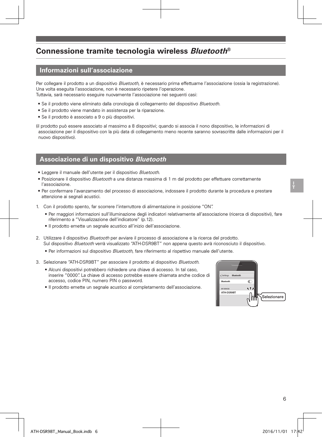 6Connessione tramite tecnologia wireless Bluetooth®Informazioni sull’associazioneAssociazione di un dispositivo BluetoothPer collegare il prodotto a un dispositivo Bluetooth, è necessario prima effettuarne l’associazione (ossia la registrazione). Una volta eseguita l’associazione, non è necessario ripetere l’operazione.Tuttavia, sarà necessario eseguire nuovamente l’associazione nei seguenti casi:• Se il prodotto viene eliminato dalla cronologia di collegamento del dispositivo Bluetooth.• Se il prodotto viene mandato in assistenza per la riparazione.• Se il prodotto è associato a 9 o più dispositivi.(il prodotto può essere associato al massimo a 8 dispositivi; quando si associa il nono dispositivo, le informazioni di associazione per il dispositivo con la più data di collegamento meno recente saranno sovrascritte dalle informazioni per il nuovo dispositivo).• Leggere il manuale dell’utente per il dispositivo Bluetooth.• Posizionare il dispositivo Bluetooth a una distanza massima di 1 m dal prodotto per effettuare correttamente l’associazione.• Per confermare l’avanzamento del processo di associazione, indossare il prodotto durante la procedura e prestare attenzione ai segnali acustici.1.   Con il prodotto spento, far scorrere l’interruttore di alimentazione in posizione “ON”.• Per maggiori informazioni sull’illuminazione degli indicatori relativamente all’associazione (ricerca di dispositivi), fare riferimento a “Visualizzazione dell’indicatore” (p.12).• Il prodotto emette un segnale acustico all’inizio dell’associazione.2.  Utilizzare il dispositivo Bluetooth per avviare il processo di associazione e la ricerca del prodotto. Sul dispositivo Bluetooth verrà visualizzato “ATH-DSR9BT” non appena questo avrà riconosciuto il dispositivo.• Per informazioni sul dispositivo Bluetooth, fare riferimento al rispettivo manuale dell’utente.3.  Selezionare “ATH-DSR9BT” per associare il prodotto al dispositivo Bluetooth.• Alcuni dispositivi potrebbero richiedere una chiave di accesso. In tal caso, inserire “0000”. La chiave di accesso potrebbe essere chiamata anche codice di accesso, codice PIN, numero PIN o password.• Il prodotto emette un segnale acustico al completamento dell’associazione.ATH-DSR9BTMY DEVICESSettings BluetoothBluetoothSelezionareATH-DSR9BT_Manual_Book.indb   6 2016/11/01   17:42