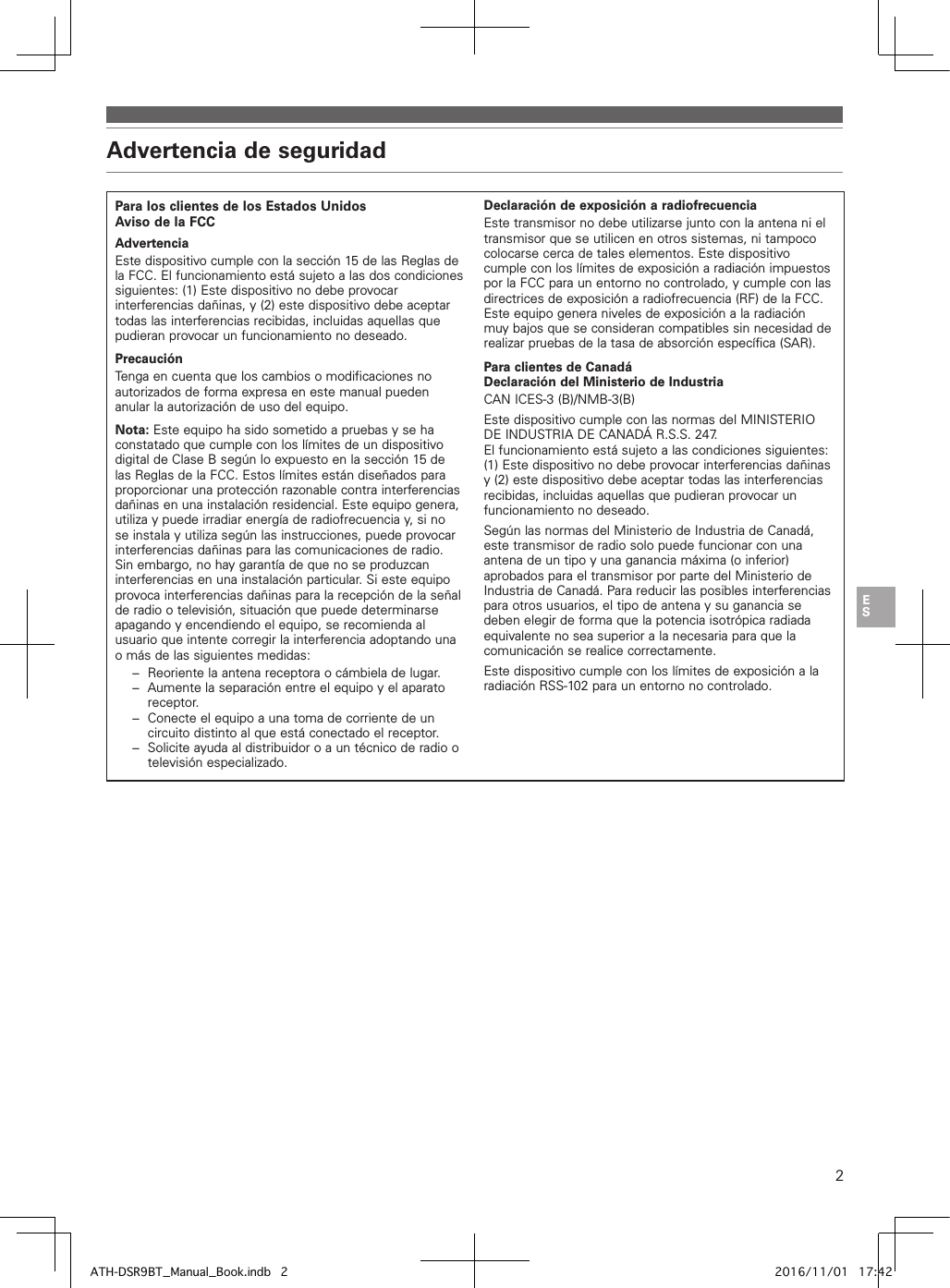 2Advertencia de seguridadPara los clientes de los EstadosUnidosAviso de la FCCAdvertenciaEste dispositivo cumple con la sección 15 de las Reglas de la FCC. El funcionamiento está sujeto a las dos condiciones siguientes: (1) Este dispositivo no debe provocar interferencias dañinas, y (2) este dispositivo debe aceptar todas las interferencias recibidas, incluidas aquellas que pudieran provocar un funcionamiento no deseado.PrecauciónTenga en cuenta que los cambios o modificaciones no autorizados de forma expresa en este manual pueden anular la autorización de uso del equipo.Nota: Este equipo ha sido sometido a pruebas y se ha constatado que cumple con los límites de un dispositivo digital de ClaseB según lo expuesto en la sección 15 de las Reglas de la FCC. Estos límites están diseñados para proporcionar una protección razonable contra interferencias dañinas en una instalación residencial. Este equipo genera, utiliza y puede irradiar energía de radiofrecuencia y, si no se instala y utiliza según las instrucciones, puede provocar interferencias dañinas para las comunicaciones de radio. Sin embargo, no hay garantía de que no se produzcan interferencias en una instalación particular. Si este equipo provoca interferencias dañinas para la recepción de la señal de radio o televisión, situación que puede determinarse apagando y encendiendo el equipo, se recomienda al usuario que intente corregir la interferencia adoptando una o más de las siguientes medidas:−  Reoriente la antena receptora o cámbiela de lugar.−  Aumente la separación entre el equipo y el aparato receptor.−  Conecte el equipo a una toma de corriente de un circuito distinto al que está conectado el receptor.−  Solicite ayuda al distribuidor o a un técnico de radio o televisión especializado.Declaración de exposición a radiofrecuenciaEste transmisor no debe utilizarse junto con la antena ni el transmisor que se utilicen en otros sistemas, ni tampoco colocarse cerca de tales elementos. Este dispositivo cumple con los límites de exposición a radiación impuestos por la FCC para un entorno no controlado, y cumple con las directrices de exposición a radiofrecuencia (RF) de la FCC. Este equipo genera niveles de exposición a la radiación muy bajos que se consideran compatibles sin necesidad de realizar pruebas de la tasa de absorción específica (SAR).Para clientes de CanadáDeclaración del Ministerio de IndustriaCAN ICES-3 (B)/NMB-3(B)Este dispositivo cumple con las normas del MINISTERIO DE INDUSTRIA DE CANADÁ R.S.S. 247. El funcionamiento está sujeto a las condiciones siguientes: (1) Este dispositivo no debe provocar interferencias dañinas y (2) este dispositivo debe aceptar todas las interferencias recibidas, incluidas aquellas que pudieran provocar un funcionamiento no deseado.Según las normas del Ministerio de Industria de Canadá, este transmisor de radio solo puede funcionar con una antena de un tipo y una ganancia máxima (o inferior) aprobados para el transmisor por parte del Ministerio de Industria de Canadá. Para reducir las posibles interferencias para otros usuarios, el tipo de antena y su ganancia se deben elegir de forma que la potencia isotrópica radiada equivalente no sea superior a la necesaria para que la comunicación se realice correctamente.Este dispositivo cumple con los límites de exposición a la radiación RSS-102 para un entorno no controlado.ATH-DSR9BT_Manual_Book.indb   2 2016/11/01   17:42