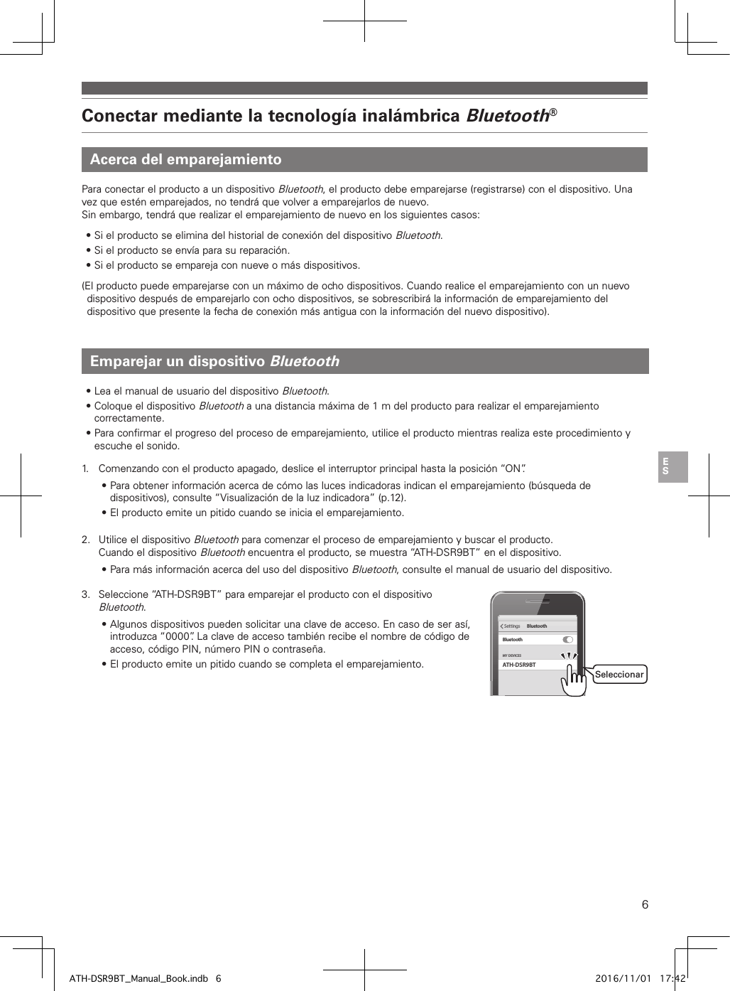 6Conectar mediante la tecnología inalámbrica Bluetooth®Acerca del emparejamientoEmparejar un dispositivo BluetoothPara conectar el producto a un dispositivo Bluetooth, el producto debe emparejarse (registrarse) con el dispositivo. Una vez que estén emparejados, no tendrá que volver a emparejarlos de nuevo.Sin embargo, tendrá que realizar el emparejamiento de nuevo en los siguientes casos:• Si el producto se elimina del historial de conexión del dispositivo Bluetooth.• Si el producto se envía para su reparación.• Si el producto se empareja con nueve o más dispositivos.(El producto puede emparejarse con un máximo de ocho dispositivos. Cuando realice el emparejamiento con un nuevo dispositivo después de emparejarlo con ocho dispositivos, se sobrescribirá la información de emparejamiento del dispositivo que presente la fecha de conexión más antigua con la información del nuevo dispositivo).• Lea el manual de usuario del dispositivo Bluetooth.• Coloque el dispositivo Bluetooth a una distancia máxima de 1m del producto para realizar el emparejamiento correctamente.• Para confirmar el progreso del proceso de emparejamiento, utilice el producto mientras realiza este procedimiento y escuche el sonido.1.   Comenzando con el producto apagado, deslice el interruptor principal hasta la posición “ON”.• Para obtener información acerca de cómo las luces indicadoras indican el emparejamiento (búsqueda de dispositivos), consulte “Visualización de la luz indicadora” (p.12).• El producto emite un pitido cuando se inicia el emparejamiento.2.  Utilice el dispositivo Bluetooth para comenzar el proceso de emparejamiento y buscar el producto. Cuando el dispositivo Bluetooth encuentra el producto, se muestra “ATH-DSR9BT” en el dispositivo.• Para más información acerca del uso del dispositivo Bluetooth, consulte el manual de usuario del dispositivo.3.  Seleccione “ATH-DSR9BT” para emparejar el producto con el dispositivo Bluetooth.• Algunos dispositivos pueden solicitar una clave de acceso. En caso de ser así, introduzca “0000”. La clave de acceso también recibe el nombre de código de acceso, código PIN, número PIN o contraseña.• El producto emite un pitido cuando se completa el emparejamiento. ATH-DSR9BTMY DEVICESSettings BluetoothBluetoothSeleccionarATH-DSR9BT_Manual_Book.indb   6 2016/11/01   17:42