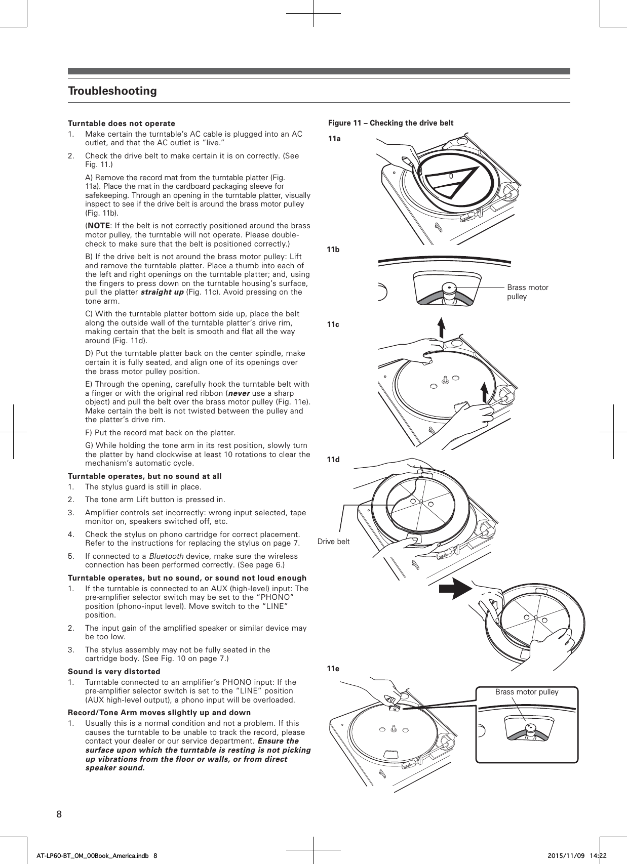 8TroubleshootingTurntable does not operate1. Make certain the turntable’s AC cable is plugged into an AC outlet, and that the AC outlet is “live.”2. Check the drive belt to make certain it is on correctly. (See Fig. 11.)    A) Remove the record mat from the turntable platter (Fig. 11a). Place the mat in the cardboard packaging sleeve for safekeeping. Through an opening in the turntable platter, visually inspect to see if the drive belt is around the brass motor pulley (Fig. 11b).(NOTE: If the belt is not correctly positioned around the brass motor pulley, the turntable will not operate. Please double-check to make sure that the belt is positioned correctly.)    B) If the drive belt is not around the brass motor pulley: Lift and remove the turntable platter. Place a thumb into each of the left and right openings on the turntable platter; and, using the fingers to press down on the turntable housing’s surface, pull the platter straight up (Fig. 11c). Avoid pressing on the tone arm.    C) With the turntable platter bottom side up, place the belt along the outside wall of the turntable platter’s drive rim, making certain that the belt is smooth and flat all the way around (Fig. 11d).    D) Put the turntable platter back on the center spindle, make certain it is fully seated, and align one of its openings over the brass motor pulley position.    E) Through the opening, carefully hook the turntable belt with a finger or with the original red ribbon (never use a sharp object) and pull the belt over the brass motor pulley (Fig. 11e). Make certain the belt is not twisted between the pulley and the platter’s drive rim.    F) Put the record mat back on the platter.    G) While holding the tone arm in its rest position, slowly turn the platter by hand clockwise at least 10 rotations to clear the mechanism’s automatic cycle.Turntable operates, but no sound at all1. The stylus guard is still in place.2. The tone arm Lift button is pressed in.3. Amplifier controls set incorrectly: wrong input selected, tape monitor on, speakers switched off, etc.4. Check the stylus on phono cartridge for correct placement. Refer to the instructions for replacing the stylus on page 7.5. If connected to a Bluetooth device, make sure the wireless connection has been performed correctly. (See page 6.)Turntable operates, but no sound, or sound not loud enough1. If the turntable is connected to an AUX (high-level) input: The pre-amplifier selector switch may be set to the “PHONO” position (phono-input level). Move switch to the “LINE” position.2. The input gain of the amplified speaker or similar device may be too low.3. The stylus assembly may not be fully seated in the cartridge body. (See Fig. 10 on page 7.)Sound is very distorted1. Turntable connected to an amplifier’s PHONO input: If the pre-amplifier selector switch is set to the “LINE” position (AUX high-level output), a phono input will be overloaded.Record/Tone Arm moves slightly up and down1. Usually this is a normal condition and not a problem. If this causes the turntable to be unable to track the record, please contact your dealer or our service department. Ensure the surface upon which the turntable is resting is not picking up vibrations from the floor or walls, or from direct speaker sound.Figure 11 – Checking the drive belt11a11b11c11dDrive belt11eBrass motor pulleyBrass motor pulleyAT-LP60-BT_OM_00Book_America.indb   8 2015/11/09   14:22