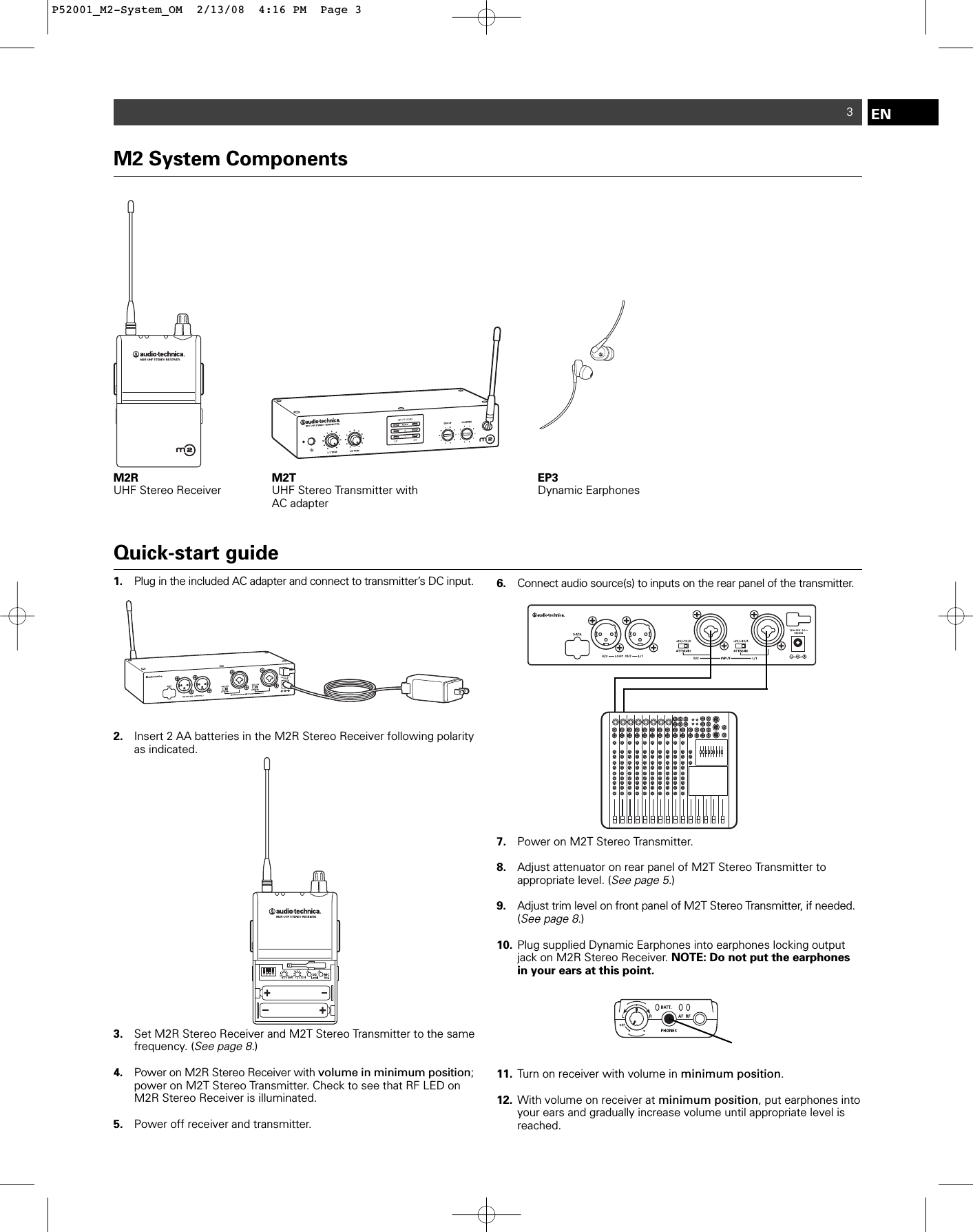M2 System ComponentsM2R UHF Stereo Receiver M2T UHF Stereo Transmitter withAC adapterEP3Dynamic Earphones3Quick-start guide1. Plug in the included AC adapter and connect to transmitter’s DC input. 2. Insert 2 AA batteries in the M2R Stereo Receiver following polarity as indicated.3. Set M2R Stereo Receiver and M2T Stereo Transmitter to the same frequency. (See page 8.)4. Power on M2R Stereo Receiver with volume in minimum position; power on M2T Stereo Transmitter. Check to see that RF LED on M2R Stereo Receiver is illuminated.5. Power off receiver and transmitter.6. Connect audio source(s) to inputs on the rear panel of the transmitter. 7. Power on M2T Stereo Transmitter.8. Adjust attenuator on rear panel of M2T Stereo Transmitter to appropriate level. (See page 5.)9. Adjust trim level on front panel of M2T Stereo Transmitter, if needed.(See page 8.)10. Plug supplied Dynamic Earphones into earphones locking output jack on M2R Stereo Receiver. NOTE: Do not put the earphones in your ears at this point.11. Turn on receiver with volume in minimum position.12. With volume on receiver at minimum position, put earphones into your ears and gradually increase volume until appropriate level is reached.ENP52001_M2-System_OM  2/13/08  4:16 PM  Page 3