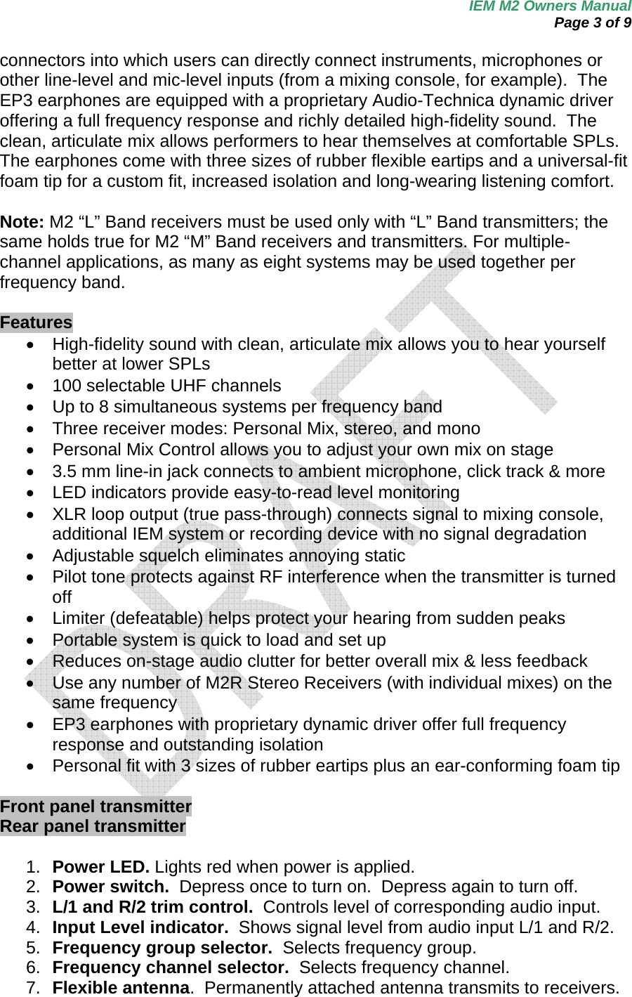 IEM M2 Owners Manual  Page 3 of 9  connectors into which users can directly connect instruments, microphones or other line-level and mic-level inputs (from a mixing console, for example).  The EP3 earphones are equipped with a proprietary Audio-Technica dynamic driver offering a full frequency response and richly detailed high-fidelity sound.  The clean, articulate mix allows performers to hear themselves at comfortable SPLs.  The earphones come with three sizes of rubber flexible eartips and a universal-fit foam tip for a custom fit, increased isolation and long-wearing listening comfort.  Note: M2 “L” Band receivers must be used only with “L” Band transmitters; the same holds true for M2 “M” Band receivers and transmitters. For multiple-channel applications, as many as eight systems may be used together per frequency band.  Features •  High-fidelity sound with clean, articulate mix allows you to hear yourself better at lower SPLs   •  100 selectable UHF channels  •  Up to 8 simultaneous systems per frequency band •  Three receiver modes: Personal Mix, stereo, and mono •  Personal Mix Control allows you to adjust your own mix on stage •  3.5 mm line-in jack connects to ambient microphone, click track &amp; more •  LED indicators provide easy-to-read level monitoring •  XLR loop output (true pass-through) connects signal to mixing console, additional IEM system or recording device with no signal degradation •  Adjustable squelch eliminates annoying static  •  Pilot tone protects against RF interference when the transmitter is turned off •  Limiter (defeatable) helps protect your hearing from sudden peaks •  Portable system is quick to load and set up  •  Reduces on-stage audio clutter for better overall mix &amp; less feedback •  Use any number of M2R Stereo Receivers (with individual mixes) on the same frequency  •  EP3 earphones with proprietary dynamic driver offer full frequency response and outstanding isolation •  Personal fit with 3 sizes of rubber eartips plus an ear-conforming foam tip  Front panel transmitter Rear panel transmitter    1.  Power LED. Lights red when power is applied. 2.  Power switch.  Depress once to turn on.  Depress again to turn off. 3.  L/1 and R/2 trim control.  Controls level of corresponding audio input. 4.  Input Level indicator.  Shows signal level from audio input L/1 and R/2.  5.  Frequency group selector.  Selects frequency group. 6.  Frequency channel selector.  Selects frequency channel. 7.  Flexible antenna.  Permanently attached antenna transmits to receivers. 