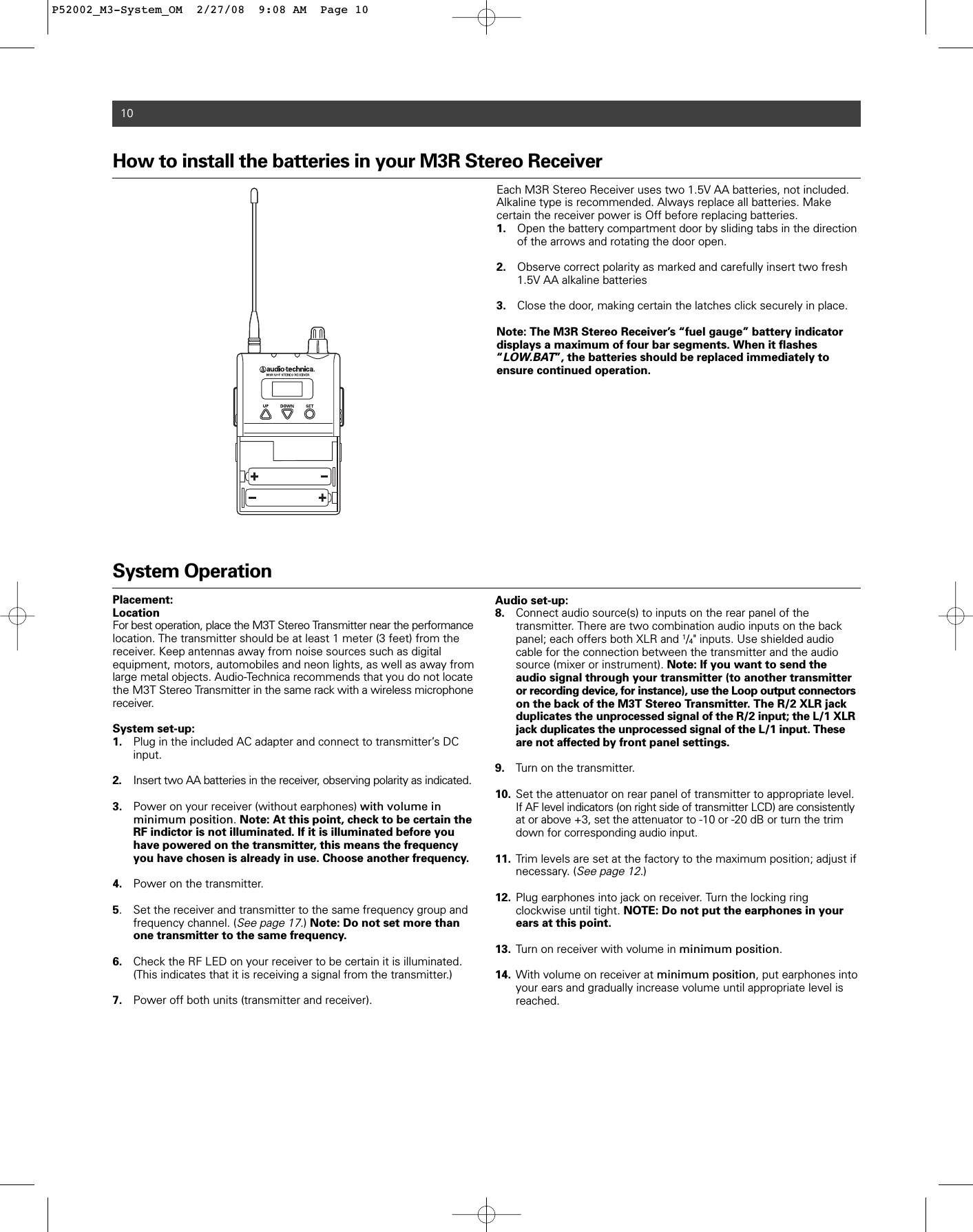 10How to install the batteries in your M3R Stereo Receiver  Each M3R Stereo Receiver uses two 1.5V AA batteries, not included.Alkaline type is recommended. Always replace all batteries. Make certain the receiver power is Off before replacing batteries.  1. Open the battery compartment door by sliding tabs in the direction of the arrows and rotating the door open.2. Observe correct polarity as marked and carefully insert two fresh 1.5V AA alkaline batteries3. Close the door, making certain the latches click securely in place.Note: The M3R Stereo Receiver’s “fuel gauge” battery indicatordisplays a maximum of four bar segments. When it flashes“LOW.BAT”, the batteries should be replaced immediately to ensure continued operation. System OperationPlacement:LocationFor best operation, place the M3T Stereo Transmitter near the performance location. The transmitter should be at least 1 meter (3 feet) from the receiver. Keep antennas away from noise sources such as digital equipment, motors, automobiles and neon lights, as well as away fromlarge metal objects. Audio-Technica recommends that you do not locatethe M3T Stereo Transmitter in the same rack with a wireless microphonereceiver.System set-up:1. Plug in the included AC adapter and connect to transmitter’s DC input.2. Insert two AA batteries in the receiver, observing polarity as indicated.3. Power on your receiver (without earphones) with volume in minimum position. Note: At this point, check to be certain the RF indictor is not illuminated. If it is illuminated before you have powered on the transmitter, this means the frequency you have chosen is already in use. Choose another frequency.4. Power on the transmitter.5. Set the receiver and transmitter to the same frequency group and frequency channel. (See page 17.) Note: Do not set more than one transmitter to the same frequency. 6. Check the RF LED on your receiver to be certain it is illuminated. (This indicates that it is receiving a signal from the transmitter.)7. Power off both units (transmitter and receiver).Audio set-up:8. Connect audio source(s) to inputs on the rear panel of the transmitter. There are two combination audio inputs on the back panel; each offers both XLR and 1/4&quot; inputs. Use shielded audio cable for the connection between the transmitter and the audio source (mixer or instrument). Note: If you want to send the audio signal through your transmitter (to another transmitter or recording device, for instance), use the Loop output connectorson the back of the M3T Stereo Transmitter. The R/2 XLR jack duplicates the unprocessed signal of the R/2 input; the L/1 XLR jack duplicates the unprocessed signal of the L/1 input. These are not affected by front panel settings.9. Turn on the transmitter.10. Set the attenuator on rear panel of transmitter to appropriate level.   If AF level indicators (on right side of transmitter LCD) are consistentlyat or above +3, set the attenuator to -10 or -20 dB or turn the trim down for corresponding audio input.11. Trim levels are set at the factory to the maximum position; adjust if necessary. (See page 12.)12. Plug earphones into jack on receiver. Turn the locking ring clockwise until tight. NOTE: Do not put the earphones in your ears at this point.13. Turn on receiver with volume in minimum position.14. With volume on receiver at minimum position, put earphones into your ears and gradually increase volume until appropriate level is reached.P52002_M3-System_OM  2/27/08  9:08 AM  Page 10