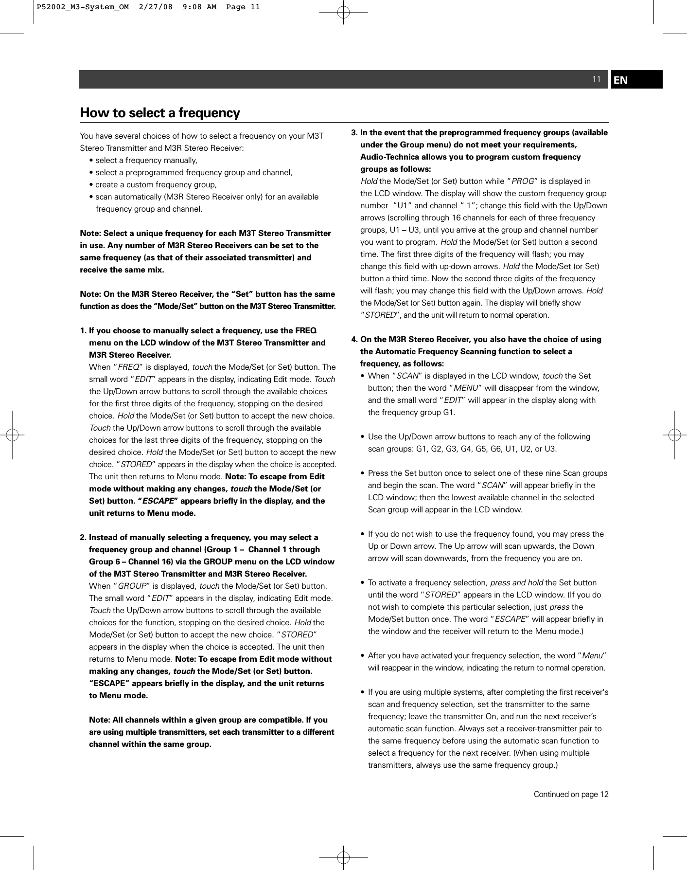 11 ENHow to select a frequencyYou have several choices of how to select a frequency on your M3TStereo Transmitter and M3R Stereo Receiver: • select a frequency manually, • select a preprogrammed frequency group and channel,  • create a custom frequency group, • scan automatically (M3R Stereo Receiver only) for an available frequency group and channel.Note: Select a unique frequency for each M3T Stereo Transmitterin use. Any number of M3R Stereo Receivers can be set to thesame frequency (as that of their associated transmitter) and receive the same mix.Note: On the M3R Stereo Receiver, the “Set” button has the samefunction as does the “Mode/Set” button on the M3T Stereo Transmitter.1. If you choose to manually select a frequency, use the FREQ menu on the LCD window of the M3T Stereo Transmitter and M3R Stereo Receiver.When “FREQ” is displayed, touchthe Mode/Set (or Set) button. The small word “EDIT” appears in the display, indicating Edit mode. Touchthe Up/Down arrow buttons to scroll through the available choices for the first three digits of the frequency, stopping on the desired choice. Holdthe Mode/Set (or Set) button to accept the new choice.  Touchthe Up/Down arrow buttons to scroll through the available choices for the last three digits of the frequency, stopping on the desired choice. Holdthe Mode/Set (or Set) button to accept the new choice. “STORED” appears in the display when the choice is accepted.The unit then returns to Menu mode. Note: To escape from Edit mode without making any changes, touchthe Mode/Set (or Set) button. “ESCAPE” appears briefly in the display, and the unit returns to Menu mode.2. Instead of manually selecting a frequency, you may select a frequency group and channel (Group 1 –  Channel 1 through Group 6 – Channel 16) via the GROUP menu on the LCD windowof the M3T Stereo Transmitter and M3R Stereo Receiver.When “GROUP” is displayed, touchthe Mode/Set (or Set) button. The small word “EDIT” appears in the display, indicating Edit mode. Touchthe Up/Down arrow buttons to scroll through the available choices for the function, stopping on the desired choice. Holdthe Mode/Set (or Set) button to accept the new choice. “STORED” appears in the display when the choice is accepted. The unit then returns to Menu mode. Note: To escape from Edit mode without making any changes, touchthe Mode/Set (or Set) button. “ESCAPE” appears briefly in the display, and the unit returns to Menu mode.Note: All channels within a given group are compatible. If you are using multiple transmitters, set each transmitter to a differentchannel within the same group.  3. In the event that the preprogrammed frequency groups (availableunder the Group menu) do not meet your requirements, Audio-Technica allows you to program custom frequency groups as follows: Holdthe Mode/Set (or Set) button while “PROG” is displayed in the LCD window. The display will show the custom frequency group number  “U1” and channel “ 1”; change this field with the Up/Down arrows (scrolling through 16 channels for each of three frequency groups, U1 – U3, until you arrive at the group and channel number you want to program. Holdthe Mode/Set (or Set) button a second time. The first three digits of the frequency will flash; you may change this field with up-down arrows. Holdthe Mode/Set (or Set) button a third time. Now the second three digits of the frequency will flash; you may change this field with the Up/Down arrows. Holdthe Mode/Set (or Set) button again. The display will briefly show “STORED”, and the unit will return to normal operation.4. On the M3R Stereo Receiver, you also have the choice of using the Automatic Frequency Scanning function to select a frequency, as follows:• When “SCAN” is displayed in the LCD window, touchthe Set button; then the word “MENU” will disappear from the window, and the small word “EDIT” will appear in the display along with the frequency group G1.• Use the Up/Down arrow buttons to reach any of the following scan groups: G1, G2, G3, G4, G5, G6, U1, U2, or U3. • Press the Set button once to select one of these nine Scan groups and begin the scan. The word “SCAN” will appear briefly in the LCD window; then the lowest available channel in the selected Scan group will appear in the LCD window.• If you do not wish to use the frequency found, you may press the Up or Down arrow. The Up arrow will scan upwards, the Down arrow will scan downwards, from the frequency you are on.• To activate a frequency selection, press and holdthe Set button until the word “STORED” appears in the LCD window. (If you do not wish to complete this particular selection, just pressthe Mode/Set button once. The word “ESCAPE” will appear briefly in the window and the receiver will return to the Menu mode.)• After you have activated your frequency selection, the word “Menu”will reappear in the window, indicating the return to normal operation.• If you are using multiple systems, after completing the first receiver&apos;sscan and frequency selection, set the transmitter to the same frequency; leave the transmitter On, and run the next receiver’s automatic scan function. Always set a receiver-transmitter pair to the same frequency before using the automatic scan function to select a frequency for the next receiver. (When using multiple transmitters, always use the same frequency group.)Continued on page 12P52002_M3-System_OM  2/27/08  9:08 AM  Page 11