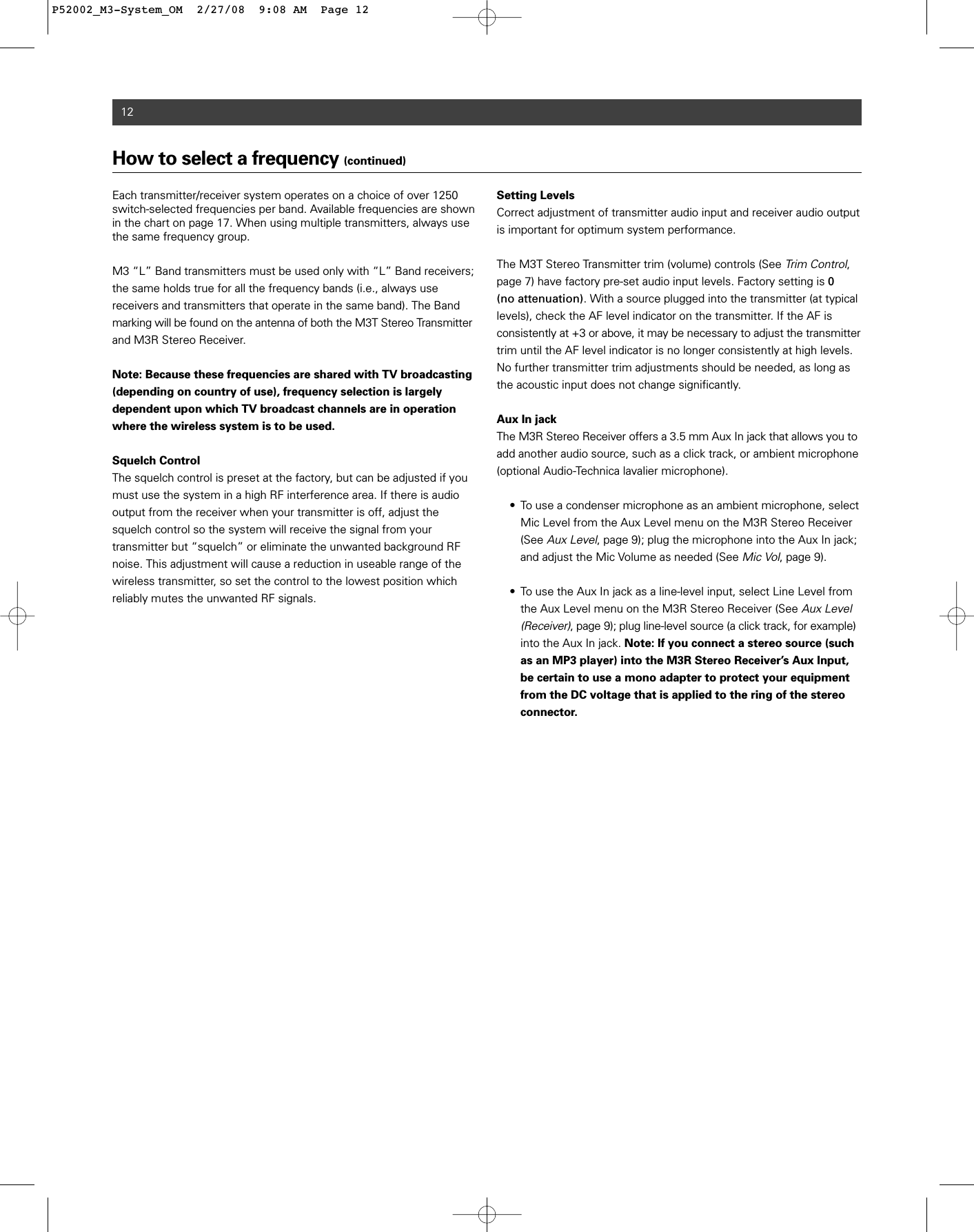 12How to select a frequency (continued)Each transmitter/receiver system operates on a choice of over 1250switch-selected frequencies per band. Available frequencies are shownin the chart on page 17. When using multiple transmitters, always usethe same frequency group.M3 “L” Band transmitters must be used only with “L” Band receivers;the same holds true for all the frequency bands (i.e., always use receivers and transmitters that operate in the same band). The Bandmarking will be found on the antenna of both the M3T Stereo Transmitterand M3R Stereo Receiver.Note: Because these frequencies are shared with TV broadcasting(depending on country of use), frequency selection is largely dependent upon which TV broadcast channels are in operationwhere the wireless system is to be used.Squelch ControlThe squelch control is preset at the factory, but can be adjusted if youmust use the system in a high RF interference area. If there is audiooutput from the receiver when your transmitter is off, adjust thesquelch control so the system will receive the signal from your transmitter but “squelch” or eliminate the unwanted background RFnoise. This adjustment will cause a reduction in useable range of thewireless transmitter, so set the control to the lowest position which reliably mutes the unwanted RF signals.Setting LevelsCorrect adjustment of transmitter audio input and receiver audio outputis important for optimum system performance.The M3T Stereo Transmitter trim (volume) controls (See Trim Control,page 7) have factory pre-set audio input levels. Factory setting is 0 (no attenuation). With a source plugged into the transmitter (at typicallevels), check the AF level indicator on the transmitter. If the AF is consistently at +3 or above, it may be necessary to adjust the transmittertrim until the AF level indicator is no longer consistently at high levels.No further transmitter trim adjustments should be needed, as long asthe acoustic input does not change significantly.Aux In jackThe M3R Stereo Receiver offers a 3.5 mm Aux In jack that allows you toadd another audio source, such as a click track, or ambient microphone(optional Audio-Technica lavalier microphone).  • To use a condenser microphone as an ambient microphone, select Mic Level from the Aux Level menu on the M3R Stereo Receiver (See Aux Level, page 9); plug the microphone into the Aux In jack; and adjust the Mic Volume as needed (See Mic Vol, page 9).• To use the Aux In jack as a line-level input, select Line Level from the Aux Level menu on the M3R Stereo Receiver (See Aux Level (Receiver), page 9); plug line-level source (a click track, for example)into the Aux In jack. Note: If you connect a stereo source (such as an MP3 player) into the M3R Stereo Receiver’s Aux Input, be certain to use a mono adapter to protect your equipment from the DC voltage that is applied to the ring of the stereo connector.P52002_M3-System_OM  2/27/08  9:08 AM  Page 12