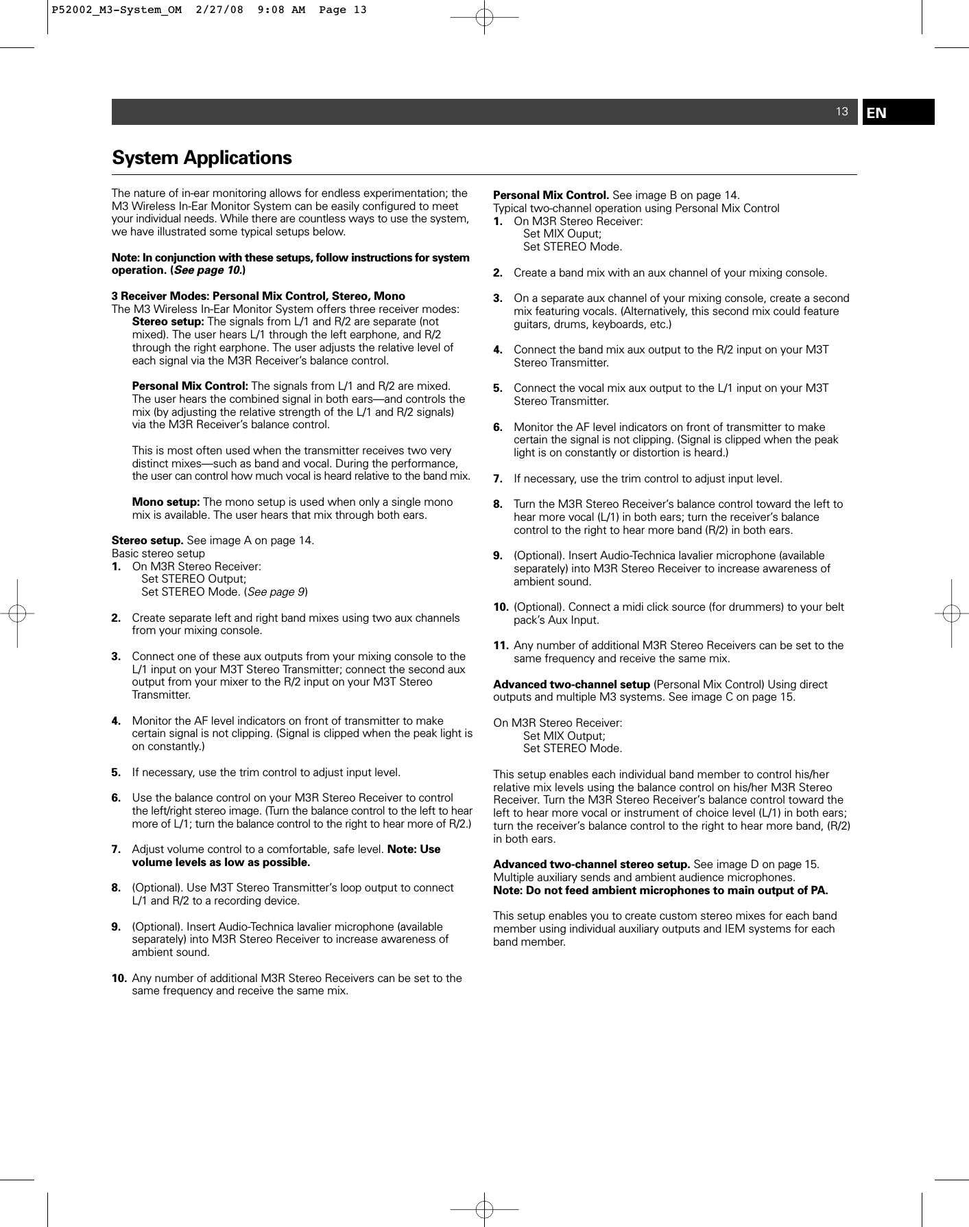 EN13System ApplicationsThe nature of in-ear monitoring allows for endless experimentation; theM3 Wireless In-Ear Monitor System can be easily configured to meetyour individual needs. While there are countless ways to use the system,we have illustrated some typical setups below.  Note: In conjunction with these setups, follow instructions for systemoperation. (See page 10.) 3 Receiver Modes: Personal Mix Control, Stereo, Mono The M3 Wireless In-Ear Monitor System offers three receiver modes: Stereo setup: The signals from L/1 and R/2 are separate (not mixed). The user hears L/1 through the left earphone, and R/2 through the right earphone. The user adjusts the relative level of each signal via the M3R Receiver’s balance control.Personal Mix Control: The signals from L/1 and R/2 are mixed. The user hears the combined signal in both ears—and controls the mix (by adjusting the relative strength of the L/1 and R/2 signals) via the M3R Receiver’s balance control.  This is most often used when the transmitter receives two very distinct mixes—such as band and vocal. During the performance, the user can control how much vocal is heard relative to the band mix.Mono setup: The mono setup is used when only a single mono mix is available. The user hears that mix through both ears. Stereo setup. See image A on page 14.Basic stereo setup  1. On M3R Stereo Receiver: Set STEREO Output; Set STEREO Mode. (See page 9)2. Create separate left and right band mixes using two aux channels from your mixing console.   3. Connect one of these aux outputs from your mixing console to the L/1 input on your M3T Stereo Transmitter; connect the second aux output from your mixer to the R/2 input on your M3T Stereo Transmitter.4. Monitor the AF level indicators on front of transmitter to make certain signal is not clipping. (Signal is clipped when the peak light is on constantly.)5. If necessary, use the trim control to adjust input level.6. Use the balance control on your M3R Stereo Receiver to control the left/right stereo image. (Turn the balance control to the left to hear more of L/1; turn the balance control to the right to hear more of R/2.)  7. Adjust volume control to a comfortable, safe level. Note: Use volume levels as low as possible.8. (Optional). Use M3T Stereo Transmitter’s loop output to connect L/1 and R/2 to a recording device.9. (Optional). Insert Audio-Technica lavalier microphone (available separately) into M3R Stereo Receiver to increase awareness of ambient sound.10. Any number of additional M3R Stereo Receivers can be set to the same frequency and receive the same mix.Personal Mix Control. See image B on page 14.Typical two-channel operation using Personal Mix Control 1. On M3R Stereo Receiver: Set MIX Ouput;Set STEREO Mode.2. Create a band mix with an aux channel of your mixing console.3. On a separate aux channel of your mixing console, create a second mix featuring vocals. (Alternatively, this second mix could feature guitars, drums, keyboards, etc.) 4. Connect the band mix aux output to the R/2 input on your M3T Stereo Transmitter.5. Connect the vocal mix aux output to the L/1 input on your M3T Stereo Transmitter.6. Monitor the AF level indicators on front of transmitter to make certain the signal is not clipping. (Signal is clipped when the peak light is on constantly or distortion is heard.)7. If necessary, use the trim control to adjust input level.8. Turn the M3R Stereo Receiver’s balance control toward the left to hear more vocal (L/1) in both ears; turn the receiver’s balance control to the right to hear more band (R/2) in both ears.9. (Optional). Insert Audio-Technica lavalier microphone (available separately) into M3R Stereo Receiver to increase awareness of ambient sound.10. (Optional). Connect a midi click source (for drummers) to your belt pack’s Aux Input.11. Any number of additional M3R Stereo Receivers can be set to the same frequency and receive the same mix.Advanced two-channel setup (Personal Mix Control) Using direct outputs and multiple M3 systems. See image C on page 15.On M3R Stereo Receiver: Set MIX Output; Set STEREO Mode.This setup enables each individual band member to control his/her relative mix levels using the balance control on his/her M3R Stereo Receiver. Turn the M3R Stereo Receiver’s balance control toward theleft to hear more vocal or instrument of choice level (L/1) in both ears;turn the receiver’s balance control to the right to hear more band, (R/2)in both ears.Advanced two-channel stereo setup. See image D on page 15.Multiple auxiliary sends and ambient audience microphones.Note: Do not feed ambient microphones to main output of PA.This setup enables you to create custom stereo mixes for each bandmember using individual auxiliary outputs and IEM systems for eachband member.  P52002_M3-System_OM  2/27/08  9:08 AM  Page 13