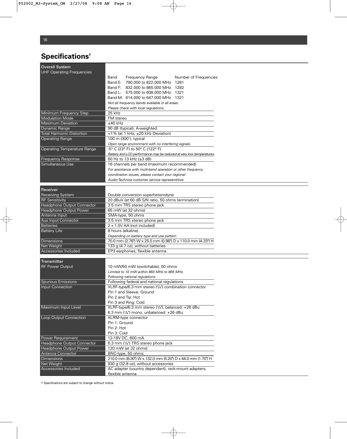 16Specifications†Overall SystemUHF Operating FrequenciesBand Frequency Range Number of FrequenciesBand E: 790.000 to 822.000 MHz 1281Band F: 832.000 to 865.000 MHz 1282Band L: 575.000 to 608.000 MHz 1321Band M: 614.000 to 647.000 MHz 1321Not all frequency bands available in all areas.Please check with local regulations.Minimum Frequency Step 25 kHzModulation Mode FM stereoMaximum Deviation ±40 kHz Dynamic Range 90 dB (typical), A-weighted Total Harmonic Distortion  &lt;1% (at 1 kHz, ±20 kHz Deviation)Operating Range 100 m (300&apos;), typical Open range environment with no interfering signals.Operating Temperature Range -5° C (23° F) to 50° C (122° F)Battery and LCD performance may be reduced at very low temperatures.Frequency Response 60 Hz to 13 kHz (±3 dB) Simultaneous Use  16 channels per band (maximum recommended)For assistance with multi-band operation or other frequency coordination issues, please contact your regionalAudio-Technica customer service representitive.ReceiverReceiving System Double conversion superheterodyneRF Sensitivity 20 dBuV (at 60 dB S/N ratio, 50 ohms termination)Headphone Output Connector 3.5 mm TRS stereo phone jackHeadphone Output Power 65 mW (at 32 ohms)Antenna Input SMA-type, 50 ohmsAux Input Connector 3.5 mm TRS stereo phone jackBatteries 2 x 1.5V AA (not included)Battery Life 8 hours (alkaline)Depending on battery type and use pattern.Dimensions 70.0 mm (2.76&quot;) W x 25.0 mm (0.98&quot;) D x 110.0 mm (4.33&quot;) HNet Weight  133 g (4.7 oz), without batteriesAccessories Included EP3 earphones; flexible antennaTransmitterRF Power Output  10 mW/50 mW (switchable), 50 ohmsLimited to 10 mW within 863 MHz to 865 MHz.Following national regulations.Spurious Emissions Following federal and national regulationsInput Connection XLRF-type/6.3 mm stereo (1/4&quot;) combination connectorPin 1 and Sleeve: GroundPin 2 and Tip: Hot Pin 3 and Ring: Cold Maximum Input Level XLRF-type/6.3 mm stereo (1/4&quot;), balanced: +26 dBu6.3 mm (1/4&quot;) mono, unbalanced: +26 dBuLoop Output Connection XLRM-type connectorPin 1: GroundPin 2: Hot Pin 3: Cold Power Requirement 12-18V DC, 600 mAHeadphone Output Connector  6.3 mm (1/4&quot;) TRS stereo phone jackHeadphone Output Power  120 mW (at 32 ohms)Antenna Connector  BNC-type, 50 ohmsDimensions 210.0 mm (8.30&quot;) W x 132.0 mm (5.20&quot;) D x 44.0 mm (1.70&quot;) HNet Weight 930 g (32.8 oz), without accessoriesAccessories Included AC adapter (country dependant); rack-mount adapters;flexible antenna† Specifications are subject to change without notice.P52002_M3-System_OM  2/27/08  9:08 AM  Page 16