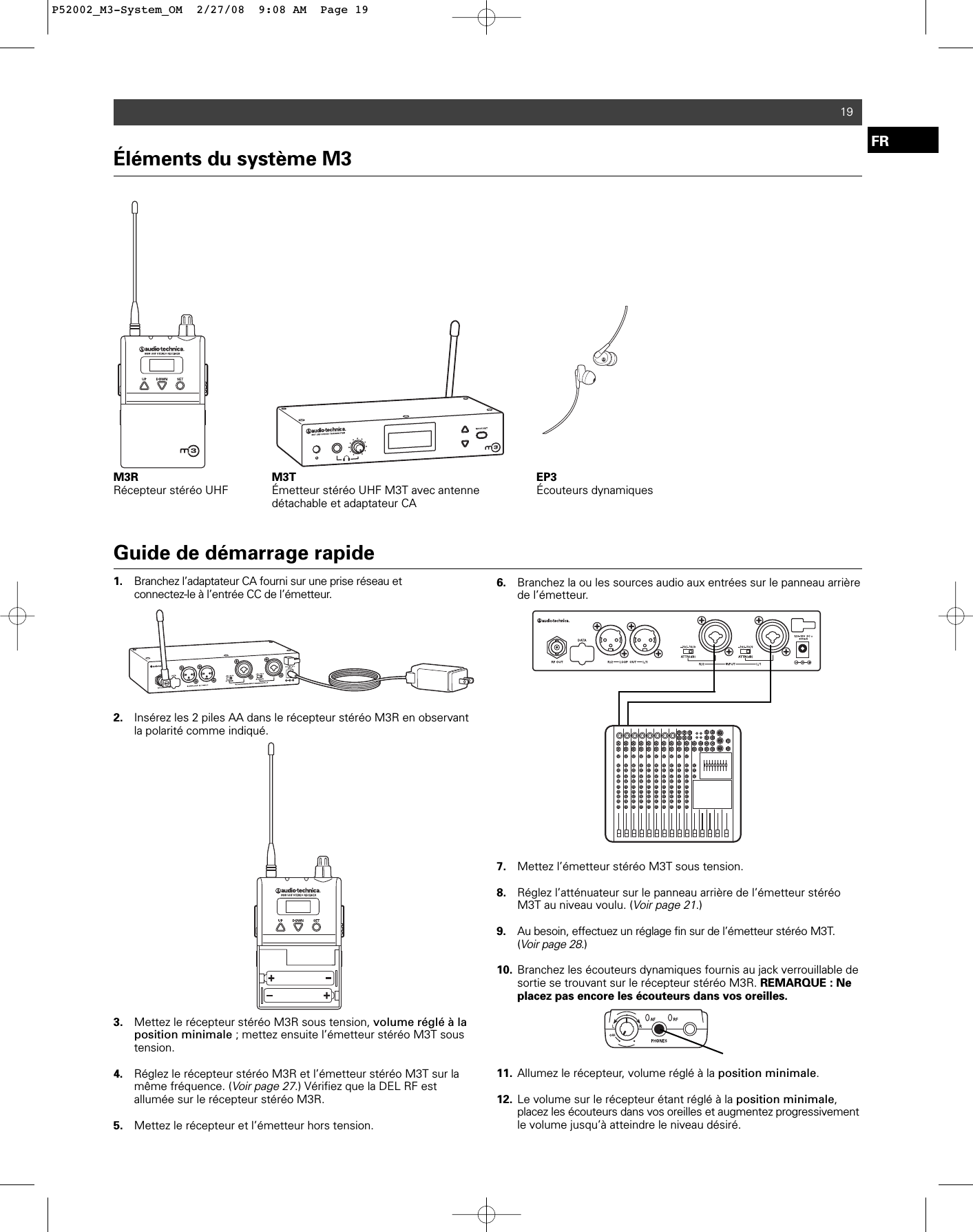 Éléments du système M3M3R Récepteur stéréo UHF M3T Émetteur stéréo UHF M3T avec antenne détachable et adaptateur CAEP3Écouteurs dynamiques19Guide de démarrage rapide1. Branchez l’adaptateur CA fourni sur une prise réseau et connectez-le à l’entrée CC de l’émetteur.2. Insérez les 2 piles AA dans le récepteur stéréo M3R en observant la polarité comme indiqué. 3. Mettez le récepteur stéréo M3R sous tension, volume réglé à la position minimale ; mettez ensuite l’émetteur stéréo M3T sous tension. 4. Réglez le récepteur stéréo M3R et l’émetteur stéréo M3T sur la même fréquence. (Voir page 27.) Vérifiez que la DEL RF est allumée sur le récepteur stéréo M3R.5. Mettez le récepteur et l’émetteur hors tension.6. Branchez la ou les sources audio aux entrées sur le panneau arrière de l’émetteur.7. Mettez l’émetteur stéréo M3T sous tension.8. Réglez l’atténuateur sur le panneau arrière de l’émetteur stéréo M3T au niveau voulu. (Voir page 21.)9. Au besoin, effectuez un réglage fin sur de l’émetteur stéréo M3T. (Voir page 28.)10. Branchez les écouteurs dynamiques fournis au jack verrouillable de sortie se trouvant sur le récepteur stéréo M3R. REMARQUE : Ne placez pas encore les écouteurs dans vos oreilles. 11. Allumez le récepteur, volume réglé à la position minimale.12. Le volume sur le récepteur étant réglé à la position minimale, placez les écouteurs dans vos oreilles et augmentez progressivementle volume jusqu’à atteindre le niveau désiré.FRP52002_M3-System_OM  2/27/08  9:08 AM  Page 19