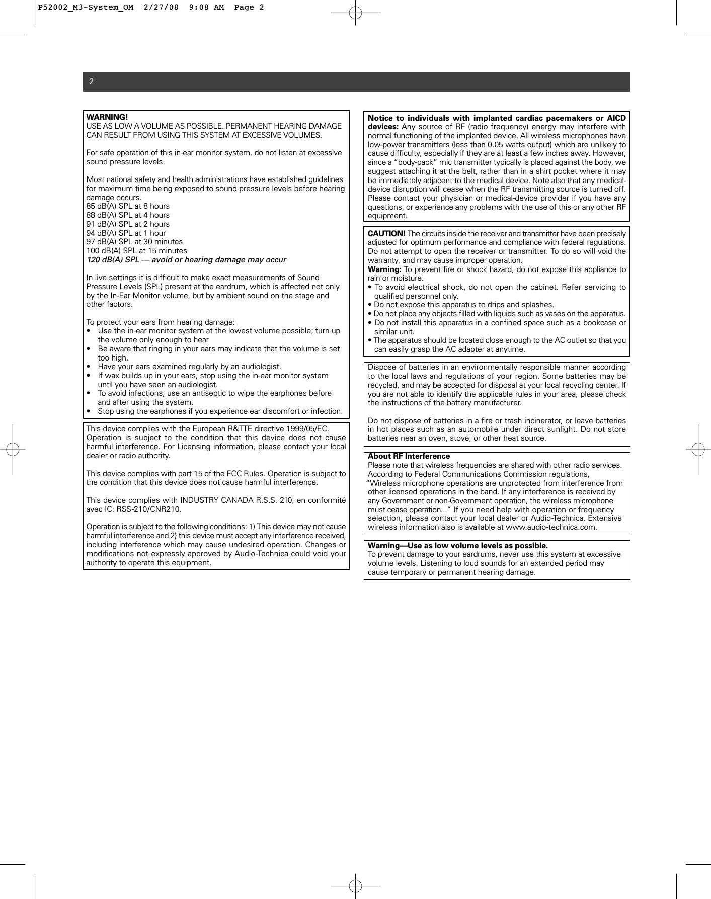 WARNING! USE AS LOW A VOLUME AS POSSIBLE. PERMANENT HEARING DAMAGECAN RESULT FROM USING THIS SYSTEM AT EXCESSIVE VOLUMES.For safe operation of this in-ear monitor system, do not listen at excessivesound pressure levels. Most national safety and health administrations have established guidelinesfor maximum time being exposed to sound pressure levels before hearingdamage occurs.85 dB(A) SPL at 8 hours88 dB(A) SPL at 4 hours91 dB(A) SPL at 2 hours94 dB(A) SPL at 1 hour97 dB(A) SPL at 30 minutes100 dB(A) SPL at 15 minutes120 dB(A) SPL — avoid or hearing damage may occurIn live settings it is difficult to make exact measurements of Sound Pressure Levels (SPL) present at the eardrum, which is affected not onlyby the In-Ear Monitor volume, but by ambient sound on the stage andother factors.  To protect your ears from hearing damage:• Use the in-ear monitor system at the lowest volume possible; turn up the volume only enough to hear • Be aware that ringing in your ears may indicate that the volume is set too high.  • Have your ears examined regularly by an audiologist. • If wax builds up in your ears, stop using the in-ear monitor system until you have seen an audiologist.• To avoid infections, use an antiseptic to wipe the earphones before and after using the system. • Stop using the earphones if you experience ear discomfort or infection.This device complies with the European R&amp;TTE directive 1999/05/EC.Operation is subject to the condition that this device does not cause harmful interference. For Licensing information, please contact your localdealer or radio authority.This device complies with part 15 of the FCC Rules. Operation is subject tothe condition that this device does not cause harmful interference. This device complies with INDUSTRY CANADA R.S.S. 210, en conformitéavec IC: RSS-210/CNR210. Operation is subject to the following conditions: 1) This device may not causeharmful interference and 2) this device must accept any interference received,including interference which may cause undesired operation. Changes ormodifications not expressly approved by Audio-Technica could void your authority to operate this equipment.2Notice to individuals with implanted cardiac pacemakers or AICD devices: Any source of RF (radio frequency) energy may interfere with normal functioning of the implanted device. All wireless microphones havelow-power transmitters (less than 0.05 watts output) which are unlikely tocause difficulty, especially if they are at least a few inches away. However,since a “body-pack” mic transmitter typically is placed against the body, wesuggest attaching it at the belt, rather than in a shirt pocket where it maybe immediately adjacent to the medical device. Note also that any medical-device disruption will cease when the RF transmitting source is turned off.Please contact your physician or medical-device provider if you have anyquestions, or experience any problems with the use of this or any other RFequipment.CAUTION! The circuits inside the receiver and transmitter have been preciselyadjusted for optimum performance and compliance with federal regulations.Do not attempt to open the receiver or transmitter. To do so will void thewarranty, and may cause improper operation. Warning: To prevent fire or shock hazard, do not expose this appliance torain or moisture.• To avoid electrical shock, do not open the cabinet. Refer servicing to qualified personnel only.• Do not expose this apparatus to drips and splashes.• Do not place any objects filled with liquids such as vases on the apparatus.• Do not install this apparatus in a confined space such as a bookcase or similar unit.• The apparatus should be located close enough to the AC outlet so that you can easily grasp the AC adapter at anytime.Dispose of batteries in an environmentally responsible manner accordingto the local laws and regulations of your region. Some batteries may be recycled, and may be accepted for disposal at your local recycling center. Ifyou are not able to identify the applicable rules in your area, please checkthe instructions of the battery manufacturer. Do not dispose of batteries in a fire or trash incinerator, or leave batteriesin hot places such as an automobile under direct sunlight. Do not store batteries near an oven, stove, or other heat source.About RF InterferencePlease note that wireless frequencies are shared with other radio services.According to Federal Communications Commission regulations,      “Wireless microphone operations are unprotected from interference fromother licensed operations in the band. If any interference is received byany Government or non-Government operation, the wireless microphonemust cease operation...” If you need help with operation or frequencyselection, please contact your local dealer or Audio-Technica. Extensivewireless information also is available at www.audio-technica.com. Warning—Use as low volume levels as possible.To prevent damage to your eardrums, never use this system at excessivevolume levels. Listening to loud sounds for an extended period maycause temporary or permanent hearing damage.P52002_M3-System_OM  2/27/08  9:08 AM  Page 2
