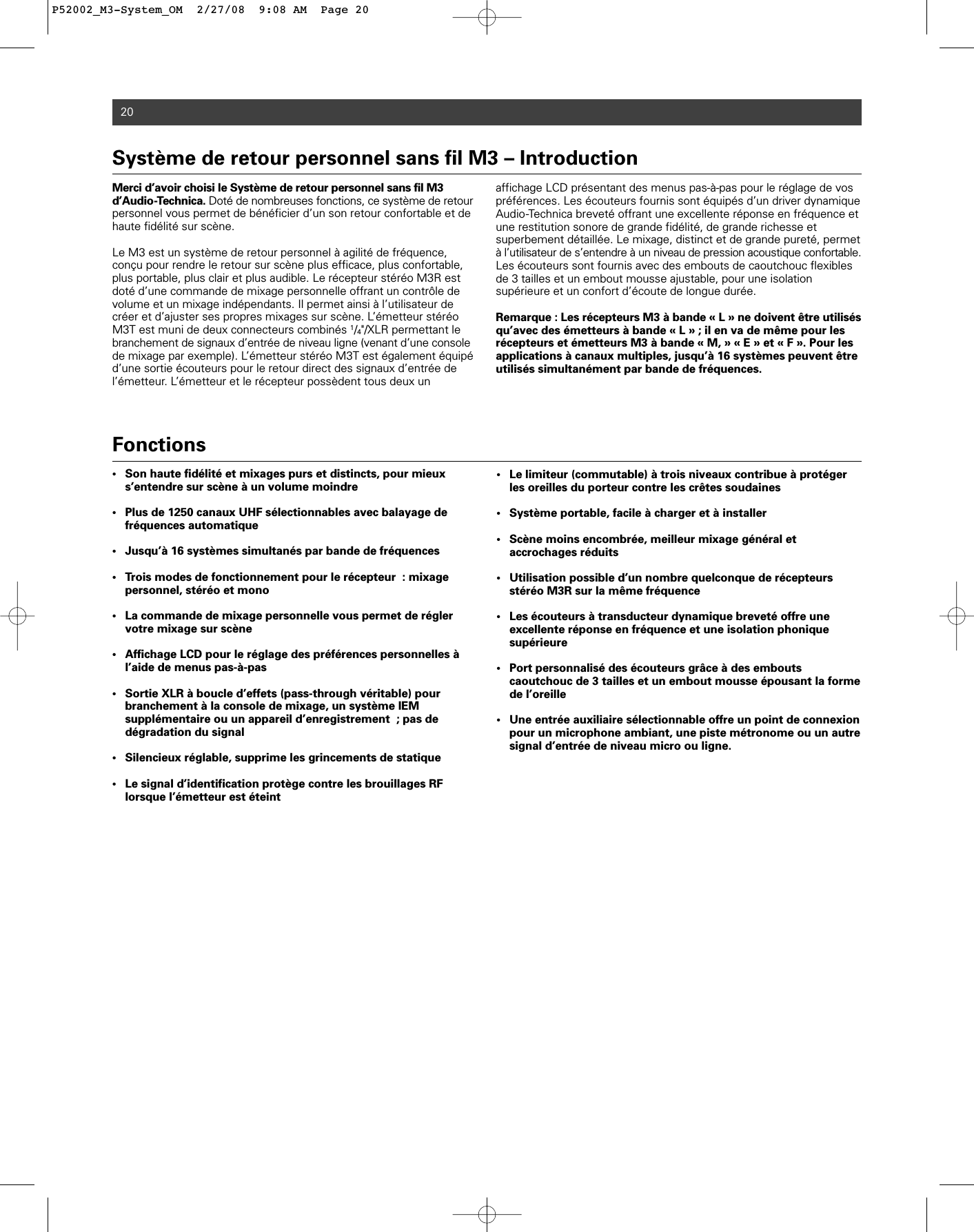 20Merci d’avoir choisi le Système de retour personnel sans fil M3 d’Audio-Technica. Doté de nombreuses fonctions, ce système de retourpersonnel vous permet de bénéficier d’un son retour confortable et dehaute fidélité sur scène. Le M3 est un système de retour personnel à agilité de fréquence,conçu pour rendre le retour sur scène plus efficace, plus confortable,plus portable, plus clair et plus audible. Le récepteur stéréo M3R estdoté d’une commande de mixage personnelle offrant un contrôle devolume et un mixage indépendants. Il permet ainsi à l’utilisateur decréer et d’ajuster ses propres mixages sur scène. L’émetteur stéréoM3T est muni de deux connecteurs combinés 1/4&quot;/XLR permettant lebranchement de signaux d’entrée de niveau ligne (venant d’une consolede mixage par exemple). L’émetteur stéréo M3T est également équipéd’une sortie écouteurs pour le retour direct des signaux d’entrée del’émetteur. L’émetteur et le récepteur possèdent tous deux un affichage LCD présentant des menus pas-à-pas pour le réglage de vospréférences. Les écouteurs fournis sont équipés d’un driver dynamiqueAudio-Technica breveté offrant une excellente réponse en fréquence etune restitution sonore de grande fidélité, de grande richesse et superbement détaillée. Le mixage, distinct et de grande pureté, permetà l’utilisateur de s’entendre à un niveau de pression acoustique confortable.Les écouteurs sont fournis avec des embouts de caoutchouc flexiblesde 3 tailles et un embout mousse ajustable, pour une isolationsupérieure et un confort d’écoute de longue durée.Remarque : Les récepteurs M3 à bande « L » ne doivent être utilisésqu’avec des émetteurs à bande « L » ; il en va de même pour lesrécepteurs et émetteurs M3 à bande « M, » « E » et « F ». Pour lesapplications à canaux multiples, jusqu’à 16 systèmes peuvent êtreutilisés simultanément par bande de fréquences.Système de retour personnel sans fil M3 – Introduction  Fonctions• Son haute fidélité et mixages purs et distincts, pour mieux s’entendre sur scène à un volume moindre • Plus de 1250 canaux UHF sélectionnables avec balayage de fréquences automatique• Jusqu’à 16 systèmes simultanés par bande de fréquences• Trois modes de fonctionnement pour le récepteur : mixage personnel, stéréo et mono• La commande de mixage personnelle vous permet de régler votre mixage sur scène• Affichage LCD pour le réglage des préférences personnelles à l’aide de menus pas-à-pas• Sortie XLR à boucle d’effets (pass-through véritable) pour branchement à la console de mixage, un système IEM supplémentaire ou un appareil d’enregistrement ; pas de dégradation du signal• Silencieux réglable, supprime les grincements de statique • Le signal d’identification protège contre les brouillages RF lorsque l’émetteur est éteint• Le limiteur (commutable) à trois niveaux contribue à protéger les oreilles du porteur contre les crêtes soudaines• Système portable, facile à charger et à installer • Scène moins encombrée, meilleur mixage général et accrochages réduits• Utilisation possible d’un nombre quelconque de récepteurs stéréo M3R sur la même fréquence• Les écouteurs à transducteur dynamique breveté offre une excellente réponse en fréquence et une isolation phonique supérieure• Port personnalisé des écouteurs grâce à des embouts caoutchouc de 3 tailles et un embout mousse épousant la forme de l’oreille• Une entrée auxiliaire sélectionnable offre un point de connexion pour un microphone ambiant, une piste métronome ou un autre signal d’entrée de niveau micro ou ligne.P52002_M3-System_OM  2/27/08  9:08 AM  Page 20