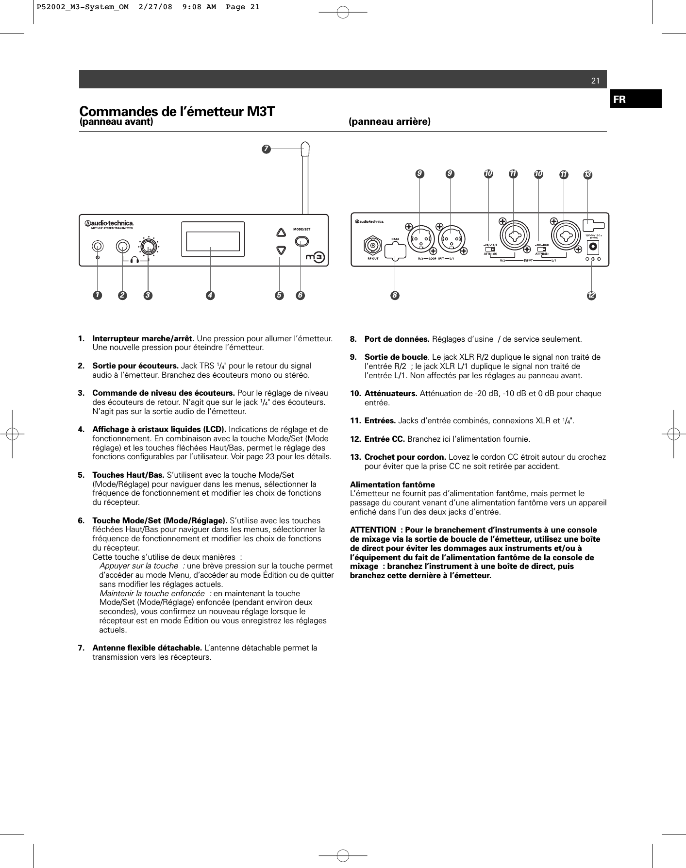 Commandes de l’émetteur M3T(panneau avant) (panneau arrière)1. Interrupteur marche/arrêt. Une pression pour allumer l’émetteur. Une nouvelle pression pour éteindre l’émetteur.2. Sortie pour écouteurs. Jack TRS 1/4&quot; pour le retour du signal audio à l’émetteur. Branchez des écouteurs mono ou stéréo.3. Commande de niveau des écouteurs. Pour le réglage de niveau des écouteurs de retour. N’agit que sur le jack 1/4&quot; des écouteurs. N’agit pas sur la sortie audio de l’émetteur.4. Affichage à cristaux liquides (LCD). Indications de réglage et de fonctionnement. En combinaison avec la touche Mode/Set (Mode réglage) et les touches fléchées Haut/Bas, permet le réglage des fonctions configurables par l’utilisateur. Voir page 23 pour les détails.5. Touches Haut/Bas. S’utilisent avec la touche Mode/Set (Mode/Réglage) pour naviguer dans les menus, sélectionner la fréquence de fonctionnement et modifier les choix de fonctions du récepteur.6. Touche Mode/Set (Mode/Réglage). S’utilise avec les touches fléchées Haut/Bas pour naviguer dans les menus, sélectionner la fréquence de fonctionnement et modifier les choix de fonctions du récepteur.Cette touche s’utilise de deux manières :Appuyer sur la touche :une brève pression sur la touche permet d’accéder au mode Menu, d’accéder au mode Édition ou de quitter sans modifier les réglages actuels.Maintenir la touche enfoncée :en maintenant la touche Mode/Set (Mode/Réglage) enfoncée (pendant environ deux secondes), vous confirmez un nouveau réglage lorsque le récepteur est en mode Édition ou vous enregistrez les réglages actuels.7. Antenne flexible détachable. L’antenne détachable permet la transmission vers les récepteurs.8. Port de données. Réglages d’usine / de service seulement.9. Sortie de boucle. Le jack XLR R/2 duplique le signal non traité de l’entrée R/2 ; le jack XLR L/1 duplique le signal non traité de l’entrée L/1. Non affectés par les réglages au panneau avant.10. Atténuateurs. Atténuation de -20 dB, -10 dB et 0 dB pour chaque entrée. 11. Entrées. Jacks d’entrée combinés, connexions XLR et 1/4&quot;.12. Entrée CC. Branchez ici l’alimentation fournie.13. Crochet pour cordon. Lovez le cordon CC étroit autour du crochez pour éviter que la prise CC ne soit retirée par accident.Alimentation fantômeL’émetteur ne fournit pas d’alimentation fantôme, mais permet le passage du courant venant d’une alimentation fantôme vers un appareilenfiché dans l’un des deux jacks d’entrée.ATTENTION : Pour le branchement d’instruments à une consolede mixage via la sortie de boucle de l’émetteur, utilisez une boîtede direct pour éviter les dommages aux instruments et/ou àl’équipement du fait de l’alimentation fantôme de la console demixage : branchez l’instrument à une boîte de direct, puisbranchez cette dernière à l’émetteur.FR2110 11 139718122910 113 4 5 6P52002_M3-System_OM  2/27/08  9:08 AM  Page 21