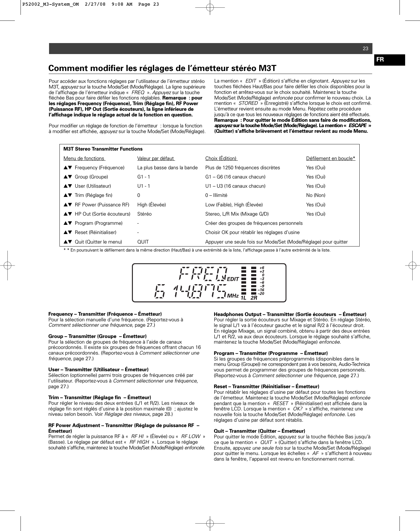 23FRPour accéder aux fonctions réglages par l’utilisateur de l’émetteur stéréoM3T, appuyezsur la touche Mode/Set (Mode/Réglage). La ligne supérieurede l’affichage de l’émetteur indique «FREQ». Appuyezsur la touchefléchée Bas pour faire défiler les fonctions réglables. Remarque : pourles réglages Frequency (Fréquence), Trim (Réglage fin), RF Power (Puissance RF), HP Out (Sortie écouteurs), la ligne inférieure de l’affichage indique le réglage actuel de la fonction en question.Pour modifier un réglage de fonction de l’émetteur : lorsque la fonctionà modifier est affichée, appuyezsur la touche Mode/Set (Mode/Réglage).La mention «EDIT» (Édition) s’affiche en clignotant. Appuyezsur lestouches fléchées Haut/Bas pour faire défiler les choix disponibles pour lafonction et arrêtez-vous sur le choix souhaité. Maintenez la toucheMode/Set (Mode/Réglage) enfoncéepour confirmer le nouveau choix. Lamention «STORED» (Enregistré) s’affiche lorsque le choix est confirmé.L’émetteur revient ensuite au mode Menu. Répétez cette procédurejusqu’à ce que tous les nouveaux réglages de fonctions aient été effectués.Remarque : Pour quitter le mode Édition sans faire de modifications,appuyezsur la touche Mode/Set (Mode/Réglage). La mention «ESCAPE»(Quitter) s’affiche brièvement et l’émetteur revient au mode Menu.Comment modifier les réglages de l’émetteur stéréo M3TM3T Stereo Transmitter FunctionsMenu de fonctions  Valeur par défaut  Choix (Édition)  Défilement en boucle*▲▼ Frequency (Fréquence)  La plus basse dans la bande  Plus de 1250 fréquences discrètes  Yes (Oui)▲▼ Group (Groupe) G1 - 1 G1 – G6 (16 canaux chacun)  Yes (Oui)▲▼ User (Utilisateur) U1 - 1 U1 – U3 (16 canaux chacun)  Yes (Oui)▲▼ Trim (Réglage fin) 0  0 – Illimité No (Non)▲▼ RF Power (Puissance RF) High (Élevée)  Low (Faible), High (Élevée) Yes (Oui)▲▼ HP Out (Sortie écouteurs) Stéréo Stereo, L/R Mix (Mixage G/D) Yes (Oui)▲▼ Program (Programme) -  Créer des groupes de fréquences personnels▲▼ Reset (Réinitialiser)  - Choisir OK pour rétablir les réglages d’usine▲▼ Quit (Quitter le menu)  QUIT  Appuyer une seule fois sur Mode/Set (Mode/Réglage) pour quitter * * En poursuivant le défilement dans la même direction (Haut/Bas) à une extrémité de la liste, l’affichage passe à l’autre extrémité de la liste.Frequency – Transmitter (Fréquence – Émetteur)Pour la sélection manuelle d’une fréquence. (Reportez-vous à Comment sélectionner une fréquence, page 27.) Group – Transmitter (Groupe – Émetteur)Pour la sélection de groupes de fréquence à l’aide de canaux précoordonnés. Il existe six groupes de fréquences offrant chacun 16canaux précoordonnés. (Reportez-vous à Comment sélectionner unefréquence, page 27.) User – Transmitter (Utilisateur – Émetteur)Sélection (optionnelle) parmi trois groupes de fréquences créé par l’utilisateur. (Reportez-vous à Comment sélectionner une fréquence,page 27.) Trim – Transmitter (Réglage fin – Émetteur)Pour régler le niveau des deux entrées (L/1 et R/2). Les niveaux deréglage fin sont réglés d’usine à la position maximale (0) ; ajustez leniveau selon besoin. Voir Réglage des niveaux, page 28.) RF Power Adjustment – Transmitter (Réglage de puissance RF –Émetteur)Permet de régler la puissance RF à «RF HI» (Élevée) ou «RF LOW»(Basse). Le réglage par défaut est «RF HIGH». Lorsque le réglagesouhaité s’affiche, maintenez la touche Mode/Set (Mode/Réglage) enfoncée.Headphones Output – Transmitter (Sortie écouteurs – Émetteur) Pour régler la sortie écouteurs sur Mixage et Stéréo. En réglage Stéréo,le signal L/1 va à l’écouteur gauche et le signal R/2 à l’écouteur droit.En réglage Mixage, un signal combiné, obtenu à partir des deux entréesL/1 et R/2, va aux deux écouteurs. Lorsque le réglage souhaité s’affiche,maintenez la touche Mode/Set (Mode/Réglage) enfoncée.Program – Transmitter (Programme – Émetteur)Si les groupes de fréquences préprogrammés (disponibles dans lemenu Group (Groupe)) ne correspondent pas à vos besoins, Audio-Technicavous permet de programmer des groupes de fréquences personnels.(Reportez-vous à Comment sélectionner une fréquence, page 27.) Reset – Transmitter (Réinitialiser – Émetteur)Pour rétablir les réglages d’usine par défaut pour toutes les fonctionsde l’émetteur. Maintenez la touche Mode/Set (Mode/Réglage) enfoncéependant que la mention «RESET» (Réinitialiser) est affichée dans lafenêtre LCD. Lorsque la mention «OK?» s’affiche, maintenez unenouvelle fois la touche Mode/Set (Mode/Réglage) enfoncée. Lesréglages d’usine par défaut sont rétablis. Quit – Transmitter (Quitter – Émetteur)Pour quitter le mode Édition, appuyez sur la touche fléchée Bas jusqu’àce que la mention «QUIT» (Quitter) s’affiche dans la fenêtre LCD.Ensuite, appuyez une seule foissur la touche Mode/Set (Mode/Réglage)pour quitter le menu. Lorsque les échelles «AF» s’affichent à nouveaudans la fenêtre, l’appareil est revenu en fonctionnement normal.P52002_M3-System_OM  2/27/08  9:08 AM  Page 23