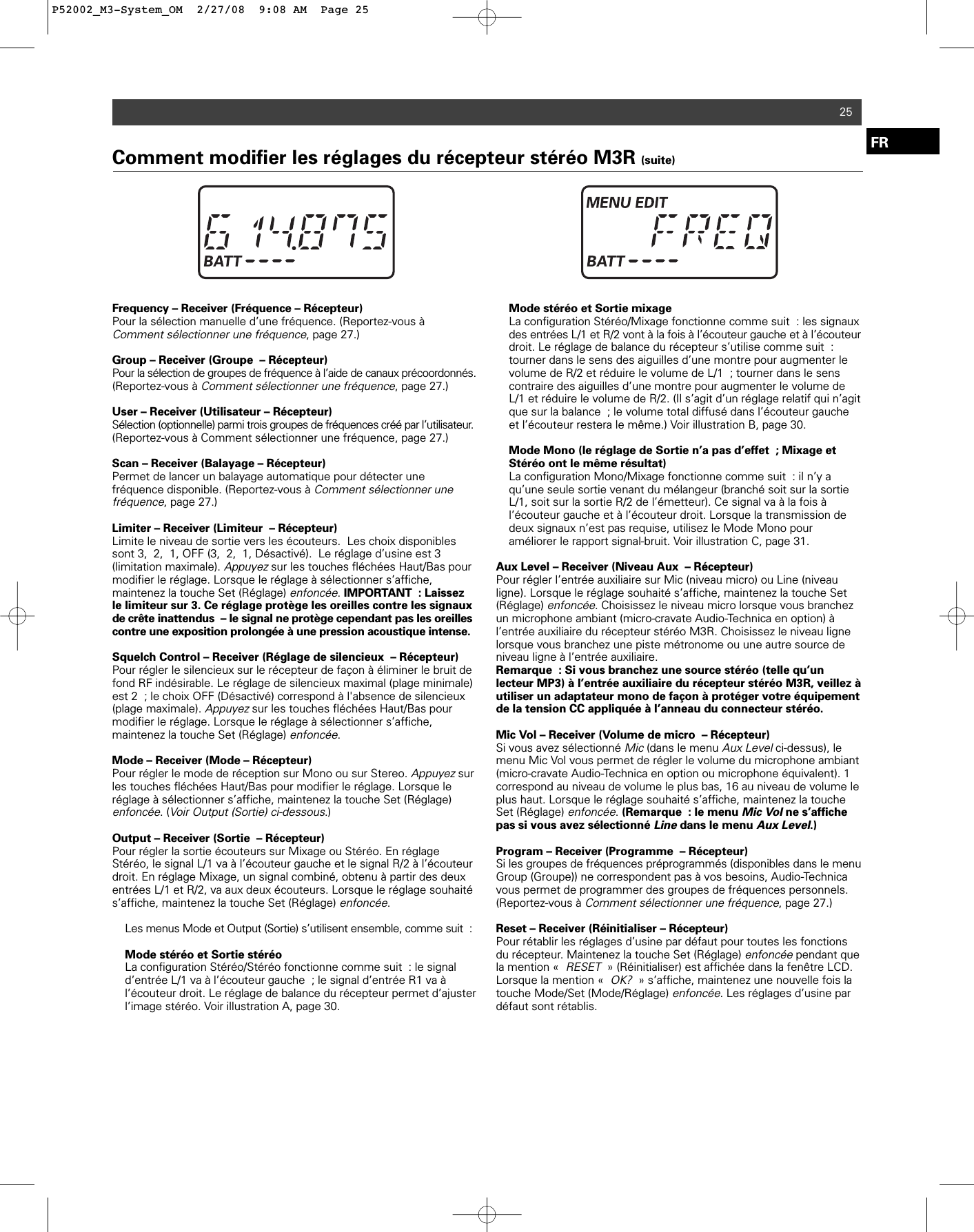 25FRFrequency – Receiver (Fréquence – Récepteur)Pour la sélection manuelle d’une fréquence. (Reportez-vous à Comment sélectionner une fréquence, page 27.) Group – Receiver (Groupe – Récepteur)Pour la sélection de groupes de fréquence à l’aide de canaux précoordonnés.(Reportez-vous à Comment sélectionner une fréquence, page 27.) User – Receiver (Utilisateur – Récepteur)Sélection (optionnelle) parmi trois groupes de fréquences créé par l’utilisateur.(Reportez-vous à Comment sélectionner une fréquence, page 27.) Scan – Receiver (Balayage – Récepteur)Permet de lancer un balayage automatique pour détecter unefréquence disponible. (Reportez-vous à Comment sélectionner unefréquence, page 27.) Limiter – Receiver (Limiteur – Récepteur)Limite le niveau de sortie vers les écouteurs.  Les choix disponiblessont 3, 2, 1, OFF (3, 2, 1, Désactivé).  Le réglage d’usine est 3 (limitation maximale). Appuyezsur les touches fléchées Haut/Bas pourmodifier le réglage. Lorsque le réglage à sélectionner s’affiche, maintenez la touche Set (Réglage) enfoncée. IMPORTANT : Laissezle limiteur sur 3. Ce réglage protège les oreilles contre les signauxde crête inattendus – le signal ne protège cependant pas les oreilles contre une exposition prolongée à une pression acoustique intense.Squelch Control – Receiver (Réglage de silencieux – Récepteur)Pour régler le silencieux sur le récepteur de façon à éliminer le bruit defond RF indésirable. Le réglage de silencieux maximal (plage minimale)est 2 ; le choix OFF (Désactivé) correspond à l&apos;absence de silencieux(plage maximale). Appuyezsur les touches fléchées Haut/Bas pourmodifier le réglage. Lorsque le réglage à sélectionner s’affiche, maintenez la touche Set (Réglage) enfoncée. Mode – Receiver (Mode – Récepteur)Pour régler le mode de réception sur Mono ou sur Stereo. Appuyezsurles touches fléchées Haut/Bas pour modifier le réglage. Lorsque leréglage à sélectionner s’affiche, maintenez la touche Set (Réglage) enfoncée. (Voir Output (Sortie) ci-dessous.)Output – Receiver (Sortie – Récepteur)Pour régler la sortie écouteurs sur Mixage ou Stéréo. En réglageStéréo, le signal L/1 va à l’écouteur gauche et le signal R/2 à l’écouteurdroit. En réglage Mixage, un signal combiné, obtenu à partir des deuxentrées L/1 et R/2, va aux deux écouteurs. Lorsque le réglage souhaités’affiche, maintenez la touche Set (Réglage) enfoncée.Les menus Mode et Output (Sortie) s’utilisent ensemble, comme suit :Mode stéréo et Sortie stéréoLa configuration Stéréo/Stéréo fonctionne comme suit : le signal d’entrée L/1 va à l’écouteur gauche ; le signal d’entrée R1 va à l’écouteur droit. Le réglage de balance du récepteur permet d’ajuster l’image stéréo. Voir illustration A, page 30.Mode stéréo et Sortie mixageLa configuration Stéréo/Mixage fonctionne comme suit : les signauxdes entrées L/1 et R/2 vont à la fois à l’écouteur gauche et à l’écouteurdroit. Le réglage de balance du récepteur s’utilise comme suit : tourner dans le sens des aiguilles d’une montre pour augmenter le volume de R/2 et réduire le volume de L/1 ; tourner dans le sens contraire des aiguilles d’une montre pour augmenter le volume de L/1 et réduire le volume de R/2. (Il s’agit d’un réglage relatif qui n’agit que sur la balance ; le volume total diffusé dans l’écouteur gauche et l’écouteur restera le même.) Voir illustration B, page 30.Mode Mono (le réglage de Sortie n’a pas d’effet ; Mixage et Stéréo ont le même résultat)La configuration Mono/Mixage fonctionne comme suit : il n’y a qu’une seule sortie venant du mélangeur (branché soit sur la sortie L/1, soit sur la sortie R/2 de l’émetteur). Ce signal va à la fois à l’écouteur gauche et à l’écouteur droit. Lorsque la transmission de deux signaux n’est pas requise, utilisez le Mode Mono pour améliorer le rapport signal-bruit. Voir illustration C, page 31.Aux Level – Receiver (Niveau Aux – Récepteur)Pour régler l’entrée auxiliaire sur Mic (niveau micro) ou Line (niveauligne). Lorsque le réglage souhaité s’affiche, maintenez la touche Set(Réglage) enfoncée. Choisissez le niveau micro lorsque vous branchezun microphone ambiant (micro-cravate Audio-Technica en option) à l’entrée auxiliaire du récepteur stéréo M3R. Choisissez le niveau lignelorsque vous branchez une piste métronome ou une autre source deniveau ligne à l’entrée auxiliaire.Remarque : Si vous branchez une source stéréo (telle qu’unlecteur MP3) à l’entrée auxiliaire du récepteur stéréo M3R, veillez àutiliser un adaptateur mono de façon à protéger votre équipementde la tension CC appliquée à l’anneau du connecteur stéréo.Mic Vol – Receiver (Volume de micro – Récepteur)Si vous avez sélectionné Mic(dans le menu Aux Levelci-dessus), lemenu Mic Vol vous permet de régler le volume du microphone ambiant(micro-cravate Audio-Technica en option ou microphone équivalent). 1correspond au niveau de volume le plus bas, 16 au niveau de volume leplus haut. Lorsque le réglage souhaité s’affiche, maintenez la toucheSet (Réglage) enfoncée. (Remarque : le menu Mic Volne s’affichepas si vous avez sélectionné Linedans le menu Aux Level.)Program – Receiver (Programme – Récepteur)Si les groupes de fréquences préprogrammés (disponibles dans le menuGroup (Groupe)) ne correspondent pas à vos besoins, Audio-Technicavous permet de programmer des groupes de fréquences personnels.(Reportez-vous à Comment sélectionner une fréquence, page 27.) Reset – Receiver (Réinitialiser – Récepteur)Pour rétablir les réglages d’usine par défaut pour toutes les fonctionsdu récepteur. Maintenez la touche Set (Réglage) enfoncéependant quela mention «RESET» (Réinitialiser) est affichée dans la fenêtre LCD.Lorsque la mention «OK?» s’affiche, maintenez une nouvelle fois latouche Mode/Set (Mode/Réglage) enfoncée. Les réglages d’usine pardéfaut sont rétablis. Comment modifier les réglages du récepteur stéréo M3R (suite)P52002_M3-System_OM  2/27/08  9:08 AM  Page 25