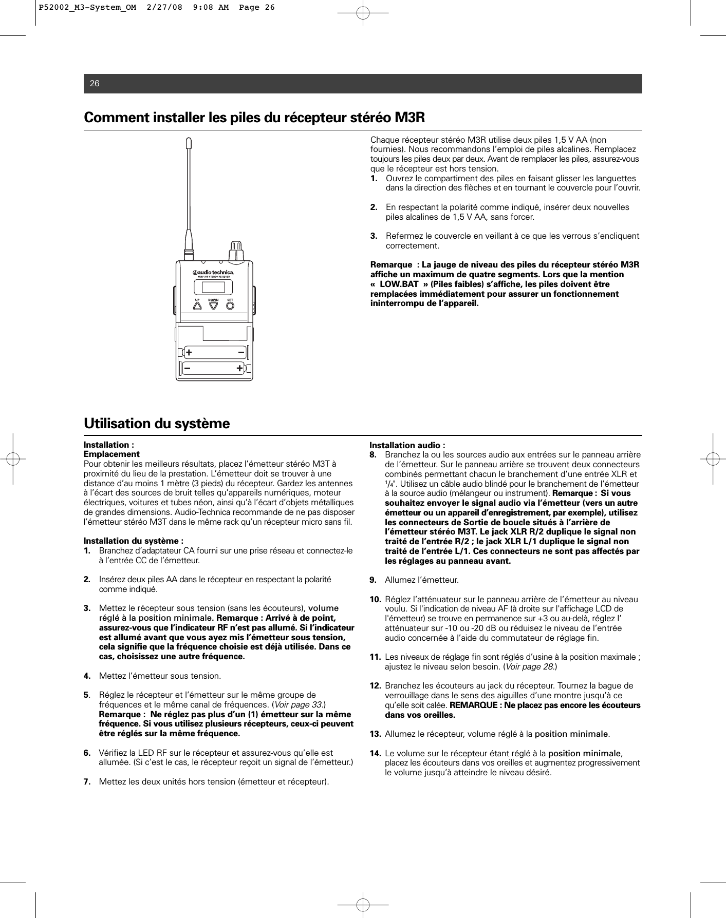 26Utilisation du systèmeInstallation :EmplacementPour obtenir les meilleurs résultats, placez l’émetteur stéréo M3T àproximité du lieu de la prestation. L’émetteur doit se trouver à une distance d’au moins 1 mètre (3 pieds) du récepteur. Gardez les antennesà l’écart des sources de bruit telles qu’appareils numériques, moteurélectriques, voitures et tubes néon, ainsi qu’à l’écart d’objets métalliquesde grandes dimensions. Audio-Technica recommande de ne pas disposerl’émetteur stéréo M3T dans le même rack qu’un récepteur micro sans fil.Installation du système :1. Branchez d’adaptateur CA fourni sur une prise réseau et connectez-le à l’entrée CC de l’émetteur.2. Insérez deux piles AA dans le récepteur en respectant la polarité comme indiqué.3. Mettez le récepteur sous tension (sans les écouteurs), volume réglé à la position minimale. Remarque : Arrivé à de point, assurez-vous que l’indicateur RF n’est pas allumé. Si l’indicateurest allumé avant que vous ayez mis l’émetteur sous tension, cela signifie que la fréquence choisie est déjà utilisée. Dans ce cas, choisissez une autre fréquence.4. Mettez l’émetteur sous tension.5. Réglez le récepteur et l’émetteur sur le même groupe de fréquences et le même canal de fréquences. (Voir page 33.) Remarque :  Ne réglez pas plus d’un (1) émetteur sur la même fréquence. Si vous utilisez plusieurs récepteurs, ceux-ci peuventêtre réglés sur la même fréquence.6. Vérifiez la LED RF sur le récepteur et assurez-vous qu’elle est allumée. (Si c’est le cas, le récepteur reçoit un signal de l’émetteur.)7. Mettez les deux unités hors tension (émetteur et récepteur).Installation audio :8. Branchez la ou les sources audio aux entrées sur le panneau arrière de l’émetteur. Sur le panneau arrière se trouvent deux connecteurs combinés permettant chacun le branchement d’une entrée XLR et 1/4&quot;. Utilisez un câble audio blindé pour le branchement de l’émetteur à la source audio (mélangeur ou instrument). Remarque : Si vous souhaitez envoyer le signal audio via l’émetteur (vers un autre émetteur ou un appareil d’enregistrement, par exemple), utilisez les connecteurs de Sortie de boucle situés à l’arrière de l’émetteur stéréo M3T. Le jack XLR R/2 duplique le signal non traité de l’entrée R/2 ; le jack XLR L/1 duplique le signal non traité de l’entrée L/1. Ces connecteurs ne sont pas affectés par les réglages au panneau avant.9. Allumez l’émetteur.10. Réglez l’atténuateur sur le panneau arrière de l’émetteur au niveau voulu. Si l&apos;indication de niveau AF (à droite sur l&apos;affichage LCD de l&apos;émetteur) se trouve en permanence sur +3 ou au-delà, réglez l’atténuateur sur -10 ou -20 dB ou réduisez le niveau de l’entrée audio concernée à l’aide du commutateur de réglage fin.11. Les niveaux de réglage fin sont réglés d’usine à la position maximale ;ajustez le niveau selon besoin. (Voir page 28.)12. Branchez les écouteurs au jack du récepteur. Tournez la bague de verrouillage dans le sens des aiguilles d’une montre jusqu’à ce qu’elle soit calée. REMARQUE : Ne placez pas encore les écouteursdans vos oreilles.13. Allumez le récepteur, volume réglé à la position minimale.14. Le volume sur le récepteur étant réglé à la position minimale, placez les écouteurs dans vos oreilles et augmentez progressivementle volume jusqu’à atteindre le niveau désiré.Comment installer les piles du récepteur stéréo M3R Chaque récepteur stéréo M3R utilise deux piles 1,5 V AA (nonfournies). Nous recommandons l’emploi de piles alcalines. Remplaceztoujours les piles deux par deux. Avant de remplacer les piles, assurez-vousque le récepteur est hors tension. 1. Ouvrez le compartiment des piles en faisant glisser les languettes dans la direction des flèches et en tournant le couvercle pour l’ouvrir.2. En respectant la polarité comme indiqué, insérer deux nouvelles piles alcalines de 1,5 V AA, sans forcer.3. Refermez le couvercle en veillant à ce que les verrous s’encliquent correctement.Remarque : La jauge de niveau des piles du récepteur stéréo M3Raffiche un maximum de quatre segments. Lors que la mention « LOW.BAT » (Piles faibles) s’affiche, les piles doivent être remplacées immédiatement pour assurer un fonctionnement ininterrompu de l’appareil. P52002_M3-System_OM  2/27/08  9:08 AM  Page 26