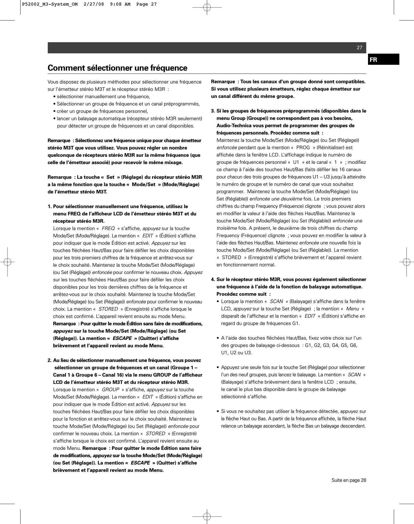 27FRComment sélectionner une fréquenceVous disposez de plusieurs méthodes pour sélectionner une fréquencesur l’émetteur stéréo M3T et le récepteur stéréo M3R : • sélectionner manuellement une fréquence, • Sélectionner un groupe de fréquence et un canal préprogrammés, • créer un groupe de fréquences personnel, • lancer un balayage automatique (récepteur stéréo M3R seulement)pour détecter un groupe de fréquences et un canal disponibles.Remarque : Sélectionnez une fréquence unique pour chaque émetteurstéréo M3T que vous utilisez. Vous pouvez régler un nombre quelconque de récepteurs stéréo M3R sur la même fréquence (quecelle de l’émetteur associé) pour recevoir le même mixage.Remarque : La touche « Set » (Réglage) du récepteur stéréo M3Ra la même fonction que la touche « Mode/Set » (Mode/Réglage)de l’émetteur stéréo M3T.1. Pour sélectionner manuellement une fréquence, utilisez le menu FREQ de l’afficheur LCD de l’émetteur stéréo M3T et du récepteur stéréo M3R.Lorsque la mention «FREQ» s’affiche, appuyezsur la touche Mode/Set (Mode/Réglage). La mention «EDIT» (Édition) s’affiche pour indiquer que le mode Édition est activé. Appuyezsur les touches fléchées Haut/Bas pour faire défiler les choix disponibles pour les trois premiers chiffres de la fréquence et arrêtez-vous surle choix souhaité. Maintenez la touche Mode/Set (Mode/Réglage) (ou Set (Réglage)) enfoncéepour confirmer le nouveau choix. Appuyezsur les touches fléchées Haut/Bas pour faire défiler les choix disponibles pour les trois dernières chiffres de la fréquence et arrêtez-vous sur le choix souhaité. Maintenez la touche Mode/Set (Mode/Réglage) (ou Set (Réglage)) enfoncéepour confirmer le nouveauchoix. La mention «STORED» (Enregistré) s’affiche lorsque le choix est confirmé. L’appareil revient ensuite au mode Menu. Remarque : Pour quitter le mode Édition sans faire de modifications,appuyez sur la touche Mode/Set (Mode/Réglage) (ou Set (Réglage)). La mention «ESCAPE» (Quitter) s’affiche brièvement et l’appareil revient au mode Menu.2. Au lieu de sélectionner manuellement une fréquence, vous pouvezsélectionner un groupe de fréquences et un canal (Groupe 1 – Canal 1 à Groupe 6 – Canal 16) via le menu GROUP de l’afficheur LCD de l’émetteur stéréo M3T et du récepteur stéréo M3R.Lorsque la mention «GROUP» s’affiche, appuyezsur la touche Mode/Set (Mode/Réglage). La mention «EDIT» (Édition) s’affiche enpour indiquer que le mode Édition est activé. Appuyez sur les touches fléchées Haut/Bas pour faire défiler les choix disponibles pour la fonction et arrêtez-vous sur le choix souhaité. Maintenez la touche Mode/Set (Mode/Réglage) (ou Set (Réglage)) enfoncéepour confirmer le nouveau choix. La mention «STORED» (Enregistré) s’affiche lorsque le choix est confirmé. L’appareil revient ensuite au mode Menu. Remarque : Pour quitter le mode Édition sans faire de modifications, appuyezsur la touche Mode/Set (Mode/Réglage)(ou Set (Réglage)). La mention «ESCAPE» (Quitter) s’affiche brièvement et l’appareil revient au mode Menu.Remarque : Tous les canaux d’un groupe donné sont compatibles.Si vous utilisez plusieurs émetteurs, réglez chaque émetteur surun canal différent du même groupe.3. Si les groupes de fréquences préprogrammés (disponibles dans le menu Group (Groupe)) ne correspondent pas à vos besoins, Audio-Technica vous permet de programmer des groupes de fréquences personnels. Procédez comme suit : Maintenez la touche Mode/Set (Mode/Réglage) (ou Set (Réglage)) enfoncéependant que la mention « PROG » (Réinitialiser) est affichée dans la fenêtre LCD. L’affichage indique le numéro de groupe de fréquences personnel « U1 » et le canal «1»; modifiezce champ à l’aide des touches Haut/Bas (faits défiler les 16 canaux pour chacun des trois groupes de fréquences U1 – U3 jusqu’à atteindrele numéro de groupe et le numéro de canal que vous souhaitez programmer.  Maintenez la touche Mode/Set (Mode/Réglage) (ou Set (Réglable)) enfoncée une deuxièmefois. Le trois premiers chiffres du champ Frequency (Fréquence) clignote ; vous pouvez alors en modifier la valeur à l’aide des flèches Haut/Bas. Maintenez la touche Mode/Set (Mode/Réglage) (ou Set (Réglable)) enfoncéeune troisièmefois. A présent, le deuxième de trois chiffres du champ Frequency (Fréquence) clignote ; vous pouvez en modifier la valeur à l’aide des flèches Haut/Bas. Maintenez enfoncéeune nouvelle fois la touche Mode/Set (Mode/Réglage) (ou Set (Réglable)). La mention « STORED » (Enregistré) s’affiche brièvement et l’appareil revient en fonctionnement normal.4. Sur le récepteur stéréo M3R, vous pouvez également sélectionnerune fréquence à l’aide de la fonction de balayage automatique. Procédez comme suit :• Lorsque la mention «SCAN» (Balayage) s’affiche dans la fenêtre LCD, appuyezsur la touche Set (Réglage) ; la mention «Menu» disparaît de l’afficheur et la mention «EDIT» (Édition) s’affiche enregard du groupe de fréquences G1.• A l’aide des touches fléchées Haut/Bas, fixez votre choix sur l’un des groupes de balayage ci-dessous : G1, G2, G3, G4, G5, G6, U1, U2 ou U3. • Appuyez une seule fois sur la touche Set (Réglage) pour sélectionnerl’un des neuf groupes, puis lancez le balayage. La mention «SCAN»(Balayage) s’affiche brièvement dans la fenêtre LCD ; ensuite, le canal le plus bas disponible dans le groupe de balayage sélectionné s’affiche.• Si vous ne souhaitez pas utiliser la fréquence détectée, appuyez surla flèche Haut ou Bas. A partir de la fréquence affichée, la flèche Hautrelance un balayage ascendant, la flèche Bas un balayage descendant.Suite en page 28P52002_M3-System_OM  2/27/08  9:08 AM  Page 27