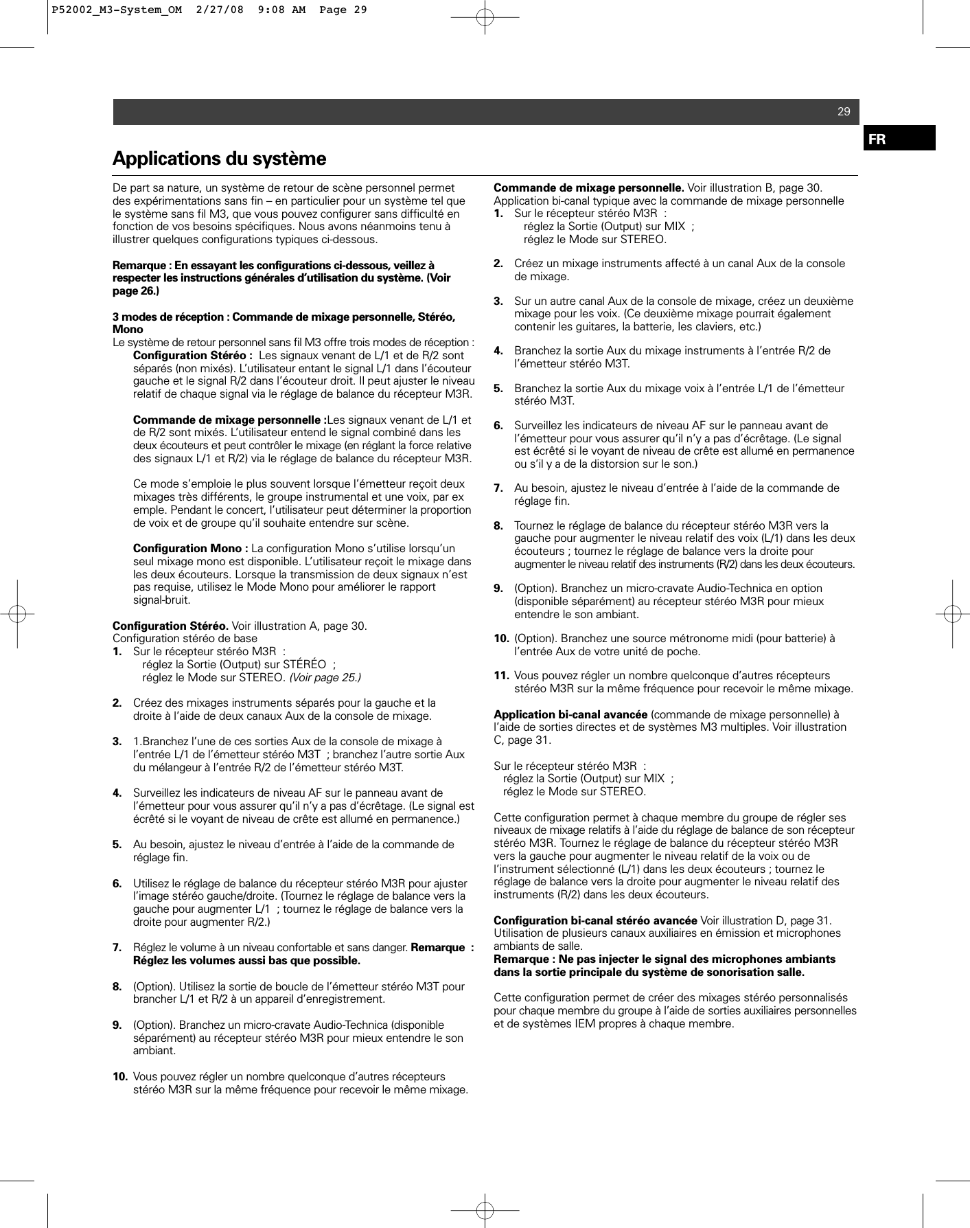 Applications du systèmeDe part sa nature, un système de retour de scène personnel permetdes expérimentations sans fin – en particulier pour un système tel quele système sans fil M3, que vous pouvez configurer sans difficulté enfonction de vos besoins spécifiques. Nous avons néanmoins tenu à illustrer quelques configurations typiques ci-dessous. Remarque : En essayant les configurations ci-dessous, veillez à respecter les instructions générales d’utilisation du système. (Voirpage 26.) 3 modes de réception : Commande de mixage personnelle, Stéréo,MonoLe système de retour personnel sans fil M3 offre trois modes de réception :Configuration Stéréo :  Les signaux venant de L/1 et de R/2 sont séparés (non mixés). L’utilisateur entant le signal L/1 dans l’écouteur gauche et le signal R/2 dans l’écouteur droit. Il peut ajuster le niveau relatif de chaque signal via le réglage de balance du récepteur M3R.Commande de mixage personnelle :Les signaux venant de L/1 et de R/2 sont mixés. L’utilisateur entend le signal combiné dans les deux écouteurs et peut contrôler le mixage (en réglant la force relativedes signaux L/1 et R/2) via le réglage de balance du récepteur M3R. Ce mode s’emploie le plus souvent lorsque l’émetteur reçoit deux mixages très différents, le groupe instrumental et une voix, par exemple. Pendant le concert, l’utilisateur peut déterminer la proportionde voix et de groupe qu’il souhaite entendre sur scène.Configuration Mono : La configuration Mono s’utilise lorsqu’un seul mixage mono est disponible. L’utilisateur reçoit le mixage dans les deux écouteurs. Lorsque la transmission de deux signaux n’est pas requise, utilisez le Mode Mono pour améliorer le rapport signal-bruit.Configuration Stéréo. Voir illustration A, page 30.Configuration stéréo de base1. Sur le récepteur stéréo M3R : réglez la Sortie (Output) sur STÉRÉO ; réglez le Mode sur STEREO. (Voir page 25.)2. Créez des mixages instruments séparés pour la gauche et la droite à l’aide de deux canaux Aux de la console de mixage. 3. 1.Branchez l’une de ces sorties Aux de la console de mixage à l’entrée L/1 de l’émetteur stéréo M3T ; branchez l’autre sortie Aux du mélangeur à l’entrée R/2 de l’émetteur stéréo M3T.4. Surveillez les indicateurs de niveau AF sur le panneau avant de l’émetteur pour vous assurer qu’il n’y a pas d’écrêtage. (Le signal est écrêté si le voyant de niveau de crête est allumé en permanence.)5. Au besoin, ajustez le niveau d’entrée à l’aide de la commande de réglage fin.6. Utilisez le réglage de balance du récepteur stéréo M3R pour ajuster l’image stéréo gauche/droite. (Tournez le réglage de balance vers la gauche pour augmenter L/1 ; tournez le réglage de balance vers la droite pour augmenter R/2.) 7. Réglez le volume à un niveau confortable et sans danger. Remarque :Réglez les volumes aussi bas que possible.8. (Option). Utilisez la sortie de boucle de l’émetteur stéréo M3T pour brancher L/1 et R/2 à un appareil d’enregistrement.9. (Option). Branchez un micro-cravate Audio-Technica (disponible séparément) au récepteur stéréo M3R pour mieux entendre le son ambiant.10. Vous pouvez régler un nombre quelconque d’autres récepteurs stéréo M3R sur la même fréquence pour recevoir le même mixage.Commande de mixage personnelle. Voir illustration B, page 30.Application bi-canal typique avec la commande de mixage personnelle1. Sur le récepteur stéréo M3R : réglez la Sortie (Output) sur MIX ;réglez le Mode sur STEREO.2. Créez un mixage instruments affecté à un canal Aux de la console de mixage.3. Sur un autre canal Aux de la console de mixage, créez un deuxième mixage pour les voix. (Ce deuxième mixage pourrait également contenir les guitares, la batterie, les claviers, etc.) 4. Branchez la sortie Aux du mixage instruments à l’entrée R/2 de l’émetteur stéréo M3T.5. Branchez la sortie Aux du mixage voix à l’entrée L/1 de l’émetteur stéréo M3T.6. Surveillez les indicateurs de niveau AF sur le panneau avant de l’émetteur pour vous assurer qu’il n’y a pas d’écrêtage. (Le signal est écrêté si le voyant de niveau de crête est allumé en permanence ou s’il y a de la distorsion sur le son.)7. Au besoin, ajustez le niveau d’entrée à l’aide de la commande de réglage fin.8. Tournez le réglage de balance du récepteur stéréo M3R vers la gauche pour augmenter le niveau relatif des voix (L/1) dans les deux écouteurs ; tournez le réglage de balance vers la droite pour augmenter le niveau relatif des instruments (R/2) dans les deux écouteurs.9. (Option). Branchez un micro-cravate Audio-Technica en option (disponible séparément) au récepteur stéréo M3R pour mieux entendre le son ambiant.10. (Option). Branchez une source métronome midi (pour batterie) à l’entrée Aux de votre unité de poche.11. Vous pouvez régler un nombre quelconque d’autres récepteurs stéréo M3R sur la même fréquence pour recevoir le même mixage.Application bi-canal avancée (commande de mixage personnelle) àl’aide de sorties directes et de systèmes M3 multiples. Voir illustrationC, page 31.Sur le récepteur stéréo M3R : réglez la Sortie (Output) sur MIX ; réglez le Mode sur STEREO.Cette configuration permet à chaque membre du groupe de régler sesniveaux de mixage relatifs à l’aide du réglage de balance de son récepteurstéréo M3R. Tournez le réglage de balance du récepteur stéréo M3Rvers la gauche pour augmenter le niveau relatif de la voix ou de l’instrument sélectionné (L/1) dans les deux écouteurs ; tournez leréglage de balance vers la droite pour augmenter le niveau relatif des instruments (R/2) dans les deux écouteurs.Configuration bi-canal stéréo avancée Voir illustration D, page 31.Utilisation de plusieurs canaux auxiliaires en émission et microphonesambiants de salle. Remarque : Ne pas injecter le signal des microphones ambiantsdans la sortie principale du système de sonorisation salle.Cette configuration permet de créer des mixages stéréo personnaliséspour chaque membre du groupe à l’aide de sorties auxiliaires personnelleset de systèmes IEM propres à chaque membre.29FRP52002_M3-System_OM  2/27/08  9:08 AM  Page 29