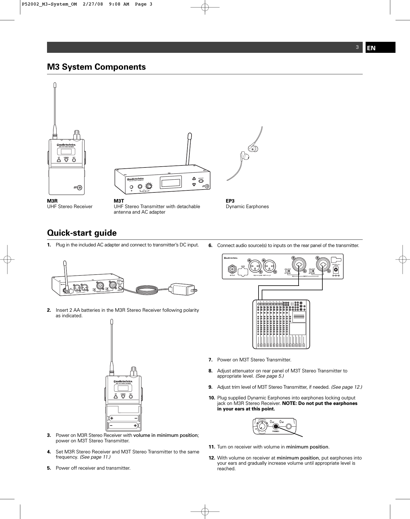 ENM3 System ComponentsM3R UHF Stereo Receiver M3T UHF Stereo Transmitter with detachable antenna and AC adapterEP3Dynamic Earphones3Quick-start guide1. Plug in the included AC adapter and connect to transmitter’s DC input. 2. Insert 2 AA batteries in the M3R Stereo Receiver following polarity as indicated.3. Power on M3R Stereo Receiver with volume in minimum position; power on M3T Stereo Transmitter. 4. Set M3R Stereo Receiver and M3T Stereo Transmitter to the same frequency. (See page 11.)5. Power off receiver and transmitter.6. Connect audio source(s) to inputs on the rear panel of the transmitter. 7. Power on M3T Stereo Transmitter.8. Adjust attenuator on rear panel of M3T Stereo Transmitter to appropriate level. (See page 5.)9. Adjust trim level of M3T Stereo Transmitter, if needed.(See page 12.)10. Plug supplied Dynamic Earphones into earphones locking output jack on M3R Stereo Receiver. NOTE: Do not put the earphones in your ears at this point.11. Turn on receiver with volume in minimum position.12. With volume on receiver at minimum position, put earphones into your ears and gradually increase volume until appropriate level is reached.P52002_M3-System_OM  2/27/08  9:08 AM  Page 3