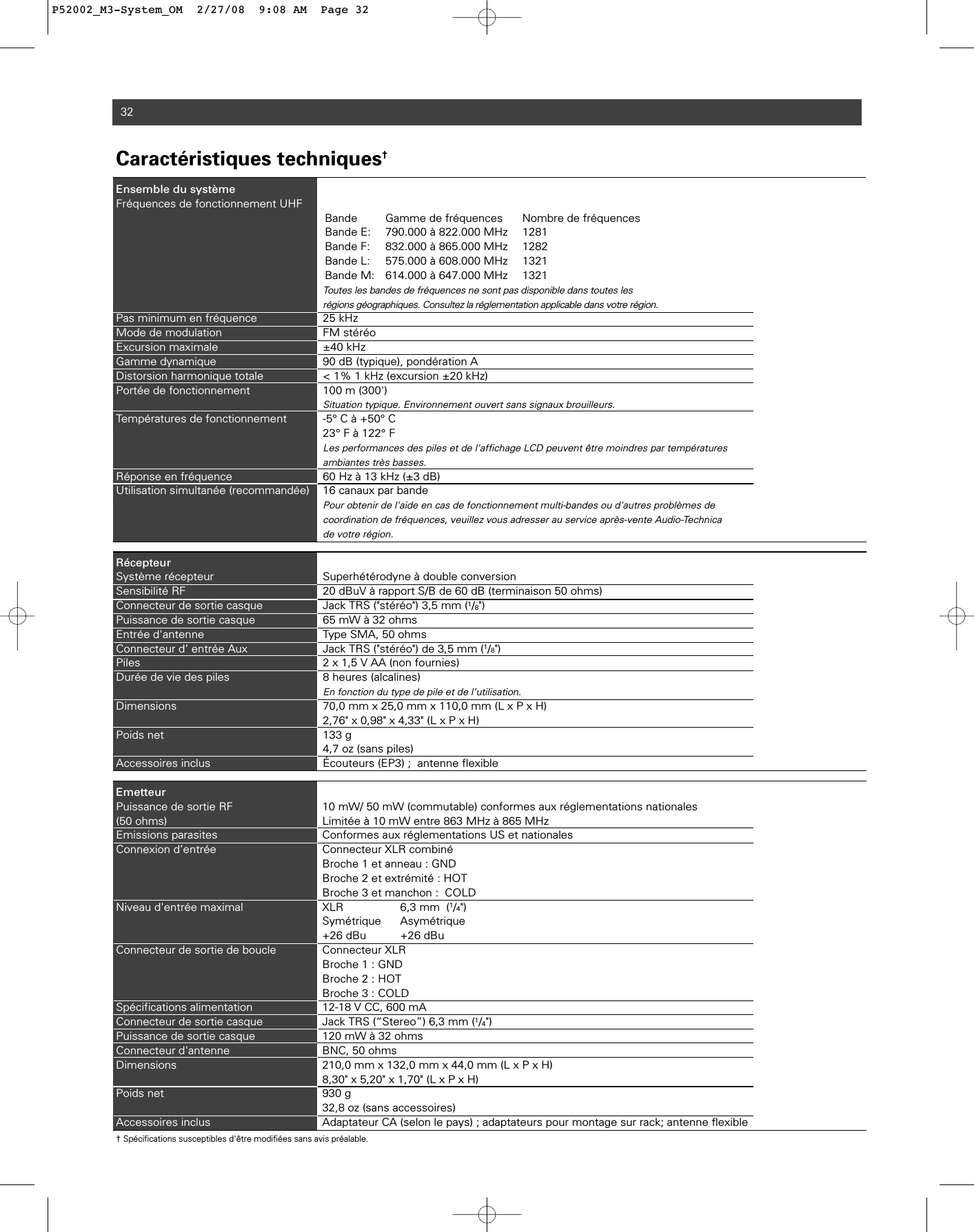 32Caractéristiques techniques†Ensemble du systèmeFréquences de fonctionnement UHFBande Gamme de fréquences Nombre de fréquencesBande E: 790.000 à 822.000 MHz 1281Bande F: 832.000 à 865.000 MHz 1282Bande L: 575.000 à 608.000 MHz 1321Bande M: 614.000 à 647.000 MHz 1321Toutes les bandes de fréquences ne sont pas disponible dans toutes lesrégions géographiques. Consultez la réglementation applicable dans votre région.Pas minimum en fréquence 25 kHzMode de modulation FM stéréo Excursion maximale ±40 kHz Gamme dynamique 90 dB (typique), pondération A Distorsion harmonique totale  &lt; 1% 1 kHz (excursion ±20 kHz)Portée de fonctionnement 100 m (300&apos;) Situation typique. Environnement ouvert sans signaux brouilleurs.Températures de fonctionnement -5° C à +50° C23° F à 122° FLes performances des piles et de l&apos;affichage LCD peuvent être moindres par températures ambiantes très basses. Réponse en fréquence 60 Hz à 13 kHz (±3 dB) Utilisation simultanée (recommandée) 16 canaux par bandePour obtenir de l&apos;aide en cas de fonctionnement multi-bandes ou d&apos;autres problèmes de coordination de fréquences, veuillez vous adresser au service après-vente Audio-Technica de votre région.  RécepteurSystème récepteur Superhétérodyne à double conversionSensibilité RF 20 dBuV à rapport S/B de 60 dB (terminaison 50 ohms)Connecteur de sortie casque Jack TRS (&quot;stéréo&quot;) 3,5 mm (1/8&quot;)Puissance de sortie casque 65 mW à 32 ohmsEntrée d&apos;antenne Type SMA, 50 ohmsConnecteur d’ entrée Aux Jack TRS (&quot;stéréo&quot;) de 3,5 mm (1/8&quot;)Piles  2 x 1,5 V AA (non fournies)Durée de vie des piles 8 heures (alcalines)En fonction du type de pile et de l’utilisation.Dimensions 70,0 mm x 25,0 mm x 110,0 mm (L x P x H)2,76&quot; x 0,98&quot; x 4,33&quot; (L x P x H)Poids net  133 g4,7 oz (sans piles)Accessoires inclus Écouteurs (EP3) ;  antenne flexibleEmetteurPuissance de sortie RF   10 mW/ 50 mW (commutable) conformes aux réglementations nationales(50 ohms) Limitée à 10 mW entre 863 MHz à 865 MHzEmissions parasites Conformes aux réglementations US et nationalesConnexion d’entrée Connecteur XLR combinéBroche 1 et anneau : GNDBroche 2 et extrémité : HOTBroche 3 et manchon :  COLDNiveau d&apos;entrée maximal XLR 6,3 mm  (1/4&quot;) Symétrique Asymétrique+26 dBu +26 dBuConnecteur de sortie de boucle Connecteur XLRBroche 1 : GNDBroche 2 : HOTBroche 3 : COLDSpécifications alimentation 12-18 V CC, 600 mAConnecteur de sortie casque Jack TRS (“Stereo”) 6,3 mm (1/4&quot;)Puissance de sortie casque 120 mW à 32 ohmsConnecteur d&apos;antenne BNC, 50 ohmsDimensions                                210,0 mm x 132,0 mm x 44,0 mm (L x P x H)8,30&quot; x 5,20&quot; x 1,70&quot; (L x P x H)Poids net  930 g32,8 oz (sans accessoires)Accessoires inclus Adaptateur CA (selon le pays) ; adaptateurs pour montage sur rack; antenne flexible† Spécifications susceptibles d&apos;être modifiées sans avis préalable.P52002_M3-System_OM  2/27/08  9:08 AM  Page 32