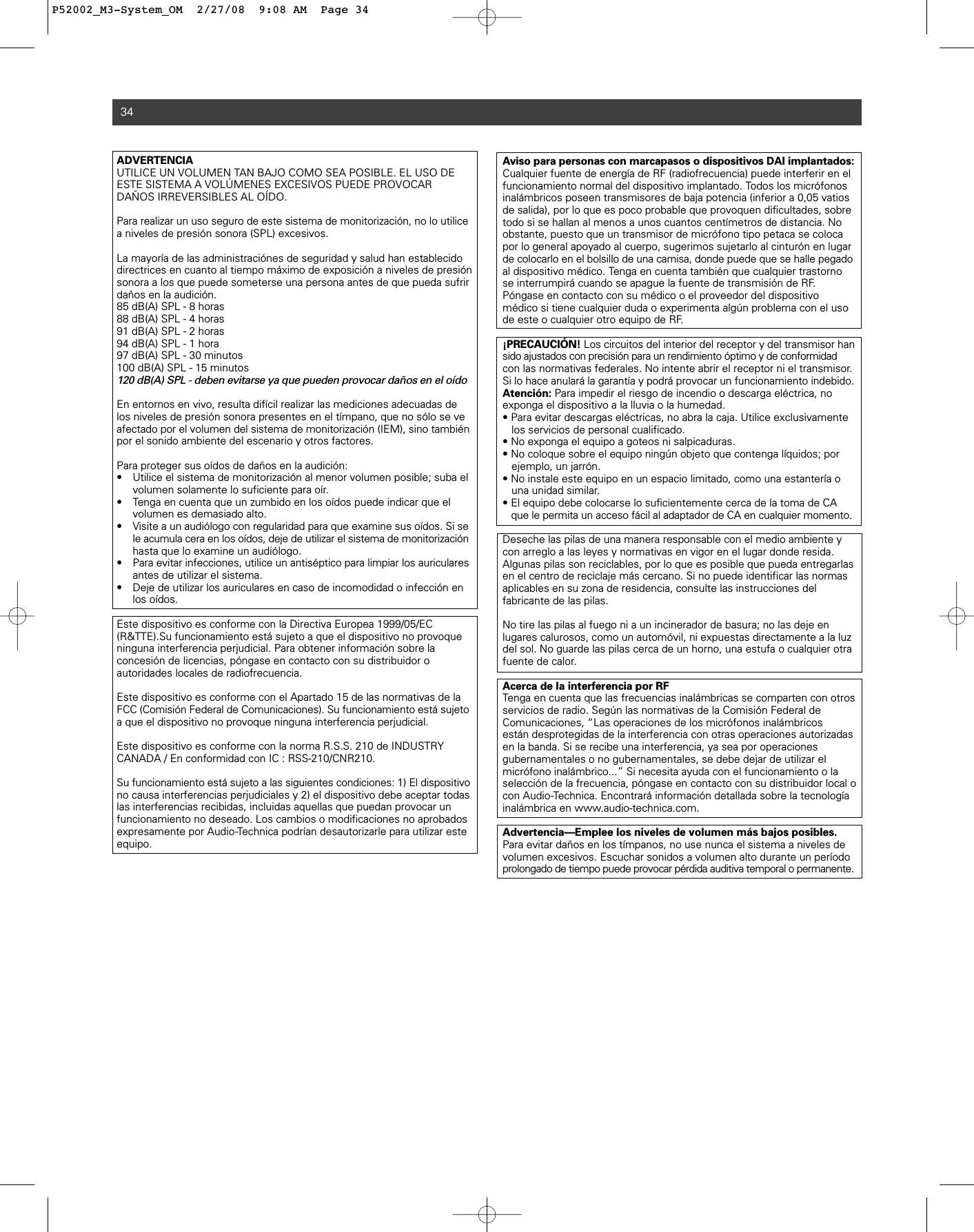 ADVERTENCIA UTILICE UN VOLUMEN TAN BAJO COMO SEA POSIBLE. EL USO DEESTE SISTEMA A VOLÚMENES EXCESIVOS PUEDE PROVOCARDAÑOS IRREVERSIBLES AL OÍDO.Para realizar un uso seguro de este sistema de monitorización, no lo utilicea niveles de presión sonora (SPL) excesivos. La mayoría de las administraciónes de seguridad y salud han establecidodirectrices en cuanto al tiempo máximo de exposición a niveles de presiónsonora a los que puede someterse una persona antes de que pueda sufrirdaños en la audición.85 dB(A) SPL - 8 horas88 dB(A) SPL - 4 horas91 dB(A) SPL - 2 horas94 dB(A) SPL - 1 hora97 dB(A) SPL - 30 minutos100 dB(A) SPL - 15 minutos120 dB(A) SPL - deben evitarse ya que pueden provocar daños en el oídoEn entornos en vivo, resulta difícil realizar las mediciones adecuadas delos niveles de presión sonora presentes en el tímpano, que no sólo se veafectado por el volumen del sistema de monitorización (IEM), sino tambiénpor el sonido ambiente del escenario y otros factores. Para proteger sus oídos de daños en la audición:• Utilice el sistema de monitorización al menor volumen posible; suba el volumen solamente lo suficiente para oír. • Tenga en cuenta que un zumbido en los oídos puede indicar que el volumen es demasiado alto. • Visite a un audiólogo con regularidad para que examine sus oídos. Si se le acumula cera en los oídos, deje de utilizar el sistema de monitorizaciónhasta que lo examine un audiólogo.• Para evitar infecciones, utilice un antiséptico para limpiar los auriculares antes de utilizar el sistema. • Deje de utilizar los auriculares en caso de incomodidad o infección en los oídos.Este dispositivo es conforme con la Directiva Europea 1999/05/EC(R&amp;TTE).Su funcionamiento está sujeto a que el dispositivo no provoqueninguna interferencia perjudicial. Para obtener información sobre la concesión de licencias, póngase en contacto con su distribuidor o autoridades locales de radiofrecuencia.Este dispositivo es conforme con el Apartado 15 de las normativas de laFCC (Comisión Federal de Comunicaciones). Su funcionamiento está sujetoa que el dispositivo no provoque ninguna interferencia perjudicial.Este dispositivo es conforme con la norma R.S.S. 210 de INDUSTRYCANADA / En conformidad con IC : RSS-210/CNR210.Su funcionamiento está sujeto a las siguientes condiciones: 1) El dispositivo no causa interferencias perjudiciales y 2) el dispositivo debe aceptar todas las interferencias recibidas, incluidas aquellas que puedan provocar un funcionamiento no deseado. Los cambios o modificaciones no aprobados expresamente por Audio-Technica podrían desautorizarle para utilizar esteequipo.34Aviso para personas con marcapasos o dispositivos DAI implantados:Cualquier fuente de energía de RF (radiofrecuencia) puede interferir en elfuncionamiento normal del dispositivo implantado. Todos los micrófonosinalámbricos poseen transmisores de baja potencia (inferior a 0,05 vatiosde salida), por lo que es poco probable que provoquen dificultades, sobretodo si se hallan al menos a unos cuantos centímetros de distancia. Noobstante, puesto que un transmisor de micrófono tipo petaca se colocapor lo general apoyado al cuerpo, sugerimos sujetarlo al cinturón en lugarde colocarlo en el bolsillo de una camisa, donde puede que se halle pegadoal dispositivo médico. Tenga en cuenta también que cualquier trastornose interrumpirá cuando se apague la fuente de transmisión de RF. Póngase en contacto con su médico o el proveedor del dispositivomédico si tiene cualquier duda o experimenta algún problema con el usode este o cualquier otro equipo de RF.¡PRECAUCIÓN! Los circuitos del interior del receptor y del transmisor hansido ajustados con precisión para un rendimiento óptimo y de conformidadcon las normativas federales. No intente abrir el receptor ni el transmisor.Si lo hace anulará la garantía y podrá provocar un funcionamiento indebido.Atención: Para impedir el riesgo de incendio o descarga eléctrica, no exponga el dispositivo a la lluvia o la humedad.• Para evitar descargas eléctricas, no abra la caja. Utilice exclusivamente los servicios de personal cualificado.• No exponga el equipo a goteos ni salpicaduras.• No coloque sobre el equipo ningún objeto que contenga líquidos; por ejemplo, un jarrón.• No instale este equipo en un espacio limitado, como una estantería o una unidad similar.• El equipo debe colocarse lo suficientemente cerca de la toma de CA que le permita un acceso fácil al adaptador de CA en cualquier momento.Deseche las pilas de una manera responsable con el medio ambiente ycon arreglo a las leyes y normativas en vigor en el lugar donde resida. Algunas pilas son reciclables, por lo que es posible que pueda entregarlasen el centro de reciclaje más cercano. Si no puede identificar las normasaplicables en su zona de residencia, consulte las instrucciones del fabricante de las pilas.No tire las pilas al fuego ni a un incinerador de basura; no las deje en lugares calurosos, como un automóvil, ni expuestas directamente a la luzdel sol. No guarde las pilas cerca de un horno, una estufa o cualquier otrafuente de calor.Acerca de la interferencia por RFTenga en cuenta que las frecuencias inalámbricas se comparten con otrosservicios de radio. Según las normativas de la Comisión Federal de Comunicaciones, “Las operaciones de los micrófonos inalámbricos están desprotegidas de la interferencia con otras operaciones autorizadasen la banda. Si se recibe una interferencia, ya sea por operaciones gubernamentales o no gubernamentales, se debe dejar de utilizar el micrófono inalámbrico...” Si necesita ayuda con el funcionamiento o la selección de la frecuencia, póngase en contacto con su distribuidor local ocon Audio-Technica. Encontrará información detallada sobre la tecnologíainalámbrica en www.audio-technica.com.Advertencia—Emplee los niveles de volumen más bajos posibles.Para evitar daños en los tímpanos, no use nunca el sistema a niveles devolumen excesivos. Escuchar sonidos a volumen alto durante un períodoprolongado de tiempo puede provocar pérdida auditiva temporal o permanente.P52002_M3-System_OM  2/27/08  9:08 AM  Page 34