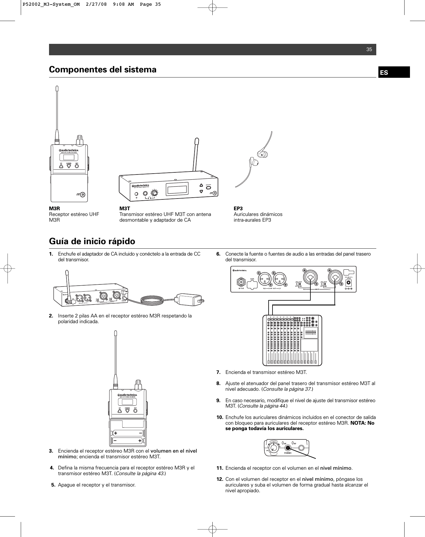 Componentes del sistemaM3R Receptor estéreo UHFM3RM3T Transmisor estéreo UHF M3T con antenadesmontable y adaptador de CAEP3Auriculares dinámicosintra-aurales EP335Guía de inicio rápido1. Enchufe el adaptador de CA incluido y conéctelo a la entrada de CC del transmisor. 2. Inserte 2 pilas AA en el receptor estéreo M3R respetando la polaridad indicada. 3. Encienda el receptor estéreo M3R con el volumen en el nivel mínimo; encienda el transmisor estéreo M3T.4. Defina la misma frecuencia para el receptor estéreo M3R y el transmisor estéreo M3T. (Consulte la página 43.)5. Apague el receptor y el transmisor.6. Conecte la fuente o fuentes de audio a las entradas del panel trasero del transmisor. 7. Encienda el transmisor estéreo M3T.8. Ajuste el atenuador del panel trasero del transmisor estéreo M3T al nivel adecuado. (Consulte la página 37.)9. En caso necesario, modifique el nivel de ajuste del transmisor estéreo M3T. (Consulte la página 44.)10. Enchufe los auriculares dinámicos incluidos en el conector de salida con bloqueo para auriculares del receptor estéreo M3R. NOTA: No se ponga todavía los auriculares.11. Encienda el receptor con el volumen en el nivel mínimo.12. Con el volumen del receptor en el nivel mínimo, póngase los auriculares y suba el volumen de forma gradual hasta alcanzar el nivel apropiado.ESP52002_M3-System_OM  2/27/08  9:08 AM  Page 35