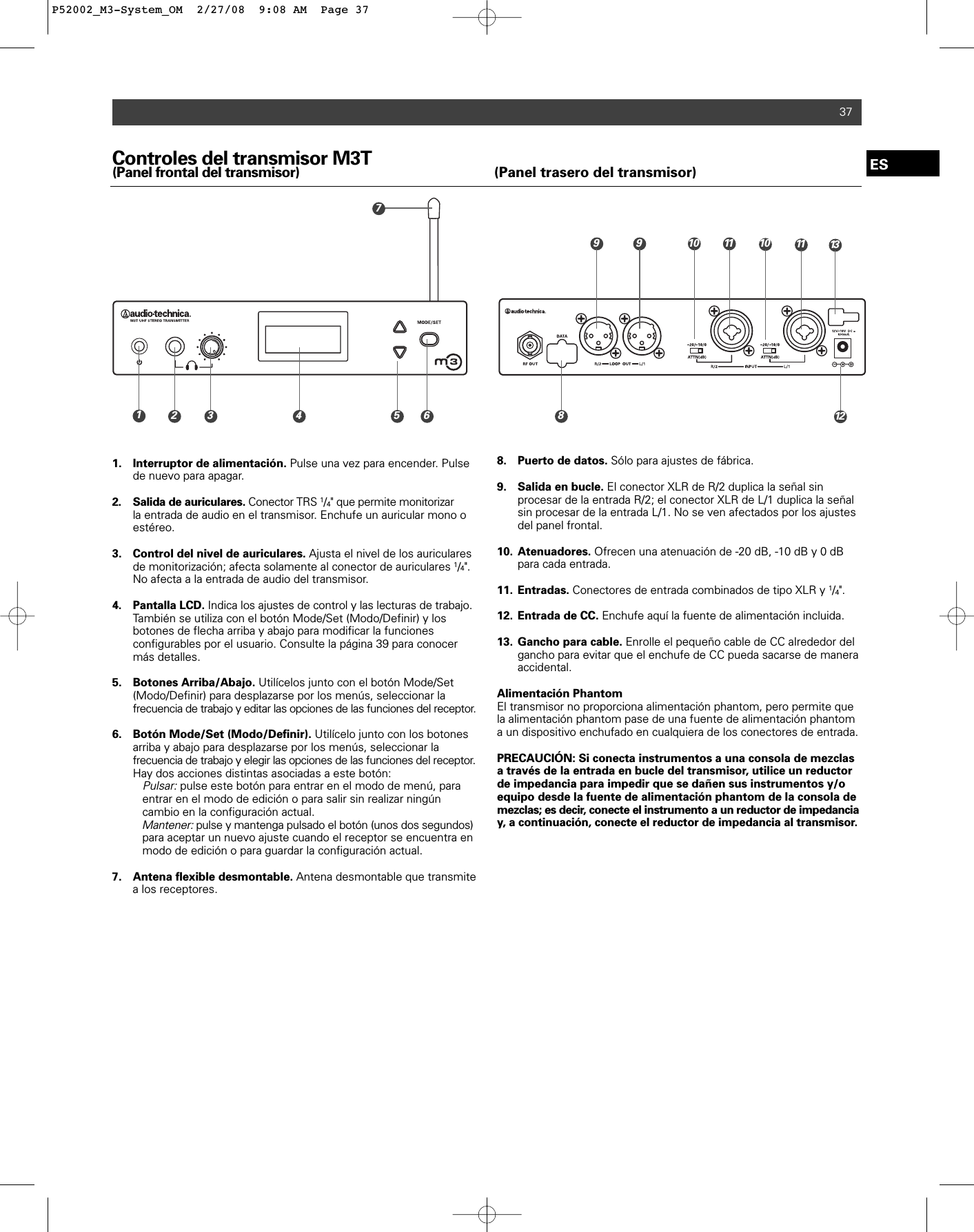 37Controles del transmisor M3T(Panel frontal del transmisor) (Panel trasero del transmisor)1. Interruptor de alimentación. Pulse una vez para encender. Pulse de nuevo para apagar.2. Salida de auriculares. Conector TRS 1/4&quot; que permite monitorizarla entrada de audio en el transmisor. Enchufe un auricular mono o estéreo.3. Control del nivel de auriculares. Ajusta el nivel de los auriculares de monitorización; afecta solamente al conector de auriculares 1/4&quot;. No afecta a la entrada de audio del transmisor.4. Pantalla LCD. Indica los ajustes de control y las lecturas de trabajo.También se utiliza con el botón Mode/Set (Modo/Definir) y los botones de flecha arriba y abajo para modificar la funciones configurables por el usuario. Consulte la página 39 para conocer más detalles.5. Botones Arriba/Abajo. Utilícelos junto con el botón Mode/Set (Modo/Definir) para desplazarse por los menús, seleccionar la frecuencia de trabajo y editar las opciones de las funciones del receptor.6. Botón Mode/Set (Modo/Definir). Utilícelo junto con los botones arriba y abajo para desplazarse por los menús, seleccionar la frecuencia de trabajo y elegir las opciones de las funciones del receptor.Hay dos acciones distintas asociadas a este botón:Pulsar:pulse este botón para entrar en el modo de menú, para entrar en el modo de edición o para salir sin realizar ningún cambio en la configuración actual.Mantener:pulse y mantenga pulsado el botón (unos dos segundos)para aceptar un nuevo ajuste cuando el receptor se encuentra en modo de edición o para guardar la configuración actual.7. Antena flexible desmontable. Antena desmontable que transmite a los receptores.8. Puerto de datos. Sólo para ajustes de fábrica.9. Salida en bucle. El conector XLR de R/2 duplica la señal sin procesar de la entrada R/2; el conector XLR de L/1 duplica la señal sin procesar de la entrada L/1. No se ven afectados por los ajustes del panel frontal.10. Atenuadores. Ofrecen una atenuación de -20 dB, -10 dB y 0 dB para cada entrada. 11. Entradas. Conectores de entrada combinados de tipo XLR y 1/4&quot;.12. Entrada de CC. Enchufe aquí la fuente de alimentación incluida.13. Gancho para cable. Enrolle el pequeño cable de CC alrededor del gancho para evitar que el enchufe de CC pueda sacarse de manera accidental.Alimentación PhantomEl transmisor no proporciona alimentación phantom, pero permite quela alimentación phantom pase de una fuente de alimentación phantoma un dispositivo enchufado en cualquiera de los conectores de entrada.PRECAUCIÓN: Si conecta instrumentos a una consola de mezclasa través de la entrada en bucle del transmisor, utilice un reductorde impedancia para impedir que se dañen sus instrumentos y/oequipo desde la fuente de alimentación phantom de la consola demezclas; es decir, conecte el instrumento a un reductor de impedanciay, a continuación, conecte el reductor de impedancia al transmisor.ES10 11 139718122910 113 4 5 6P52002_M3-System_OM  2/27/08  9:08 AM  Page 37