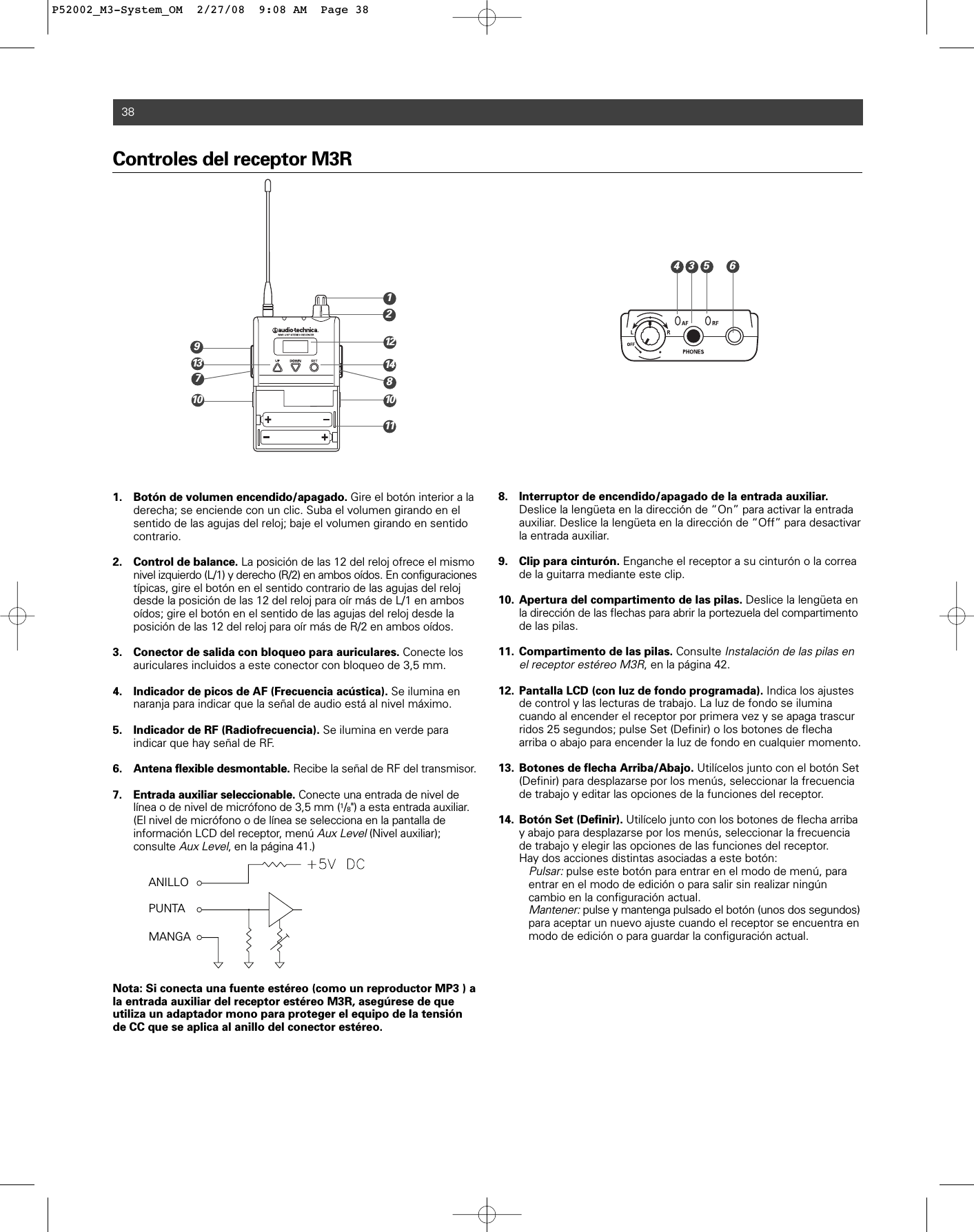 Controles del receptor M3R1. Botón de volumen encendido/apagado. Gire el botón interior a la derecha; se enciende con un clic. Suba el volumen girando en el sentido de las agujas del reloj; baje el volumen girando en sentido contrario.2. Control de balance. La posición de las 12 del reloj ofrece el mismo nivel izquierdo (L/1) y derecho (R/2) en ambos oídos. En configuracionestípicas, gire el botón en el sentido contrario de las agujas del reloj desde la posición de las 12 del reloj para oír más de L/1 en ambos oídos; gire el botón en el sentido de las agujas del reloj desde la posición de las 12 del reloj para oír más de R/2 en ambos oídos. 3. Conector de salida con bloqueo para auriculares. Conecte los auriculares incluidos a este conector con bloqueo de 3,5 mm.4. Indicador de picos de AF (Frecuencia acústica). Se ilumina en naranja para indicar que la señal de audio está al nivel máximo.5. Indicador de RF (Radiofrecuencia). Se ilumina en verde para indicar que hay señal de RF.6. Antena flexible desmontable. Recibe la señal de RF del transmisor.7. Entrada auxiliar seleccionable. Conecte una entrada de nivel de línea o de nivel de micrófono de 3,5 mm (1/8&quot;) a esta entrada auxiliar. (El nivel de micrófono o de línea se selecciona en la pantalla de información LCD del receptor, menú Aux Level(Nivel auxiliar); consulte Aux Level, en la página 41.) Nota: Si conecta una fuente estéreo (como un reproductor MP3 ) ala entrada auxiliar del receptor estéreo M3R, asegúrese de que utiliza un adaptador mono para proteger el equipo de la tensiónde CC que se aplica al anillo del conector estéreo.8. Interruptor de encendido/apagado de la entrada auxiliar.Deslice la lengüeta en la dirección de “On” para activar la entrada auxiliar. Deslice la lengüeta en la dirección de “Off” para desactivar la entrada auxiliar.9. Clip para cinturón. Enganche el receptor a su cinturón o la correa de la guitarra mediante este clip.10. Apertura del compartimento de las pilas. Deslice la lengüeta en la dirección de las flechas para abrir la portezuela del compartimentode las pilas.11. Compartimento de las pilas. Consulte Instalación de las pilas en el receptor estéreo M3R, en la página 42. 12. Pantalla LCD (con luz de fondo programada). Indica los ajustes de control y las lecturas de trabajo. La luz de fondo se ilumina cuando al encender el receptor por primera vez y se apaga trascurridos 25 segundos; pulse Set (Definir) o los botones de flecha arriba o abajo para encender la luz de fondo en cualquier momento. 13. Botones de flecha Arriba/Abajo. Utilícelos junto con el botón Set (Definir) para desplazarse por los menús, seleccionar la frecuencia de trabajo y editar las opciones de la funciones del receptor.14. Botón Set (Definir). Utilícelo junto con los botones de flecha arribay abajo para desplazarse por los menús, seleccionar la frecuencia de trabajo y elegir las opciones de las funciones del receptor.Hay dos acciones distintas asociadas a este botón:Pulsar:pulse este botón para entrar en el modo de menú, para entrar en el modo de edición o para salir sin realizar ningún cambio en la configuración actual.Mantener:pulse y mantenga pulsado el botón (unos dos segundos)para aceptar un nuevo ajuste cuando el receptor se encuentra en modo de edición o para guardar la configuración actual.38ANILLOPUNTAMANGA2146713 14111298101035P52002_M3-System_OM  2/27/08  9:08 AM  Page 38