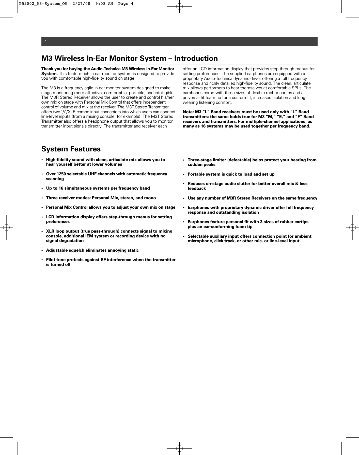 4Thank you for buying the Audio-Technica M3 Wireless In-Ear MonitorSystem. This feature-rich in-ear monitor system is designed to provideyou with comfortable high-fidelity sound on stage.  The M3 is a frequency-agile in-ear monitor system designed to makestage monitoring more effective, comfortable, portable, and intelligible.The M3R Stereo Receiver allows the user to create and control his/herown mix on stage with Personal Mix Control that offers independent control of volume and mix at the receiver. The M3T Stereo Transmitter offers two 1/4&quot;/XLR combo input connectors into which users can connectline-level inputs (from a mixing console, for example). The M3T StereoTransmitter also offers a headphone output that allows you to monitortransmitter input signals directly. The transmitter and receiver eachoffer an LCD information display that provides step-through menus forsetting preferences. The supplied earphones are equipped with a proprietary Audio-Technica dynamic driver offering a full frequency response and richly detailed high-fidelity sound. The clean, articulatemix allows performers to hear themselves at comfortable SPLs. Theearphones come with three sizes of flexible rubber eartips and a universal-fit foam tip for a custom fit, increased isolation and long-wearing listening comfort.Note: M3 “L” Band receivers must be used only with “L” Band transmitters; the same holds true for M3 “M,” “E,” and “F” Band receivers and transmitters. For multiple-channel applications, asmany as 16 systems may be used together per frequency band.M3 Wireless In-Ear Monitor System – Introduction System Features• High-fidelity sound with clean, articulate mix allows you to hear yourself better at lower volumes • Over 1250 selectable UHF channels with automatic frequency scanning• Up to 16 simultaneous systems per frequency band• Three receiver modes: Personal Mix, stereo, and mono• Personal Mix Control allows you to adjust your own mix on stage• LCD information display offers step-through menus for setting preferences• XLR loop output (true pass-through) connects signal to mixing console, additional IEM system or recording device with no signal degradation• Adjustable squelch eliminates annoying static • Pilot tone protects against RF interference when the transmitter is turned off• Three-stage limiter (defeatable) helps protect your hearing from sudden peaks• Portable system is quick to load and set up • Reduces on-stage audio clutter for better overall mix &amp; less feedback• Use any number of M3R Stereo Receivers on the same frequency • Earphones with proprietary dynamic driver offer full frequency response and outstanding isolation• Earphones feature personal fit with 3 sizes of rubber eartips plus an ear-conforming foam tip• Selectable auxiliary input offers connection point for ambient microphone, click track, or other mic- or line-level input.P52002_M3-System_OM  2/27/08  9:08 AM  Page 4