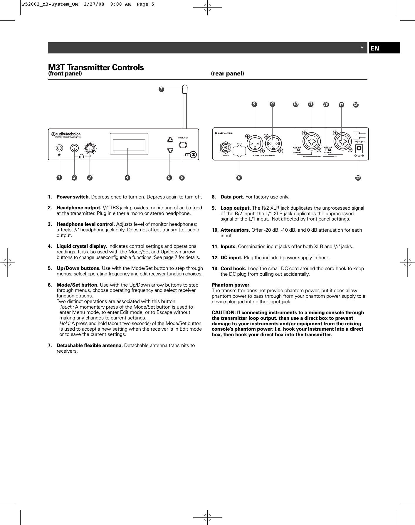 EN5M3T Transmitter Controls(front panel) (rear panel)1. Power switch. Depress once to turn on. Depress again to turn off.2. Headphone output. 1/4&quot; TRS jack provides monitoring of audio feedat the transmitter. Plug in either a mono or stereo headphone.3. Headphone level control. Adjusts level of monitor headphones; affects 1/4&quot; headphone jack only. Does not affect transmitter audio output.4. Liquid crystal display. Indicates control settings and operational readings. It is also used with the Mode/Set and Up/Down arrow buttons to change user-configurable functions. See page 7 for details.5. Up/Down buttons. Use with the Mode/Set button to step through menus, select operating frequency and edit receiver function choices.6. Mode/Set button. Use with the Up/Down arrow buttons to step through menus, choose operating frequency and select receiver function options.Two distinct operations are associated with this button:Touch:A momentary press of the Mode/Set button is used to enter Menu mode, to enter Edit mode, or to Escape without making any changes to current settings.Hold:A press and hold (about two seconds) of the Mode/Set button is used to accept a new setting when the receiver is in Edit mode or to save the current settings.7. Detachable flexible antenna. Detachable antenna transmits to receivers.8. Data port. For factory use only.9. Loop output. The R/2 XLR jack duplicates the unprocessed signal of the R/2 input; the L/1 XLR jack duplicates the unprocessed signal of the L/1 input.  Not affected by front panel settings.10. Attenuators. Offer -20 dB, -10 dB, and 0 dB attenuation for each input.  11. Inputs. Combination input jacks offer both XLR and 1/4&quot; jacks.12. DC input. Plug the included power supply in here.13. Cord hook. Loop the small DC cord around the cord hook to keep the DC plug from pulling out accidentally.Phantom powerThe transmitter does not provide phantom power, but it does allowphantom power to pass through from your phantom power supply to adevice plugged into either input jack.CAUTION: If connecting instruments to a mixing console throughthe transmitter loop output, then use a direct box to prevent damage to your instruments and/or equipment from the mixingconsole’s phantom power; i.e. hook your instrument into a directbox, then hook your direct box into the transmitter.10 11 139718122910 113 4 5 6P52002_M3-System_OM  2/27/08  9:08 AM  Page 5