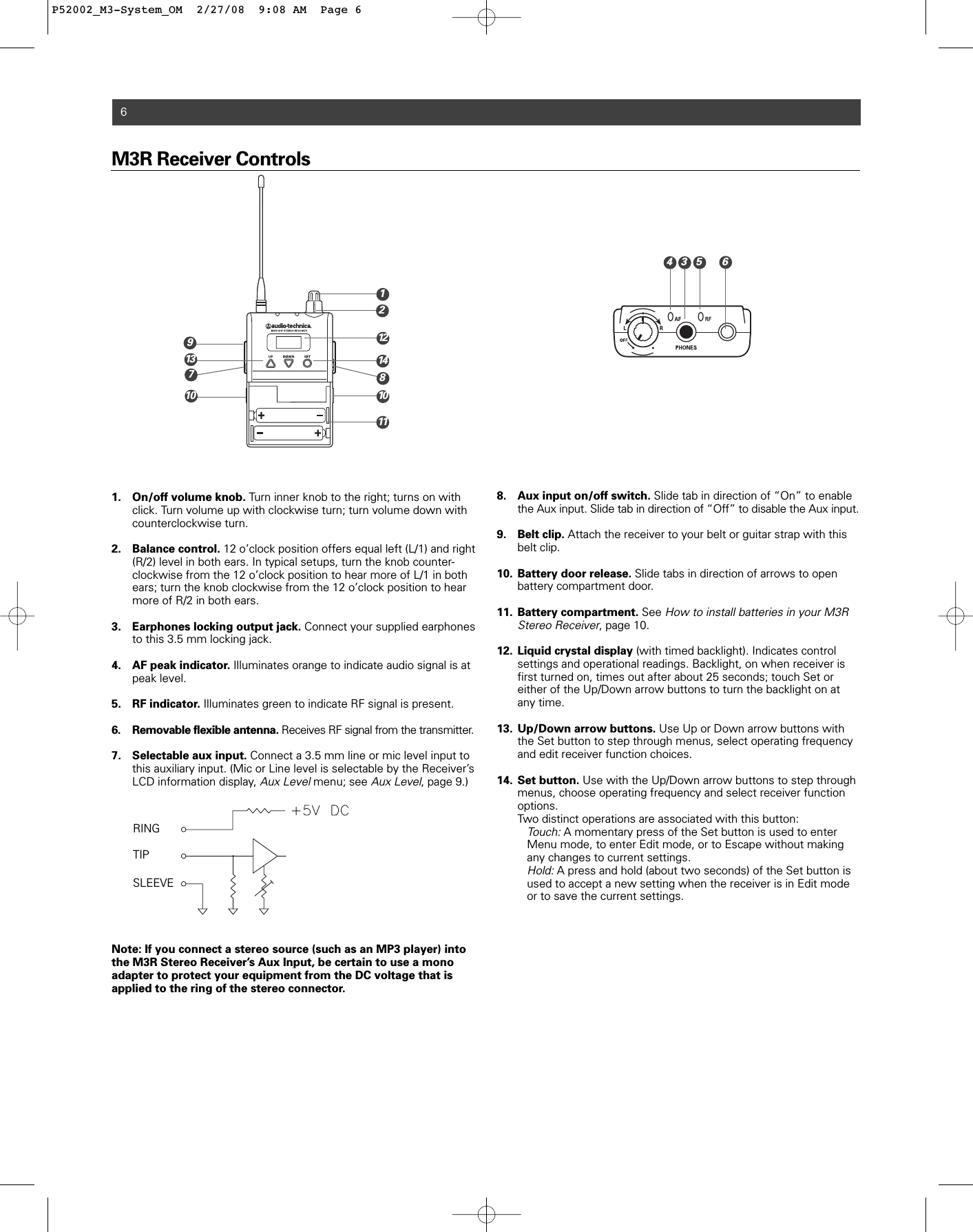 M3R Receiver Controls1. On/off volume knob. Turn inner knob to the right; turns on with click. Turn volume up with clockwise turn; turn volume down with counterclockwise turn.2. Balance control. 12 o’clock position offers equal left (L/1) and right (R/2) level in both ears. In typical setups, turn the knob counter-clockwise from the 12 o’clock position to hear more of L/1 in both ears; turn the knob clockwise from the 12 o’clock position to hear more of R/2 in both ears. 3. Earphones locking output jack. Connect your supplied earphones to this 3.5 mm locking jack.4. AF peak indicator. Illuminates orange to indicate audio signal is at peak level.5. RF indicator. Illuminates green to indicate RF signal is present.6. Removable flexible antenna. Receives RF signal from the transmitter.7. Selectable aux input. Connect a 3.5 mm line or mic level input to this auxiliary input. (Mic or Line level is selectable by the Receiver’s LCD information display, Aux Levelmenu; see Aux Level, page 9.)  Note: If you connect a stereo source (such as an MP3 player) intothe M3R Stereo Receiver’s Aux Input, be certain to use a monoadapter to protect your equipment from the DC voltage that is applied to the ring of the stereo connector.8. Aux input on/off switch. Slide tab in direction of “On” to enable the Aux input. Slide tab in direction of “Off” to disable the Aux input.9. Belt clip. Attach the receiver to your belt or guitar strap with this belt clip.10. Battery door release. Slide tabs in direction of arrows to open battery compartment door.11. Battery compartment. See How to install batteries in your M3R Stereo Receiver, page 10.  12. Liquid crystal display (with timed backlight). Indicates control settings and operational readings. Backlight, on when receiver is first turned on, times out after about 25 seconds; touch Set or either of the Up/Down arrow buttons to turn the backlight on at any time. 13. Up/Down arrow buttons. Use Up or Down arrow buttons with the Set button to step through menus, select operating frequency and edit receiver function choices.14. Set button. Use with the Up/Down arrow buttons to step through menus, choose operating frequency and select receiver function options.Two distinct operations are associated with this button:Touch:A momentary press of the Set button is used to enter Menu mode, to enter Edit mode, or to Escape without making any changes to current settings.Hold:A press and hold (about two seconds) of the Set button is used to accept a new setting when the receiver is in Edit mode or to save the current settings.62146713 14RINGTIPSLEEVE111298101035P52002_M3-System_OM  2/27/08  9:08 AM  Page 6