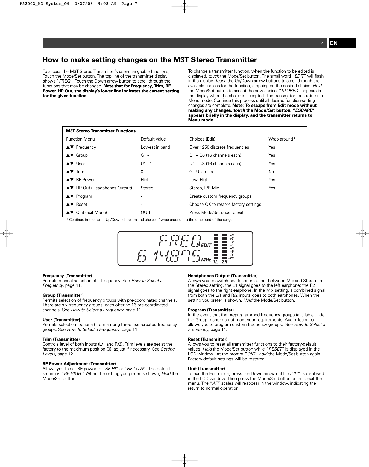 7To access the M3T Stereo Transmitter’s user-changeable functions,Touch the Mode/Set button. The top line of the transmitter displayshows “FREQ”. Touch the Down arrow button to scroll through thefunctions that may be changed. Note that for Frequency, Trim, RFPower, HP Out, the display’s lower line indicates the current settingfor the given function.To change a transmitter function, when the function to be edited is displayed, touchthe Mode/Set button. The small word “EDIT” will flashin the display. Touchthe Up/Down arrow buttons to scroll through theavailable choices for the function, stopping on the desired choice. Holdthe Mode/Set button to accept the new choice. “STORED” appears inthe display when the choice is accepted. The transmitter then returns toMenu mode. Continue this process until all desired function-settingchanges are complete. Note: To escape from Edit mode without making any changes, touchthe Mode/Set button. “ESCAPE” appears briefly in the display, and the transmitter returns to Menu mode.ENHow to make setting changes on the M3T Stereo TransmitterM3T Stereo Transmitter FunctionsFunction Menu Default Value Choices (Edit) Wrap-around*▲▼ Frequency Lowest in band Over 1250 discrete frequencies  Yes▲▼ Group G1 - 1 G1 – G6 (16 channels each)  Yes▲▼ User U1 - 1 U1 – U3 (16 channels each)   Yes▲▼ Trim 0   0 – Unlimited No▲▼ RF Power High   Low, High Yes▲▼ HP Out (Headphones Output) Stereo Stereo, L/R Mix Yes▲▼ Program -  Create custom frequency groups ▲▼ Reset - Choose OK to restore factory settings▲▼ Quit (exit Menu)  QUIT  Press Mode/Set once to exit  * Continue in the same Up/Down direction and choices “wrap around” to the other end of the range.Frequency (Transmitter)Permits manual selection of a frequency. See How to Select a Frequency, page 11. Group (Transmitter)Permits selection of frequency groups with pre-coordinated channels.There are six frequency groups, each offering 16 pre-coordinated channels. See How to Select a Frequency, page 11. User (Transmitter)Permits selection (optional) from among three user-created frequencygroups. See How to Select a Frequency, page 11. Trim (Transmitter)Controls level of both inputs (L/1 and R/2). Trim levels are set at thefactory to the maximum position (0); adjust if necessary. See SettingLevels, page 12. RF Power Adjustment (Transmitter)Allows you to set RF power to “RF HI” or “RF LOW”. The default setting is “RF HIGH.” When the setting you prefer is shown, HoldtheMode/Set button.Headphones Output (Transmitter) Allows you to switch headphones output between Mix and Stereo. Inthe Stereo setting, the L1 signal goes to the left earphone; the R2 signal goes to the right earphone. In the Mix setting, a combined signalfrom both the L/1 and R/2 inputs goes to both earphones. When thesetting you prefer is shown, Holdthe Mode/Set button.Program (Transmitter)In the event that the preprogrammed frequency groups (available underthe Group menu) do not meet your requirements, Audio-Technica allows you to program custom frequency groups.  See How to Select aFrequency, page 11. Reset (Transmitter)Allows you to reset all transmitter functions to their factory-default values. Holdthe Mode/Set button while “RESET” is displayed in theLCD window.  At the prompt “OK?” holdthe Mode/Set button again.Factory-default settings will be restored.  Quit (Transmitter)To exit the Edit mode, press the Down arrow until “QUIT” is displayedin the LCD window. Then press the Mode/Set button once to exit themenu. The “AF” scales will reappear in the window, indicating the return to normal operation.P52002_M3-System_OM  2/27/08  9:08 AM  Page 7