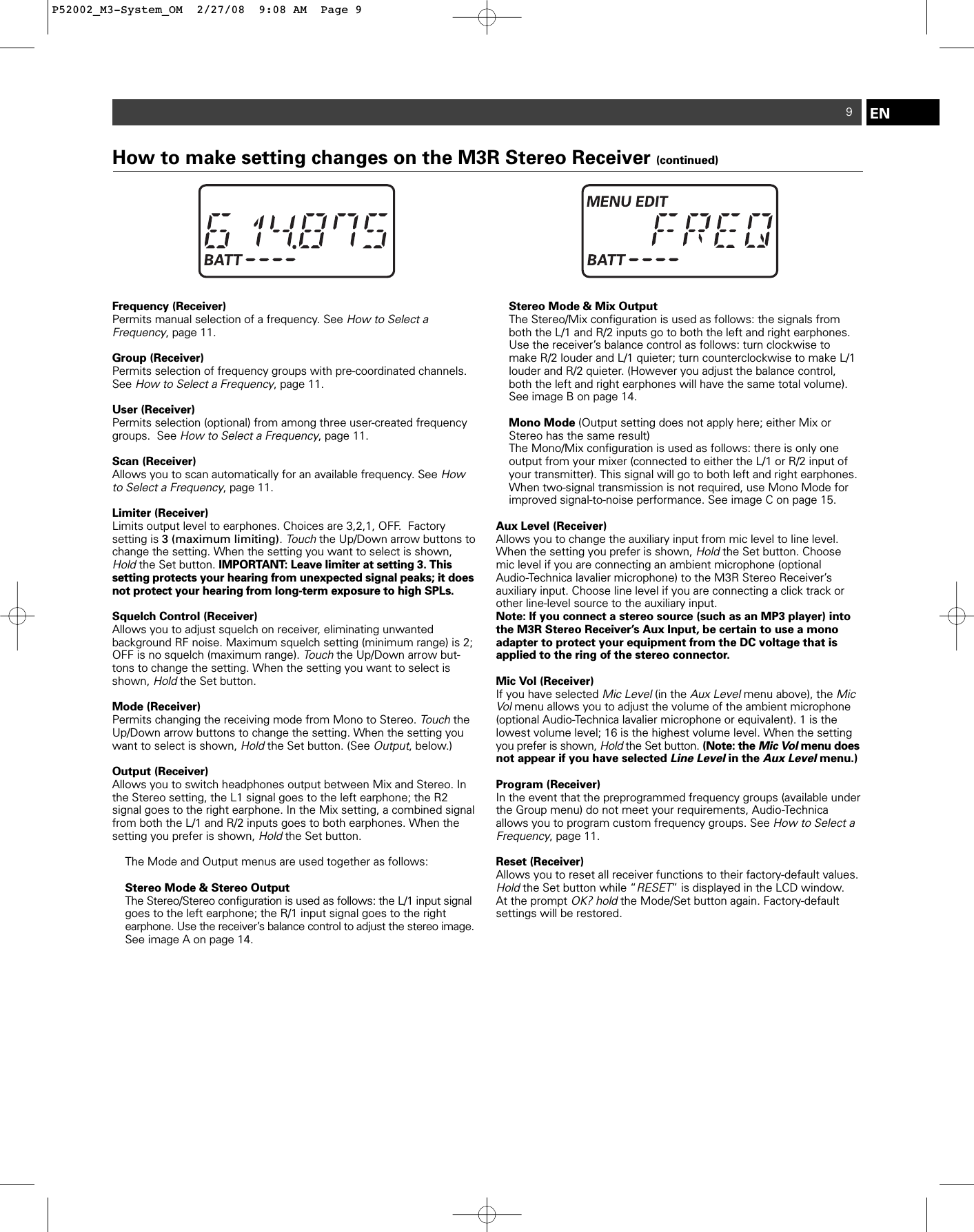 9ENFrequency (Receiver)Permits manual selection of a frequency. See How to Select a Frequency, page 11. Group (Receiver)Permits selection of frequency groups with pre-coordinated channels.See How to Select a Frequency, page 11. User (Receiver)Permits selection (optional) from among three user-created frequencygroups.  See How to Select a Frequency, page 11. Scan (Receiver)Allows you to scan automatically for an available frequency. See Howto Select a Frequency, page 11. Limiter (Receiver)Limits output level to earphones. Choices are 3,2,1, OFF.  Factory setting is 3 (maximum limiting). Touchthe Up/Down arrow buttons tochange the setting. When the setting you want to select is shown,Holdthe Set button. IMPORTANT: Leave limiter at setting 3. This setting protects your hearing from unexpected signal peaks; it doesnot protect your hearing from long-term exposure to high SPLs.Squelch Control (Receiver)Allows you to adjust squelch on receiver, eliminating unwanted background RF noise. Maximum squelch setting (minimum range) is 2;OFF is no squelch (maximum range). Touchthe Up/Down arrow but-tons to change the setting. When the setting you want to select isshown, Holdthe Set button.   Mode (Receiver)Permits changing the receiving mode from Mono to Stereo. TouchtheUp/Down arrow buttons to change the setting. When the setting youwant to select is shown, Holdthe Set button. (See Output, below.)Output (Receiver)Allows you to switch headphones output between Mix and Stereo. Inthe Stereo setting, the L1 signal goes to the left earphone; the R2 signal goes to the right earphone. In the Mix setting, a combined signalfrom both the L/1 and R/2 inputs goes to both earphones. When thesetting you prefer is shown, Holdthe Set button.The Mode and Output menus are used together as follows:Stereo Mode &amp; Stereo OutputThe Stereo/Stereo configuration is used as follows: the L/1 input signalgoes to the left earphone; the R/1 input signal goes to the right earphone. Use the receiver’s balance control to adjust the stereo image.See image A on page 14.Stereo Mode &amp; Mix OutputThe Stereo/Mix configuration is used as follows: the signals from both the L/1 and R/2 inputs go to both the left and right earphones.  Use the receiver’s balance control as follows: turn clockwise to make R/2 louder and L/1 quieter; turn counterclockwise to make L/1 louder and R/2 quieter. (However you adjust the balance control, both the left and right earphones will have the same total volume).See image B on page 14.Mono Mode (Output setting does not apply here; either Mix or Stereo has the same result)The Mono/Mix configuration is used as follows: there is only one output from your mixer (connected to either the L/1 or R/2 input of your transmitter). This signal will go to both left and right earphones.  When two-signal transmission is not required, use Mono Mode for improved signal-to-noise performance. See image C on page 15.Aux Level (Receiver)Allows you to change the auxiliary input from mic level to line level.When the setting you prefer is shown, Holdthe Set button. Choosemic level if you are connecting an ambient microphone (optional Audio-Technica lavalier microphone) to the M3R Stereo Receiver’s auxiliary input. Choose line level if you are connecting a click track orother line-level source to the auxiliary input.Note: If you connect a stereo source (such as an MP3 player) intothe M3R Stereo Receiver’s Aux Input, be certain to use a monoadapter to protect your equipment from the DC voltage that is applied to the ring of the stereo connector.Mic Vol (Receiver)If you have selected Mic Level(in the Aux Levelmenu above), the MicVolmenu allows you to adjust the volume of the ambient microphone(optional Audio-Technica lavalier microphone or equivalent). 1 is thelowest volume level; 16 is the highest volume level. When the settingyou prefer is shown, Holdthe Set button. (Note: the Mic Volmenu doesnot appear if you have selected Line Levelin the Aux Levelmenu.)Program (Receiver)In the event that the preprogrammed frequency groups (available underthe Group menu) do not meet your requirements, Audio-Technica allows you to program custom frequency groups. See How to Select aFrequency, page 11. Reset (Receiver)Allows you to reset all receiver functions to their factory-default values.Hold the Set button while “RESET” is displayed in the LCD window.At the prompt OK? holdthe Mode/Set button again. Factory-default settings will be restored.  How to make setting changes on the M3R Stereo Receiver (continued)P52002_M3-System_OM  2/27/08  9:08 AM  Page 9