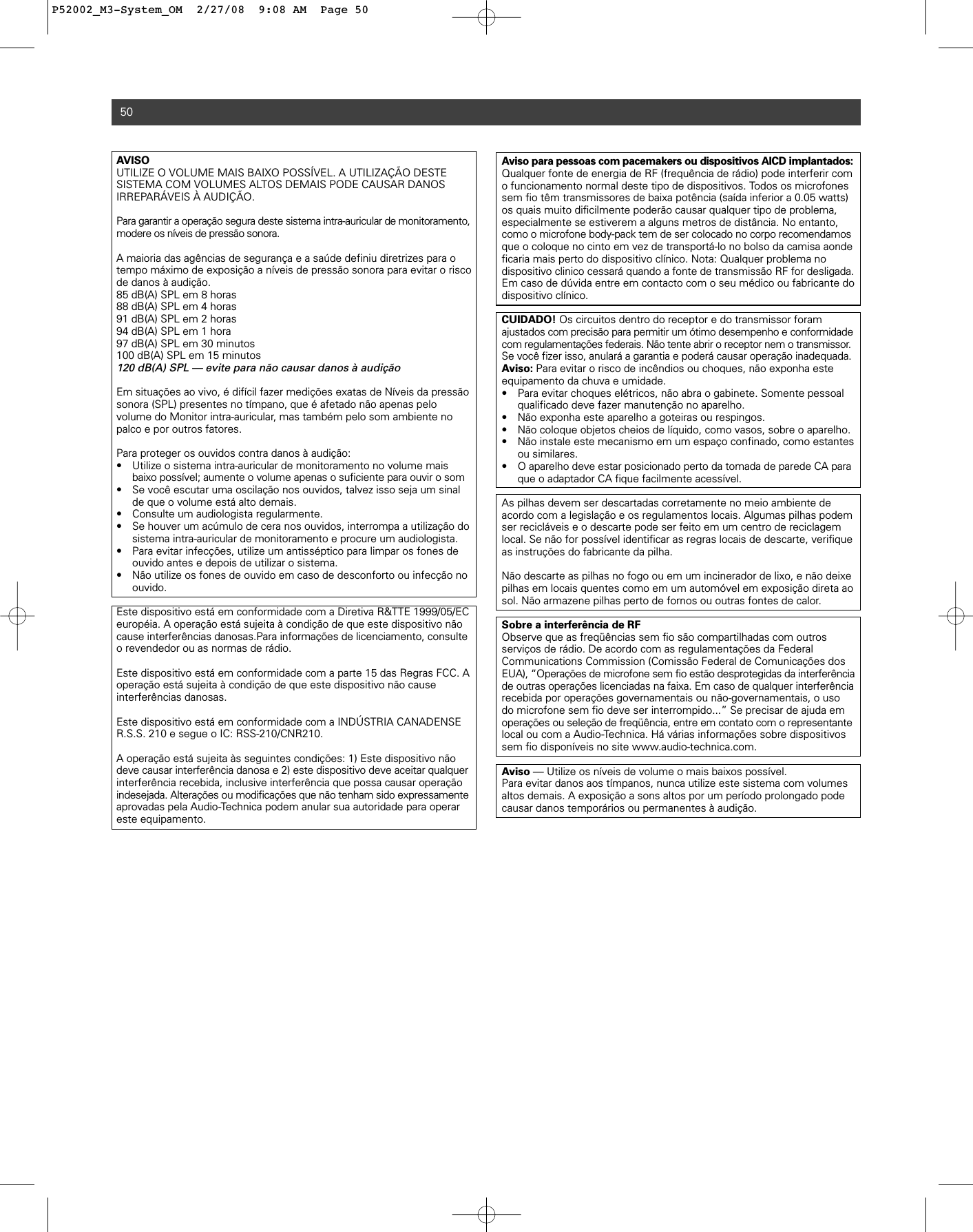 AVISO UTILIZE O VOLUME MAIS BAIXO POSSÍVEL. A UTILIZAÇÃO DESTE SISTEMA COM VOLUMES ALTOS DEMAIS PODE CAUSAR DANOS IRREPARÁVEIS À AUDIÇÃO.Para garantir a operação segura deste sistema intra-auricular de monitoramento,modere os níveis de pressão sonora. A maioria das agências de segurança e a saúde definiu diretrizes para otempo máximo de exposição a níveis de pressão sonora para evitar o riscode danos à audição.85 dB(A) SPL em 8 horas88 dB(A) SPL em 4 horas91 dB(A) SPL em 2 horas94 dB(A) SPL em 1 hora97 dB(A) SPL em 30 minutos100 dB(A) SPL em 15 minutos120 dB(A) SPL — evite para não causar danos à audiçãoEm situações ao vivo, é difícil fazer medições exatas de Níveis da pressãosonora (SPL) presentes no tímpano, que é afetado não apenas pelo volume do Monitor intra-auricular, mas também pelo som ambiente nopalco e por outros fatores. Para proteger os ouvidos contra danos à audição:• Utilize o sistema intra-auricular de monitoramento no volume mais baixo possível; aumente o volume apenas o suficiente para ouvir o som• Se você escutar uma oscilação nos ouvidos, talvez isso seja um sinal de que o volume está alto demais. • Consulte um audiologista regularmente. • Se houver um acúmulo de cera nos ouvidos, interrompa a utilização do sistema intra-auricular de monitoramento e procure um audiologista.• Para evitar infecções, utilize um antisséptico para limpar os fones de ouvido antes e depois de utilizar o sistema. • Não utilize os fones de ouvido em caso de desconforto ou infecção no ouvido.Este dispositivo está em conformidade com a Diretiva R&amp;TTE 1999/05/ECeuropéia. A operação está sujeita à condição de que este dispositivo nãocause interferências danosas.Para informações de licenciamento, consulteo revendedor ou as normas de rádio.Este dispositivo está em conformidade com a parte 15 das Regras FCC. Aoperação está sujeita à condição de que este dispositivo não cause interferências danosas.Este dispositivo está em conformidade com a INDÚSTRIA CANADENSER.S.S. 210 e segue o IC: RSS-210/CNR210.A operação está sujeita às seguintes condições: 1) Este dispositivo nãodeve causar interferência danosa e 2) este dispositivo deve aceitar qualquerinterferência recebida, inclusive interferência que possa causar operaçãoindesejada. Alterações ou modificações que não tenham sido expressamenteaprovadas pela Audio-Technica podem anular sua autoridade para operareste equipamento.50Aviso para pessoas com pacemakers ou dispositivos AICD implantados:Qualquer fonte de energia de RF (frequência de rádio) pode interferir como funcionamento normal deste tipo de dispositivos. Todos os microfonessem fio têm transmissores de baixa potência (saída inferior a 0.05 watts)os quais muito dificilmente poderão causar qualquer tipo de problema, especialmente se estiverem a alguns metros de distância. No entanto,como o microfone body-pack tem de ser colocado no corpo recomendamosque o coloque no cinto em vez de transportá-lo no bolso da camisa aondeficaria mais perto do dispositivo clínico. Nota: Qualquer problema no dispositivo clinico cessará quando a fonte de transmissão RF for desligada.Em caso de dúvida entre em contacto com o seu médico ou fabricante dodispositivo clínico.CUIDADO! Os circuitos dentro do receptor e do transmissor foram ajustados com precisão para permitir um ótimo desempenho e conformidadecom regulamentações federais. Não tente abrir o receptor nem o transmissor.Se você fizer isso, anulará a garantia e poderá causar operação inadequada.Aviso: Para evitar o risco de incêndios ou choques, não exponha esteequipamento da chuva e umidade.• Para evitar choques elétricos, não abra o gabinete. Somente pessoal qualificado deve fazer manutenção no aparelho.• Não exponha este aparelho a goteiras ou respingos.• Não coloque objetos cheios de líquido, como vasos, sobre o aparelho.• Não instale este mecanismo em um espaço confinado, como estantes ou similares.• O aparelho deve estar posicionado perto da tomada de parede CA para que o adaptador CA fique facilmente acessível.As pilhas devem ser descartadas corretamente no meio ambiente deacordo com a legislação e os regulamentos locais. Algumas pilhas podemser recicláveis e o descarte pode ser feito em um centro de reciclagemlocal. Se não for possível identificar as regras locais de descarte, verifiqueas instruções do fabricante da pilha. Não descarte as pilhas no fogo ou em um incinerador de lixo, e não deixepilhas em locais quentes como em um automóvel em exposição direta aosol. Não armazene pilhas perto de fornos ou outras fontes de calor.Sobre a interferência de RFObserve que as freqüências sem fio são compartilhadas com outrosserviços de rádio. De acordo com as regulamentações da Federal Communications Commission (Comissão Federal de Comunicações dosEUA), “Operações de microfone sem fio estão desprotegidas da interferênciade outras operações licenciadas na faixa. Em caso de qualquer interferênciarecebida por operações governamentais ou não-governamentais, o uso do microfone sem fio deve ser interrompido...” Se precisar de ajuda emoperações ou seleção de freqüência, entre em contato com o representantelocal ou com a Audio-Technica. Há várias informações sobre dispositivossem fio disponíveis no site www.audio-technica.com.Aviso — Utilize os níveis de volume o mais baixos possível.Para evitar danos aos tímpanos, nunca utilize este sistema com volumesaltos demais. A exposição a sons altos por um período prolongado podecausar danos temporários ou permanentes à audição.P52002_M3-System_OM  2/27/08  9:08 AM  Page 50