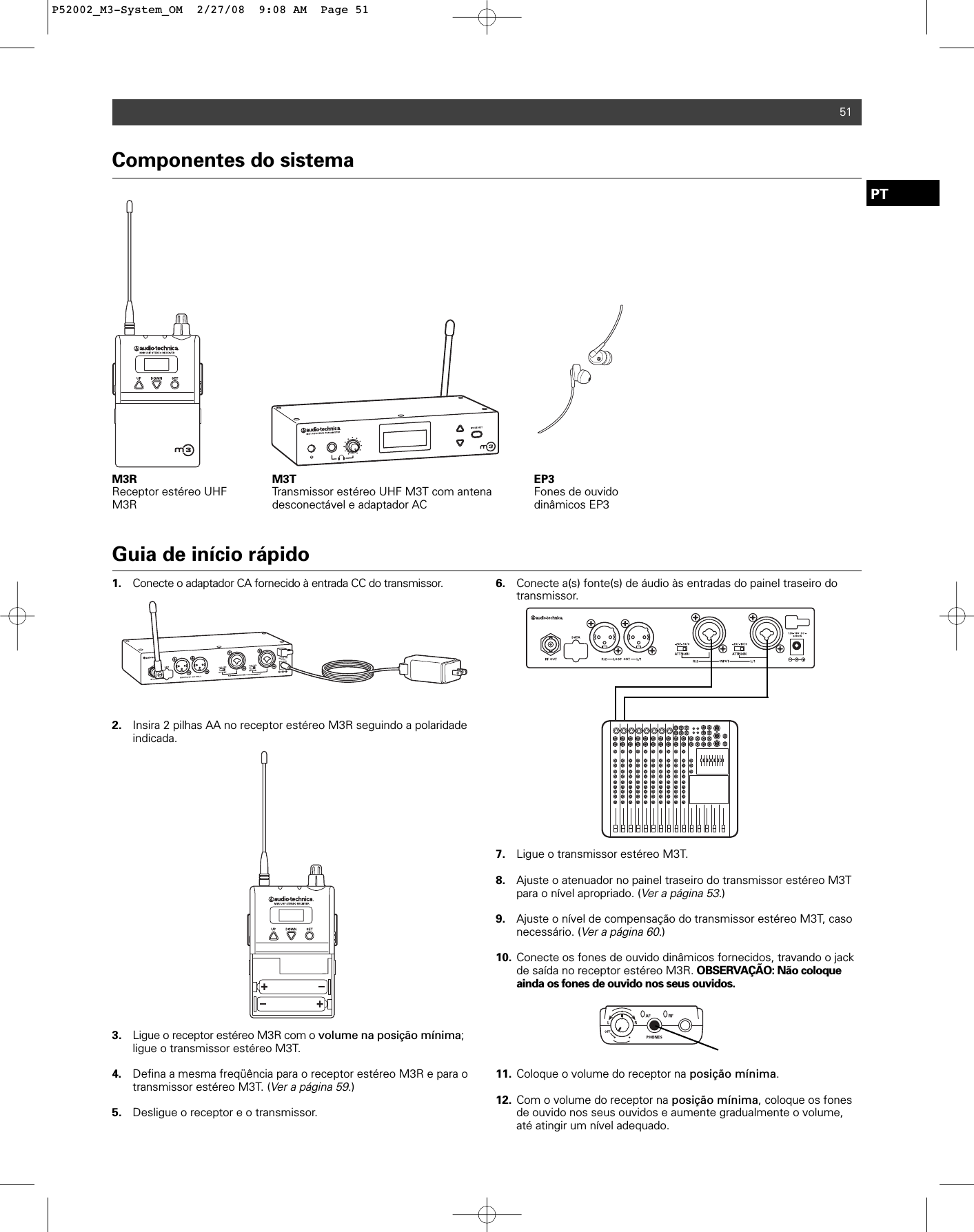 Componentes do sistemaM3R Receptor estéreo UHFM3RM3T Transmissor estéreo UHF M3T com antenadesconectável e adaptador ACEP3Fones de ouvido dinâmicos EP351Guia de início rápido1. Conecte o adaptador CA fornecido à entrada CC do transmissor. 2. Insira 2 pilhas AA no receptor estéreo M3R seguindo a polaridade indicada. 3. Ligue o receptor estéreo M3R com o volume na posição mínima; ligue o transmissor estéreo M3T. 4. Defina a mesma freqüência para o receptor estéreo M3R e para o transmissor estéreo M3T. (Ver a página 59.)5. Desligue o receptor e o transmissor.6. Conecte a(s) fonte(s) de áudio às entradas do painel traseiro do transmissor. 7. Ligue o transmissor estéreo M3T.8. Ajuste o atenuador no painel traseiro do transmissor estéreo M3T para o nível apropriado. (Ver a página 53.)9. Ajuste o nível de compensação do transmissor estéreo M3T, caso necessário. (Ver a página 60.)10. Conecte os fones de ouvido dinâmicos fornecidos, travando o jack de saída no receptor estéreo M3R. OBSERVAÇÃO: Não coloque ainda os fones de ouvido nos seus ouvidos. 11. Coloque o volume do receptor na posição mínima.12. Com o volume do receptor na posição mínima, coloque os fones de ouvido nos seus ouvidos e aumente gradualmente o volume, até atingir um nível adequado.PTP52002_M3-System_OM  2/27/08  9:08 AM  Page 51