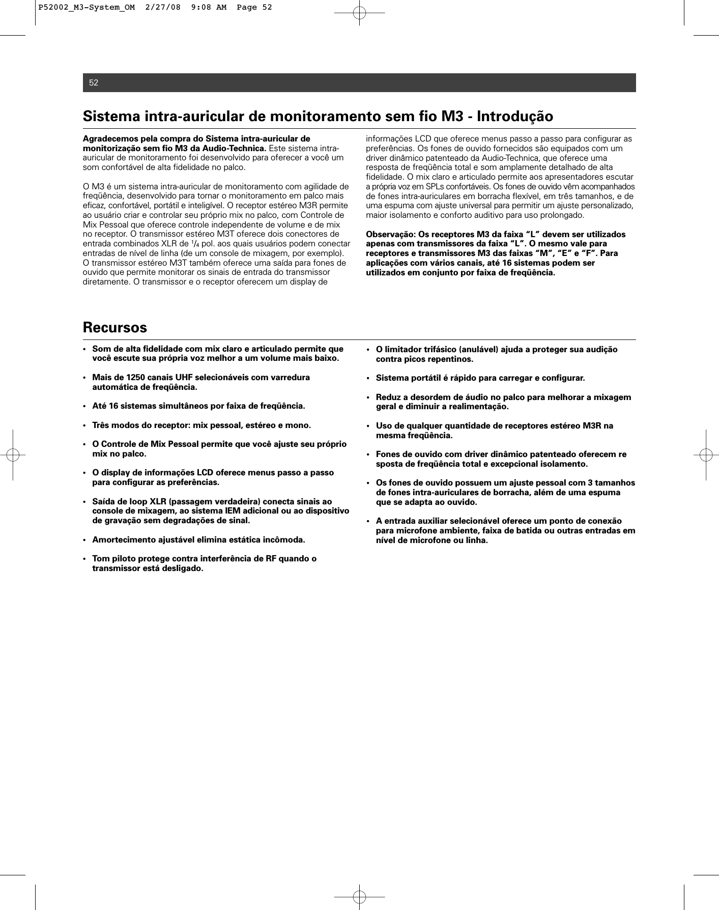 52Agradecemos pela compra do Sistema intra-auricular de monitorização sem fio M3 da Audio-Technica. Este sistema intra-auricular de monitoramento foi desenvolvido para oferecer a você umsom confortável de alta fidelidade no palco. O M3 é um sistema intra-auricular de monitoramento com agilidade defreqüência, desenvolvido para tornar o monitoramento em palco maiseficaz, confortável, portátil e inteligível. O receptor estéreo M3R permiteao usuário criar e controlar seu próprio mix no palco, com Controle deMix Pessoal que oferece controle independente de volume e de mixno receptor. O transmissor estéreo M3T oferece dois conectores deentrada combinados XLR de 1/4pol. aos quais usuários podem conectarentradas de nível de linha (de um console de mixagem, por exemplo).O transmissor estéreo M3T também oferece uma saída para fones deouvido que permite monitorar os sinais de entrada do transmissor diretamente. O transmissor e o receptor oferecem um display de informações LCD que oferece menus passo a passo para configurar aspreferências. Os fones de ouvido fornecidos são equipados com umdriver dinâmico patenteado da Audio-Technica, que oferece uma resposta de freqüência total e som amplamente detalhado de alta fidelidade. O mix claro e articulado permite aos apresentadores escutara própria voz em SPLs confortáveis. Os fones de ouvido vêm acompanhadosde fones intra-auriculares em borracha flexível, em três tamanhos, e deuma espuma com ajuste universal para permitir um ajuste personalizado,maior isolamento e conforto auditivo para uso prolongado.Observação: Os receptores M3 da faixa “L” devem ser utilizadosapenas com transmissores da faixa “L”. O mesmo vale para receptores e transmissores M3 das faixas “M”, “E” e “F”. Paraaplicações com vários canais, até 16 sistemas podem ser utilizados em conjunto por faixa de freqüência.Sistema intra-auricular de monitoramento sem fio M3 - Introdução Recursos• Som de alta fidelidade com mix claro e articulado permite que você escute sua própria voz melhor a um volume mais baixo. • Mais de 1250 canais UHF selecionáveis com varredura automática de freqüência.• Até 16 sistemas simultâneos por faixa de freqüência.• Três modos do receptor: mix pessoal, estéreo e mono.• O Controle de Mix Pessoal permite que você ajuste seu próprio mix no palco.• O display de informações LCD oferece menus passo a passo para configurar as preferências. • Saída de loop XLR (passagem verdadeira) conecta sinais ao console de mixagem, ao sistema IEM adicional ou ao dispositivode gravação sem degradações de sinal.• Amortecimento ajustável elimina estática incômoda. • Tom piloto protege contra interferência de RF quando o transmissor está desligado.• O limitador trifásico (anulável) ajuda a proteger sua audição contra picos repentinos.• Sistema portátil é rápido para carregar e configurar. • Reduz a desordem de áudio no palco para melhorar a mixagem geral e diminuir a realimentação.• Uso de qualquer quantidade de receptores estéreo M3R na mesma freqüência.• Fones de ouvido com driver dinâmico patenteado oferecem resposta de freqüência total e excepcional isolamento.• Os fones de ouvido possuem um ajuste pessoal com 3 tamanhosde fones intra-auriculares de borracha, além de uma espuma que se adapta ao ouvido.• A entrada auxiliar selecionável oferece um ponto de conexão para microfone ambiente, faixa de batida ou outras entradas em nível de microfone ou linha.P52002_M3-System_OM  2/27/08  9:08 AM  Page 52