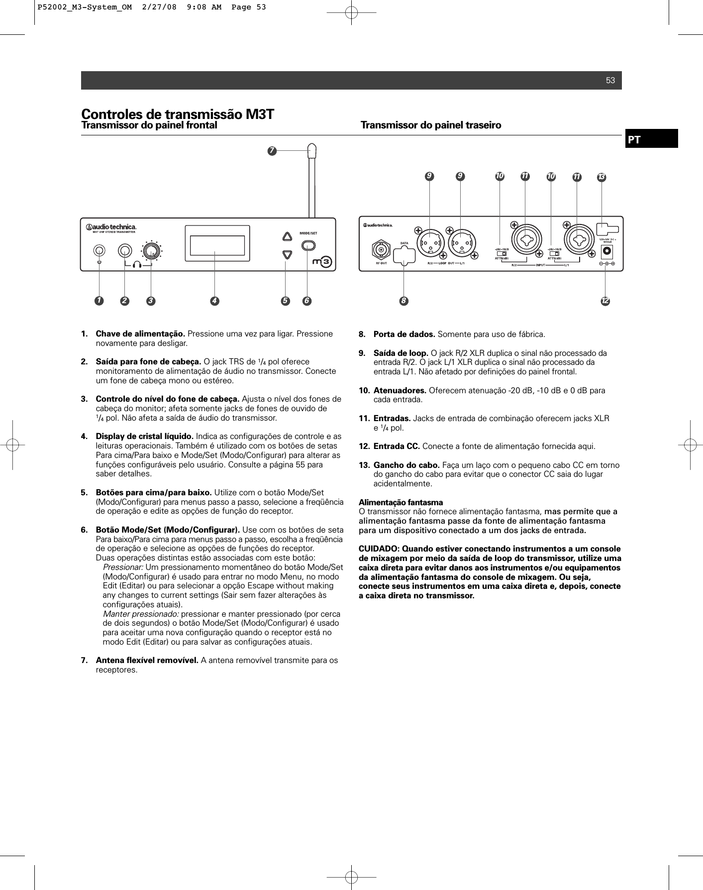 53Controles de transmissão M3TTransmissor do painel frontal Transmissor do painel traseiro1. Chave de alimentação. Pressione uma vez para ligar. Pressione novamente para desligar.2.  Saída para fone de cabeça. O jack TRS de 1/4pol oferece monitoramento de alimentação de áudio no transmissor. Conecte um fone de cabeça mono ou estéreo.3. Controle do nível do fone de cabeça. Ajusta o nível dos fones de cabeça do monitor; afeta somente jacks de fones de ouvido de 1/4pol. Não afeta a saída de áudio do transmissor.4. Display de cristal líquido. Indica as configurações de controle e asleituras operacionais. Também é utilizado com os botões de setas Para cima/Para baixo e Mode/Set (Modo/Configurar) para alterar as funções configuráveis pelo usuário. Consulte a página 55 para saber detalhes.5. Botões para cima/para baixo. Utilize com o botão Mode/Set (Modo/Configurar) para menus passo a passo, selecione a freqüênciade operação e edite as opções de função do receptor.6. Botão Mode/Set (Modo/Configurar). Use com os botões de seta Para baixo/Para cima para menus passo a passo, escolha a freqüênciade operação e selecione as opções de funções do receptor.Duas operações distintas estão associadas com este botão:Pressionar:Um pressionamento momentâneo do botão Mode/Set(Modo/Configurar) é usado para entrar no modo Menu, no modo Edit (Editar) ou para selecionar a opção Escape without making any changes to current settings (Sair sem fazer alterações às configurações atuais).Manter pressionado:pressionar e manter pressionado (por cerca de dois segundos) o botão Mode/Set (Modo/Configurar) é usado para aceitar uma nova configuração quando o receptor está no modo Edit (Editar) ou para salvar as configurações atuais.7. Antena flexível removível. A antena removível transmite para os receptores.8. Porta de dados. Somente para uso de fábrica.9. Saída de loop. O jack R/2 XLR duplica o sinal não processado da entrada R/2. O jack L/1 XLR duplica o sinal não processado da entrada L/1. Não afetado por definições do painel frontal.10. Atenuadores. Oferecem atenuação -20 dB, -10 dB e 0 dB para cada entrada. 11. Entradas. Jacks de entrada de combinação oferecem jacks XLR e 1/4pol.12. Entrada CC. Conecte a fonte de alimentação fornecida aqui.13. Gancho do cabo. Faça um laço com o pequeno cabo CC em torno do gancho do cabo para evitar que o conector CC saia do lugar acidentalmente.Alimentação fantasmaO transmissor não fornece alimentação fantasma, mas permite que aalimentação fantasma passe da fonte de alimentação fantasmapara um dispositivo conectado a um dos jacks de entrada.CUIDADO: Quando estiver conectando instrumentos a um consolede mixagem por meio da saída de loop do transmissor, utilize umacaixa direta para evitar danos aos instrumentos e/ou equipamentosda alimentação fantasma do console de mixagem. Ou seja,conecte seus instrumentos em uma caixa direta e, depois, conectea caixa direta no transmissor.PT10 11 139718122910 113 4 5 6P52002_M3-System_OM  2/27/08  9:08 AM  Page 53