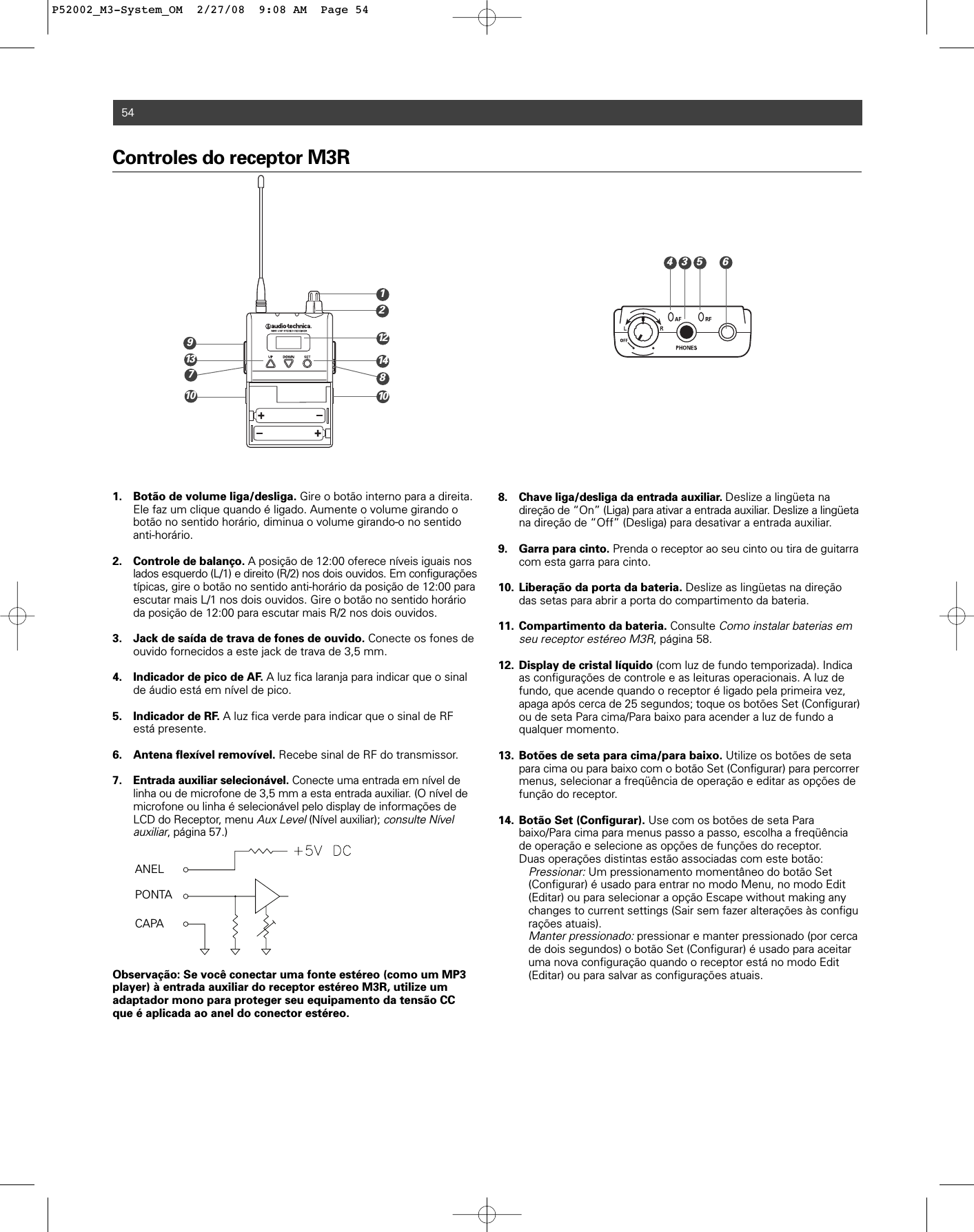 Controles do receptor M3R1. Botão de volume liga/desliga. Gire o botão interno para a direita. Ele faz um clique quando é ligado. Aumente o volume girando o botão no sentido horário, diminua o volume girando-o no sentido anti-horário.2. Controle de balanço. A posição de 12:00 oferece níveis iguais nos lados esquerdo (L/1) e direito (R/2) nos dois ouvidos. Em configuraçõestípicas, gire o botão no sentido anti-horário da posição de 12:00 para escutar mais L/1 nos dois ouvidos. Gire o botão no sentido horário da posição de 12:00 para escutar mais R/2 nos dois ouvidos. 3. Jack de saída de trava de fones de ouvido. Conecte os fones de ouvido fornecidos a este jack de trava de 3,5 mm.4. Indicador de pico de AF. A luz fica laranja para indicar que o sinal de áudio está em nível de pico.5. Indicador de RF. A luz fica verde para indicar que o sinal de RF está presente.6. Antena flexível removível. Recebe sinal de RF do transmissor. 7. Entrada auxiliar selecionável. Conecte uma entrada em nível de linha ou de microfone de 3,5 mm a esta entrada auxiliar. (O nível de microfone ou linha é selecionável pelo display de informações de LCD do Receptor, menu Aux Level(Nível auxiliar); consulte Nível auxiliar, página 57.) Observação: Se você conectar uma fonte estéreo (como um MP3player) à entrada auxiliar do receptor estéreo M3R, utilize umadaptador mono para proteger seu equipamento da tensão CCque é aplicada ao anel do conector estéreo.8. Chave liga/desliga da entrada auxiliar. Deslize a lingüeta na direção de “On” (Liga) para ativar a entrada auxiliar. Deslize a lingüetana direção de “Off” (Desliga) para desativar a entrada auxiliar.9. Garra para cinto. Prenda o receptor ao seu cinto ou tira de guitarracom esta garra para cinto.10. Liberação da porta da bateria. Deslize as lingüetas na direção das setas para abrir a porta do compartimento da bateria.11. Compartimento da bateria. Consulte Como instalar baterias em seu receptor estéreo M3R, página 58. 12. Display de cristal líquido (com luz de fundo temporizada). Indica as configurações de controle e as leituras operacionais. A luz de fundo, que acende quando o receptor é ligado pela primeira vez, apaga após cerca de 25 segundos; toque os botões Set (Configurar)ou de seta Para cima/Para baixo para acender a luz de fundo a qualquer momento. 13. Botões de seta para cima/para baixo. Utilize os botões de seta para cima ou para baixo com o botão Set (Configurar) para percorrermenus, selecionar a freqüência de operação e editar as opções de função do receptor.14. Botão Set (Configurar). Use com os botões de seta Para baixo/Para cima para menus passo a passo, escolha a freqüência de operação e selecione as opções de funções do receptor.Duas operações distintas estão associadas com este botão:Pressionar:Um pressionamento momentâneo do botão Set (Configurar) é usado para entrar no modo Menu, no modo Edit (Editar) ou para selecionar a opção Escape without making any changes to current settings (Sair sem fazer alterações às configurações atuais).Manter pressionado:pressionar e manter pressionado (por cerca de dois segundos) o botão Set (Configurar) é usado para aceitar uma nova configuração quando o receptor está no modo Edit (Editar) ou para salvar as configurações atuais.54ANELPONTACAPA2146713 141298101035P52002_M3-System_OM  2/27/08  9:08 AM  Page 54