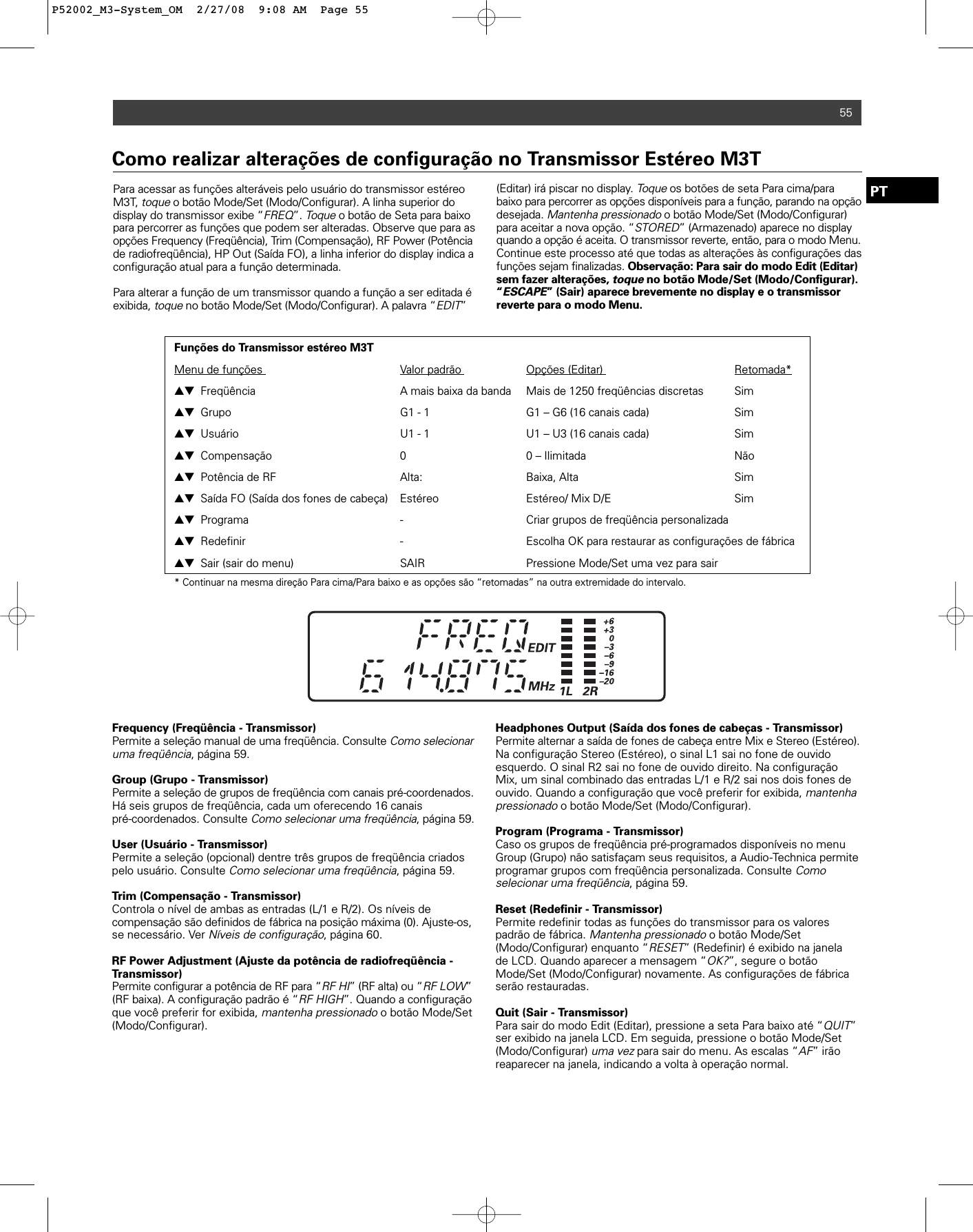 55PTPara acessar as funções alteráveis pelo usuário do transmissor estéreoM3T, toqueo botão Mode/Set (Modo/Configurar). A linha superior do display do transmissor exibe “FREQ”. Toqueo botão de Seta para baixopara percorrer as funções que podem ser alteradas. Observe que para asopções Frequency (Freqüência), Trim (Compensação), RF Power (Potênciade radiofreqüência), HP Out (Saída FO), a linha inferior do display indica aconfiguração atual para a função determinada.Para alterar a função de um transmissor quando a função a ser editada éexibida, toqueno botão Mode/Set (Modo/Configurar). A palavra “EDIT”(Editar) irá piscar no display. Toqueos botões de seta Para cima/parabaixo para percorrer as opções disponíveis para a função, parando na opçãodesejada. Mantenha pressionadoo botão Mode/Set (Modo/Configurar)para aceitar a nova opção. “STORED” (Armazenado) aparece no displayquando a opção é aceita. O transmissor reverte, então, para o modo Menu.Continue este processo até que todas as alterações às configurações dasfunções sejam finalizadas. Observação: Para sair do modo Edit (Editar)sem fazer alterações, toqueno botão Mode/Set (Modo/Configurar).“ESCAPE” (Sair) aparece brevemente no display e o transmissor reverte para o modo Menu.Como realizar alterações de configuração no Transmissor Estéreo M3TFunções do Transmissor estéreo M3TMenu de funções  Valor padrão  Opções (Editar)  Retomada*▲▼ Freqüência  A mais baixa da banda  Mais de 1250 freqüências discretas  Sim▲▼ Grupo G1 - 1 G1 – G6 (16 canais cada)  Sim▲▼ Usuário U1 - 1 U1 – U3 (16 canais cada)  Sim▲▼ Compensação 0  0 – Ilimitada Não▲▼ Potência de RF Alta: Baixa, Alta Sim▲▼ Saída FO (Saída dos fones de cabeça) Estéreo Estéreo/ Mix D/E Sim▲▼ Programa -  Criar grupos de freqüência personalizada▲▼ Redefinir - Escolha OK para restaurar as configurações de fábrica▲▼ Sair (sair do menu)  SAIR  Pressione Mode/Set uma vez para sair* Continuar na mesma direção Para cima/Para baixo e as opções são “retomadas” na outra extremidade do intervalo.Frequency (Freqüência - Transmissor)Permite a seleção manual de uma freqüência. Consulte Como selecionaruma freqüência, página 59. Group (Grupo - Transmissor)Permite a seleção de grupos de freqüência com canais pré-coordenados.Há seis grupos de freqüência, cada um oferecendo 16 canais pré-coordenados. Consulte Como selecionar uma freqüência, página 59. User (Usuário - Transmissor)Permite a seleção (opcional) dentre três grupos de freqüência criadospelo usuário. Consulte Como selecionar uma freqüência, página 59. Trim (Compensação - Transmissor)Controla o nível de ambas as entradas (L/1 e R/2). Os níveis de compensação são definidos de fábrica na posição máxima (0). Ajuste-os,se necessário. Ver Níveis de configuração, página 60. RF Power Adjustment (Ajuste da potência de radiofreqüência -Transmissor)Permite configurar a potência de RF para “RF HI” (RF alta) ou “RF LOW”(RF baixa). A configuração padrão é “RF HIGH”. Quando a configuraçãoque você preferir for exibida, mantenha pressionadoo botão Mode/Set(Modo/Configurar).Headphones Output (Saída dos fones de cabeças - Transmissor)Permite alternar a saída de fones de cabeça entre Mix e Stereo (Estéreo).Na configuração Stereo (Estéreo), o sinal L1 sai no fone de ouvido esquerdo. O sinal R2 sai no fone de ouvido direito. Na configuraçãoMix, um sinal combinado das entradas L/1 e R/2 sai nos dois fones deouvido. Quando a configuração que você preferir for exibida, mantenhapressionadoo botão Mode/Set (Modo/Configurar).Program (Programa - Transmissor)Caso os grupos de freqüência pré-programados disponíveis no menuGroup (Grupo) não satisfaçam seus requisitos, a Audio-Technica permiteprogramar grupos com freqüência personalizada. Consulte Como selecionar uma freqüência, página 59. Reset (Redefinir - Transmissor)Permite redefinir todas as funções do transmissor para os valorespadrão de fábrica. Mantenha pressionadoo botão Mode/Set(Modo/Configurar) enquanto “RESET” (Redefinir) é exibido na janela de LCD. Quando aparecer a mensagem “OK?”, segure o botãoMode/Set (Modo/Configurar) novamente. As configurações de fábricaserão restauradas. Quit (Sair - Transmissor)Para sair do modo Edit (Editar), pressione a seta Para baixo até “QUIT”ser exibido na janela LCD. Em seguida, pressione o botão Mode/Set(Modo/Configurar) uma vezpara sair do menu. As escalas “AF” irãoreaparecer na janela, indicando a volta à operação normal.P52002_M3-System_OM  2/27/08  9:08 AM  Page 55