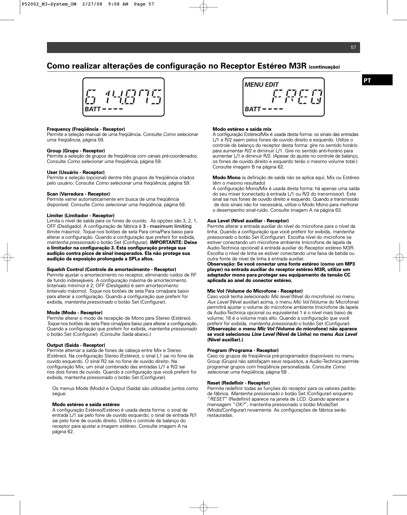 57PTFrequency (Freqüência - Receptor)Permite a seleção manual de uma freqüência. Consulte Como selecionaruma freqüência, página 59. Group (Grupo - Receptor)Permite a seleção de grupos de freqüência com canais pré-coordenados.Consulte Como selecionar uma freqüência, página 59. User (Usuário - Receptor)Permite a seleção (opcional) dentre três grupos de freqüência criadospelo usuário. Consulte Como selecionar uma freqüência, página 59. Scan (Varredura - Receptor)Permite varrer automaticamente em busca de uma freqüênciadisponível. Consulte Como selecionar uma freqüência, página 59. Limiter (Limitador - Receptor)Limita o nível de saída para os fones de ouvido.  As opções são 3, 2, 1,OFF (Desligado). A configuração de fábrica é 3 - maximum limiting(limite máximo). Toquenos botões de seta Para cima/Para baixo paraalterar a configuração. Quando a configuração que preferir for exibida,mantenha pressionado o botão Set (Configurar). IMPORTANTE: Deixeo limitador na configuração 3. Esta configuração protege sua audição contra picos de sinal inesperados. Ela não protege sua audição da exposição prolongada a SPLs altos.Squelch Control (Controle de amortecimento - Receptor)Permite ajustar o amortecimento no receptor, eliminando ruídos de RFde fundo indesejáveis. A configuração máxima de amortecimento (intervalo mínimo) é 2; OFF (Desligado) é sem amortecimento (intervalo máximo). Toquenos botões de seta Para cima/para baixopara alterar a configuração. Quando a configuração que preferir for exibida, mantenha pressionadoo botão Set (Configurar). Mode (Modo - Receptor)Permite alterar o modo de recepção de Mono para Stereo (Estéreo).Toquenos botões de seta Para cima/para baixo para alterar a configuração.Quando a configuração que preferir for exibida, mantenha pressionadoo botão Set (Configurar). (Consulte Saídaabaixo.)Output (Saída - Receptor)Permite alternar a saída de fones de cabeça entre Mix e Stereo (Estéreo). Na configuração Stereo (Estéreo), o sinal L1 sai no fone deouvido esquerdo. O sinal R2 sai no fone de ouvido direito. Na configuração Mix, um sinal combinado das entradas L/1 e R/2 sai nos dois fones de ouvido. Quando a configuração que você preferir forexibida, mantenha pressionado o botão Set (Configurar).Os menus Mode (Modo) e Output (Saída) são utilizados juntos como segue:Modo estéreo e saída estéreoA configuração Estéreo/Estéreo é usada desta forma: o sinal de entrada L/1 sai pelo fone de ouvido esquerdo; o sinal de entrada R/1 sai pelo fone de ouvido direito. Utilize o controle de balanço do receptor para ajustar a imagem estéreo. Consulte imagem A na página 62.Modo estéreo e saída mixA configuração Estéreo/Mix é usada desta forma: os sinais das entradasL/1 e R/2 saem pelos fones de ouvido direito e esquerdo. Utilize o controle de balanço do receptor desta forma: gire no sentido horário para aumentar R/2 e diminuir L/1. Gire no sentido anti-horário para aumentar L/1 e diminuir R/2. (Apesar do ajuste no controle de balanço,os fones de ouvido direito e esquerdo terão o mesmo volume total.) Consulte imagem B na página 62.Modo Mono (a definição de saída não se aplica aqui; Mix ou Estéreo têm o mesmo resultado)A configuração Mono/Mix é usada desta forma: há apenas uma saída do seu mixer (conectado à entrada L/1 ou R/2 do transmissor). Este sinal sai nos fones de ouvido direito e esquerdo. Quando a transmissãode dois sinais não for necessária, utilize o Modo Mono para melhoraro desempenho sinal-ruído. Consulte imagem A na página 63.Aux Level (Nível auxiliar - Receptor)Permite alterar a entrada auxiliar do nível do microfone para o nível dalinha. Quando a configuração que você preferir for exibida, mantenhapressionadoo botão Set (Configurar). Escolha nível do microfone se estiver conectando um microfone ambiente (microfone de lapela daAudio-Technica opcional) à entrada auxiliar do Receptor estéreo M3R.Escolha o nível de linha se estiver conectando uma faixa de batida ououtra fonte de nível de linha à entrada auxiliar.Observação: Se você conectar uma fonte estéreo (como um MP3player) na entrada auxiliar do receptor estéreo M3R, utilize umadaptador mono para proteger seu equipamento da tensão CCaplicada ao anel do conector estéreo.Mic Vol (Volume do Microfone - Receptor)Caso você tenha selecionado Mic level(Nível do microfone) no menuAux Level(Nível auxiliar) acima, o menu Mic Vol(Volume do Microfone)permitirá ajustar o volume do microfone ambiente (microfone de lapelada Audio-Technica opcional ou equivalente) 1 é o nível mais baixo devolume; 16 é o volume mais alto. Quando a configuração que vocêpreferir for exibida, mantenha pressionadoo botão Set (Configurar).(Observação: o menu Mic Vol(Volume do microfone) não aparecese você selecionou Line Level(Nível de Linha) no menu Aux Level(Nível auxiliar).)Program (Programa - Receptor)Caso os grupos de freqüência pré-programados disponíveis no menuGroup (Grupo) não satisfaçam seus requisitos, a Audio-Technica permiteprogramar grupos com freqüência personalizada. Consulte Como selecionar uma freqüência, página 59 . Reset (Redefinir - Receptor)Permite redefinir todas as funções do receptor para os valores padrãode fábrica. Mantenha pressionadoo botão Set (Configurar) enquanto“RESET” (Redefinir) aparece na janela de LCD. Quando aparecer amensagem “OK?”, mantenha pressionado o botão Mode/Set(Modo/Configurar) novamente. As configurações de fábrica serãorestauradas. Como realizar alterações de configuração no Receptor Estéreo M3R (continuação)P52002_M3-System_OM  2/27/08  9:08 AM  Page 57