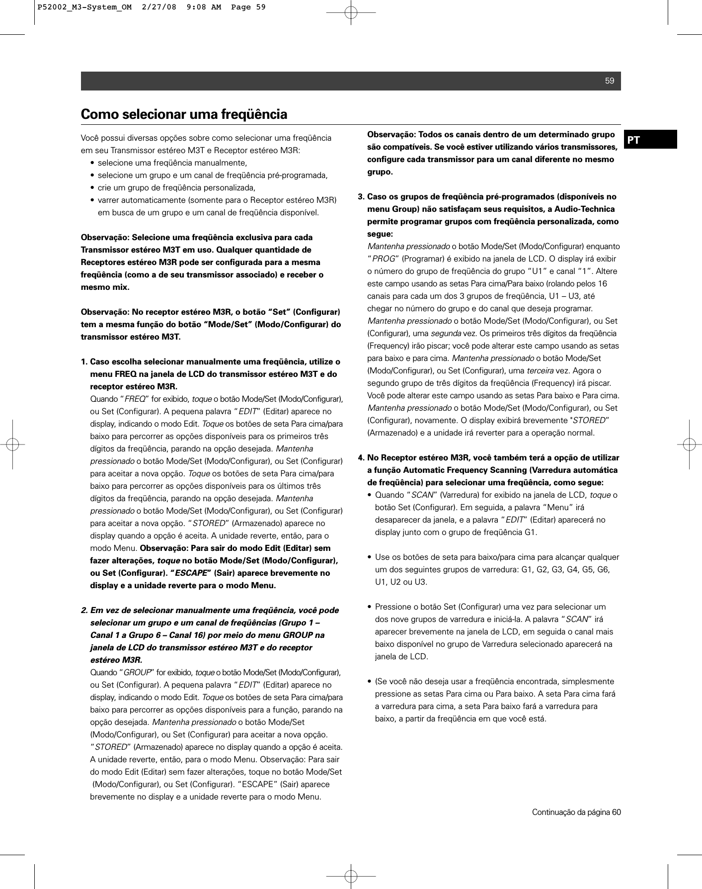 59PTComo selecionar uma freqüênciaVocê possui diversas opções sobre como selecionar uma freqüênciaem seu Transmissor estéreo M3T e Receptor estéreo M3R: • selecione uma freqüência manualmente,• selecione um grupo e um canal de freqüência pré-programada, • crie um grupo de freqüência personalizada,• varrer automaticamente (somente para o Receptor estéreo M3R) em busca de um grupo e um canal de freqüência disponível.Observação: Selecione uma freqüência exclusiva para cada Transmissor estéreo M3T em uso. Qualquer quantidade de Receptores estéreo M3R pode ser configurada para a mesma freqüência (como a de seu transmissor associado) e receber omesmo mix.Observação: No receptor estéreo M3R, o botão “Set” (Configurar)tem a mesma função do botão “Mode/Set” (Modo/Configurar) dotransmissor estéreo M3T.1. Caso escolha selecionar manualmente uma freqüência, utilize o menu FREQ na janela de LCD do transmissor estéreo M3T e do receptor estéreo M3R.Quando “FREQ” for exibido, toqueo botão Mode/Set (Modo/Configurar),ou Set (Configurar). A pequena palavra “EDIT” (Editar) aparece no display, indicando o modo Edit. Toqueos botões de seta Para cima/parabaixo para percorrer as opções disponíveis para os primeiros três dígitos da freqüência, parando na opção desejada. Mantenha pressionadoo botão Mode/Set (Modo/Configurar), ou Set (Configurar)para aceitar a nova opção. Toqueos botões de seta Para cima/para baixo para percorrer as opções disponíveis para os últimos três dígitos da freqüência, parando na opção desejada. Mantenha pressionadoo botão Mode/Set (Modo/Configurar), ou Set (Configurar)para aceitar a nova opção. “STORED” (Armazenado) aparece no display quando a opção é aceita. A unidade reverte, então, para o modo Menu. Observação: Para sair do modo Edit (Editar) sem fazer alterações, toqueno botão Mode/Set (Modo/Configurar), ou Set (Configurar). “ESCAPE” (Sair) aparece brevemente no display e a unidade reverte para o modo Menu.2. Em vez de selecionar manualmente uma freqüência, você pode selecionar um grupo e um canal de freqüências (Grupo 1 – Canal 1 a Grupo 6 – Canal 16) por meio do menu GROUP na janela de LCD do transmissor estéreo M3T e do receptor estéreo M3R.Quando “GROUP” for exibido, toqueo botão Mode/Set (Modo/Configurar),ou Set (Configurar). A pequena palavra “EDIT” (Editar) aparece no display, indicando o modo Edit. Toqueos botões de seta Para cima/parabaixo para percorrer as opções disponíveis para a função, parando na opção desejada. Mantenha pressionadoo botão Mode/Set (Modo/Configurar), ou Set (Configurar) para aceitar a nova opção. “STORED” (Armazenado) aparece no display quando a opção é aceita. A unidade reverte, então, para o modo Menu. Observação: Para sair do modo Edit (Editar) sem fazer alterações, toque no botão Mode/Set(Modo/Configurar), ou Set (Configurar). “ESCAPE” (Sair) aparece brevemente no display e a unidade reverte para o modo Menu.Observação: Todos os canais dentro de um determinado grupo são compatíveis. Se você estiver utilizando vários transmissores,configure cada transmissor para um canal diferente no mesmo grupo. 3. Caso os grupos de freqüência pré-programados (disponíveis no menu Group) não satisfaçam seus requisitos, a Audio-Technica permite programar grupos com freqüência personalizada, como segue: Mantenha pressionadoo botão Mode/Set (Modo/Configurar) enquanto“PROG” (Programar) é exibido na janela de LCD. O display irá exibir o número do grupo de freqüência do grupo “U1” e canal “1”. Altere este campo usando as setas Para cima/Para baixo (rolando pelos 16 canais para cada um dos 3 grupos de freqüência, U1 – U3, até chegar no número do grupo e do canal que deseja programar.  Mantenha pressionadoo botão Mode/Set (Modo/Configurar), ou Set (Configurar), uma segundavez. Os primeiros três dígitos da freqüência(Frequency) irão piscar; você pode alterar este campo usando as setas para baixo e para cima. Mantenha pressionadoo botão Mode/Set (Modo/Configurar), ou Set (Configurar), uma terceiravez. Agora o segundo grupo de três dígitos da freqüência (Frequency) irá piscar. Você pode alterar este campo usando as setas Para baixo e Para cima.Mantenha pressionadoo botão Mode/Set (Modo/Configurar), ou Set (Configurar), novamente. O display exibirá brevemente &quot;STORED” (Armazenado) e a unidade irá reverter para a operação normal.4. No Receptor estéreo M3R, você também terá a opção de utilizar a função Automatic Frequency Scanning (Varredura automática de freqüência) para selecionar uma freqüência, como segue:• Quando “SCAN” (Varredura) for exibido na janela de LCD, toqueo botão Set (Configurar). Em seguida, a palavra “Menu” irá desaparecer da janela, e a palavra “EDIT” (Editar) aparecerá no display junto com o grupo de freqüência G1.• Use os botões de seta para baixo/para cima para alcançar qualquer um dos seguintes grupos de varredura: G1, G2, G3, G4, G5, G6, U1, U2 ou U3. • Pressione o botão Set (Configurar) uma vez para selecionar um dos nove grupos de varredura e iniciá-la. A palavra “SCAN” irá aparecer brevemente na janela de LCD, em seguida o canal mais baixo disponível no grupo de Varredura selecionado aparecerá na janela de LCD.• (Se você não deseja usar a freqüência encontrada, simplesmente pressione as setas Para cima ou Para baixo. A seta Para cima fará a varredura para cima, a seta Para baixo fará a varredura para baixo, a partir da freqüência em que você está.Continuação da página 60P52002_M3-System_OM  2/27/08  9:08 AM  Page 59