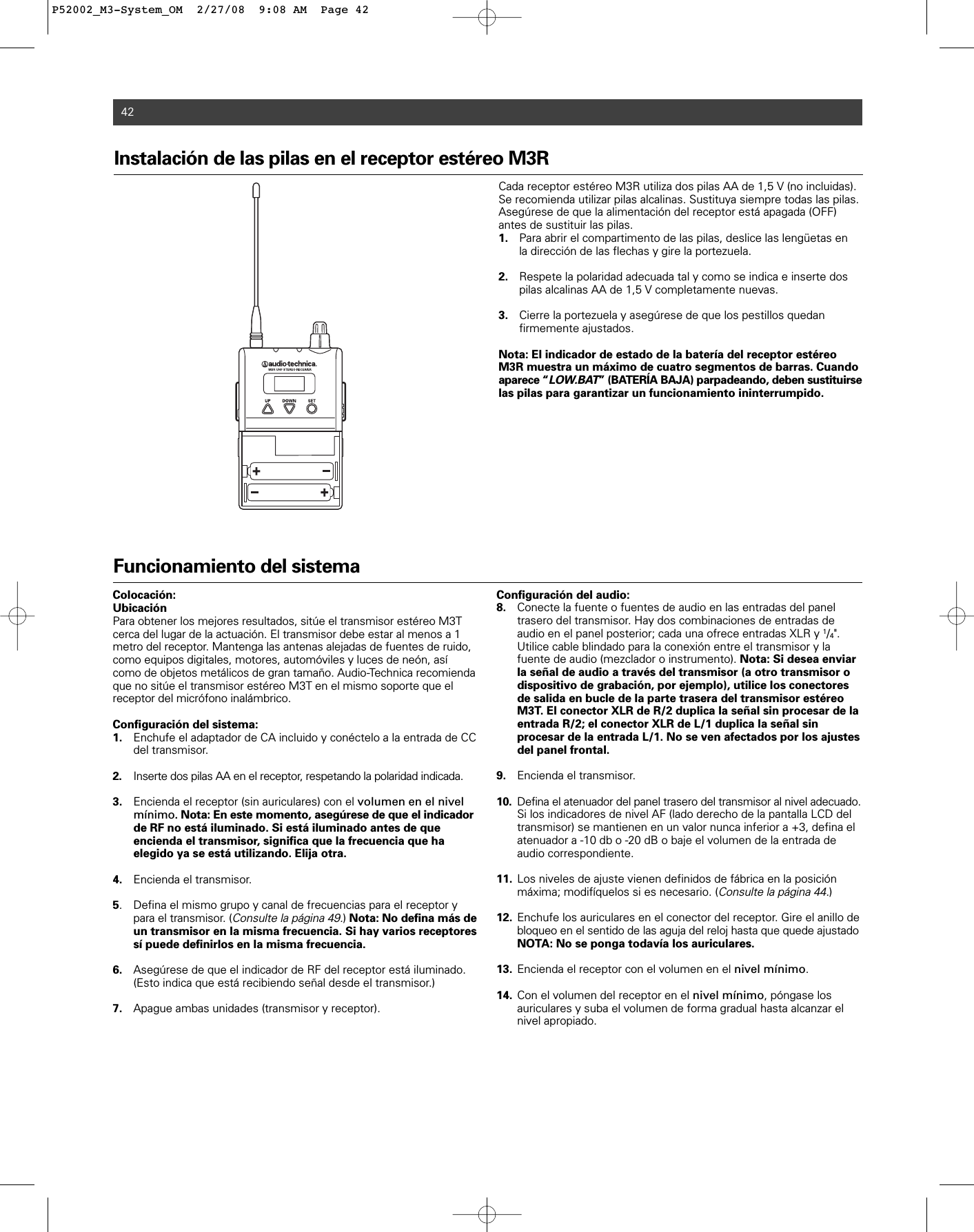 42Funcionamiento del sistemaColocación:UbicaciónPara obtener los mejores resultados, sitúe el transmisor estéreo M3Tcerca del lugar de la actuación. El transmisor debe estar al menos a 1metro del receptor. Mantenga las antenas alejadas de fuentes de ruido,como equipos digitales, motores, automóviles y luces de neón, asícomo de objetos metálicos de gran tamaño. Audio-Technica recomiendaque no sitúe el transmisor estéreo M3T en el mismo soporte que el receptor del micrófono inalámbrico.Configuración del sistema:1. Enchufe el adaptador de CA incluido y conéctelo a la entrada de CC del transmisor.2. Inserte dos pilas AA en el receptor, respetando la polaridad indicada.3. Encienda el receptor (sin auriculares) con el volumen en el nivel mínimo. Nota: En este momento, asegúrese de que el indicador de RF no está iluminado. Si está iluminado antes de que encienda el transmisor, significa que la frecuencia que ha elegido ya se está utilizando. Elija otra.4. Encienda el transmisor.5. Defina el mismo grupo y canal de frecuencias para el receptor y para el transmisor. (Consulte la página 49.) Nota: No defina más de un transmisor en la misma frecuencia. Si hay varios receptores sí puede definirlos en la misma frecuencia.6. Asegúrese de que el indicador de RF del receptor está iluminado. (Esto indica que está recibiendo señal desde el transmisor.)7. Apague ambas unidades (transmisor y receptor).Configuración del audio:8. Conecte la fuente o fuentes de audio en las entradas del panel trasero del transmisor. Hay dos combinaciones de entradas de audio en el panel posterior; cada una ofrece entradas XLR y 1/4&quot;. Utilice cable blindado para la conexión entre el transmisor y la fuente de audio (mezclador o instrumento). Nota: Si desea enviar la señal de audio a través del transmisor (a otro transmisor o dispositivo de grabación, por ejemplo), utilice los conectores de salida en bucle de la parte trasera del transmisor estéreo M3T. El conector XLR de R/2 duplica la señal sin procesar de la entrada R/2; el conector XLR de L/1 duplica la señal sin procesar de la entrada L/1. No se ven afectados por los ajustes del panel frontal.9. Encienda el transmisor.10. Defina el atenuador del panel trasero del transmisor al nivel adecuado.Si los indicadores de nivel AF (lado derecho de la pantalla LCD del transmisor) se mantienen en un valor nunca inferior a +3, defina el atenuador a -10 db o -20 dB o baje el volumen de la entrada de audio correspondiente.11. Los niveles de ajuste vienen definidos de fábrica en la posición máxima; modifíquelos si es necesario. (Consulte la página 44.)12. Enchufe los auriculares en el conector del receptor. Gire el anillo de bloqueo en el sentido de las aguja del reloj hasta que quede ajustadoNOTA: No se ponga todavía los auriculares.13. Encienda el receptor con el volumen en el nivel mínimo.14. Con el volumen del receptor en el nivel mínimo, póngase los auriculares y suba el volumen de forma gradual hasta alcanzar el nivel apropiado.Instalación de las pilas en el receptor estéreo M3R Cada receptor estéreo M3R utiliza dos pilas AA de 1,5 V (no incluidas).Se recomienda utilizar pilas alcalinas. Sustituya siempre todas las pilas.Asegúrese de que la alimentación del receptor está apagada (OFF)antes de sustituir las pilas.1. Para abrir el compartimento de las pilas, deslice las lengüetas en la dirección de las flechas y gire la portezuela.2. Respete la polaridad adecuada tal y como se indica e inserte dos pilas alcalinas AA de 1,5 V completamente nuevas.3. Cierre la portezuela y asegúrese de que los pestillos quedan firmemente ajustados.Nota: El indicador de estado de la batería del receptor estéreoM3R muestra un máximo de cuatro segmentos de barras. Cuandoaparece “LOW.BAT” (BATERÍA BAJA) parpadeando, deben sustituirselas pilas para garantizar un funcionamiento ininterrumpido. P52002_M3-System_OM  2/27/08  9:08 AM  Page 42