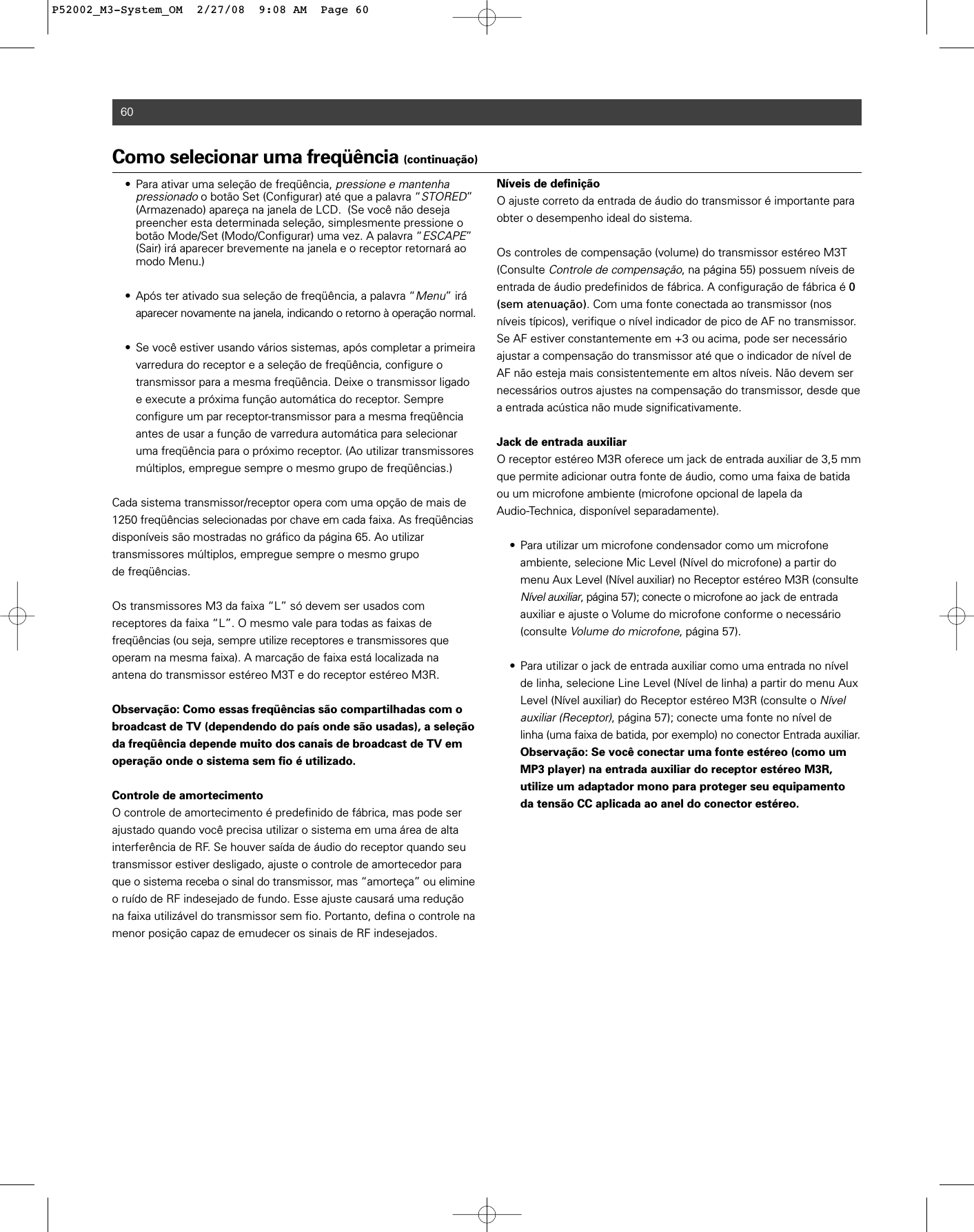 60• Para ativar uma seleção de freqüência, pressione e mantenha pressionadoo botão Set (Configurar) até que a palavra “STORED” (Armazenado) apareça na janela de LCD.  (Se você não deseja preencher esta determinada seleção, simplesmente pressione o botão Mode/Set (Modo/Configurar) uma vez. A palavra “ESCAPE” (Sair) irá aparecer brevemente na janela e o receptor retornará ao modo Menu.)• Após ter ativado sua seleção de freqüência, a palavra “Menu” irá aparecer novamente na janela, indicando o retorno à operação normal.• Se você estiver usando vários sistemas, após completar a primeira varredura do receptor e a seleção de freqüência, configure o transmissor para a mesma freqüência. Deixe o transmissor ligado e execute a próxima função automática do receptor. Sempre configure um par receptor-transmissor para a mesma freqüência antes de usar a função de varredura automática para selecionar uma freqüência para o próximo receptor. (Ao utilizar transmissores múltiplos, empregue sempre o mesmo grupo de freqüências.)Cada sistema transmissor/receptor opera com uma opção de mais de1250 freqüências selecionadas por chave em cada faixa. As freqüências disponíveis são mostradas no gráfico da página 65. Ao utilizar transmissores múltiplos, empregue sempre o mesmo grupo de freqüências.Os transmissores M3 da faixa “L” só devem ser usados com receptores da faixa “L”. O mesmo vale para todas as faixas de freqüências (ou seja, sempre utilize receptores e transmissores que operam na mesma faixa). A marcação de faixa está localizada na antena do transmissor estéreo M3T e do receptor estéreo M3R.Observação: Como essas freqüências são compartilhadas com obroadcast de TV (dependendo do país onde são usadas), a seleçãoda freqüência depende muito dos canais de broadcast de TV emoperação onde o sistema sem fio é utilizado.Controle de amortecimentoO controle de amortecimento é predefinido de fábrica, mas pode serajustado quando você precisa utilizar o sistema em uma área de alta interferência de RF. Se houver saída de áudio do receptor quando seutransmissor estiver desligado, ajuste o controle de amortecedor paraque o sistema receba o sinal do transmissor, mas “amorteça” ou elimineo ruído de RF indesejado de fundo. Esse ajuste causará uma reduçãona faixa utilizável do transmissor sem fio. Portanto, defina o controle namenor posição capaz de emudecer os sinais de RF indesejados.Níveis de definiçãoO ajuste correto da entrada de áudio do transmissor é importante paraobter o desempenho ideal do sistema.Os controles de compensação (volume) do transmissor estéreo M3T(Consulte Controle de compensação, na página 55) possuem níveis deentrada de áudio predefinidos de fábrica. A configuração de fábrica é 0(sem atenuação). Com uma fonte conectada ao transmissor (nosníveis típicos), verifique o nível indicador de pico de AF no transmissor.Se AF estiver constantemente em +3 ou acima, pode ser necessárioajustar a compensação do transmissor até que o indicador de nível deAF não esteja mais consistentemente em altos níveis. Não devem sernecessários outros ajustes na compensação do transmissor, desde quea entrada acústica não mude significativamente.Jack de entrada auxiliarO receptor estéreo M3R oferece um jack de entrada auxiliar de 3,5 mmque permite adicionar outra fonte de áudio, como uma faixa de batidaou um microfone ambiente (microfone opcional de lapela da Audio-Technica, disponível separadamente). • Para utilizar um microfone condensador como um microfone ambiente, selecione Mic Level (Nível do microfone) a partir do menu Aux Level (Nível auxiliar) no Receptor estéreo M3R (consulteNível auxiliar, página 57); conecte o microfone ao jack de entrada auxiliar e ajuste o Volume do microfone conforme o necessário (consulte Volume do microfone, página 57).• Para utilizar o jack de entrada auxiliar como uma entrada no nível de linha, selecione Line Level (Nível de linha) a partir do menu Aux Level (Nível auxiliar) do Receptor estéreo M3R (consulte o Nível auxiliar (Receptor), página 57); conecte uma fonte no nível de linha (uma faixa de batida, por exemplo) no conector Entrada auxiliar.Observação: Se você conectar uma fonte estéreo (como um MP3 player) na entrada auxiliar do receptor estéreo M3R, utilize um adaptador mono para proteger seu equipamento da tensão CC aplicada ao anel do conector estéreo.Como selecionar uma freqüência (continuação)P52002_M3-System_OM  2/27/08  9:08 AM  Page 60