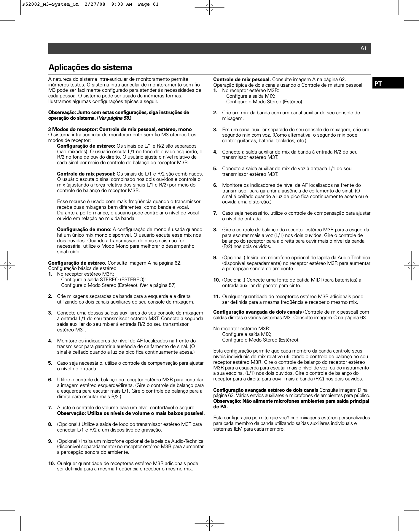 Aplicações do sistemaA natureza do sistema intra-auricular de monitoramento permite inúmeros testes. O sistema intra-auricular de monitoramento sem fioM3 pode ser facilmente configurado para atender às necessidades decada pessoa. O sistema pode ser usado de inúmeras formas. Ilustramos algumas configurações típicas a seguir.Observação: Junto com estas configurações, siga instruções de operação do sistema. (Ver página 58.)3 Modos do receptor: Controle de mix pessoal, estéreo, monoO sistema intra-auricular de monitoramento sem fio M3 oferece trêsmodos de receptor: Configuração de estéreo: Os sinais de L/1 e R/2 são separados (não mixados). O usuário escuta L/1 no fone de ouvido esquerdo, e R/2 no fone de ouvido direito. O usuário ajusta o nível relativo de cada sinal por meio do controle de balanço do receptor M3R.Controle de mix pessoal: Os sinais de L/1 e R/2 são combinados. O usuário escuta o sinal combinado nos dois ouvidos e controla o mix (ajustando a força relativa dos sinais L/1 e R/2) por meio do controle de balanço do receptor M3R. Esse recurso é usado com mais freqüência quando o transmissor recebe duas mixagens bem diferentes, como banda e vocal. Durante a performance, o usuário pode controlar o nível de vocal ouvido em relação ao mix da banda.Configuração de mono: A configuração de mono é usada quando há um único mix mono disponível. O usuário escuta esse mix nos dois ouvidos. Quando a transmissão de dois sinais não for necessária, utilize o Modo Mono para melhorar o desempenho sinal-ruído.Configuração de estéreo. Consulte imagem A na página 62.Configuração básica de estéreo 1. No receptor estéreo M3R: Configure a saída STEREO (ESTÉREO):Configure o Modo Stereo (Estéreo). (Ver a página 57)2. Crie mixagens separadas da banda para a esquerda e a direita utilizando os dois canais auxiliares do seu console de mixagem. 3. Conecte uma dessas saídas auxiliares do seu console de mixagem à entrada L/1 do seu transmissor estéreo M3T. Conecte a segunda saída auxiliar do seu mixer à entrada R/2 do seu transmissor estéreo M3T.4. Monitore os indicadores de nível de AF localizados na frente do transmissor para garantir a ausência de ceifamento de sinal. (O sinal é ceifado quando a luz de pico fica continuamente acesa.)5. Caso seja necessário, utilize o controle de compensação para ajustaro nível de entrada.6. Utilize o controle de balanço do receptor estéreo M3R para controlar a imagem estéreo esquerda/direita. (Gire o controle de balanço para a esquerda para escutar mais L/1. Gire o controle de balanço para a direita para escutar mais R/2.) 7. Ajuste o controle de volume para um nível confortável e seguro. Observação: Utilize os níveis de volume o mais baixos possível.8. (Opcional.) Utilize a saída de loop do transmissor estéreo M3T para conectar L/1 e R/2 a um dispositivo de gravação.9. (Opcional.) Insira um microfone opcional de lapela da Audio-Technica(disponível separadamente) no receptor estéreo M3R para aumentar a percepção sonora do ambiente.10. Qualquer quantidade de receptores estéreo M3R adicionais pode ser definida para a mesma freqüência e receber o mesmo mix.Controle de mix pessoal. Consulte imagem A na página 62.Operação típica de dois canais usando o Controle de mistura pessoal 1. No receptor estéreo M3R: Configure a saída MIX;Configure o Modo Stereo (Estéreo).2. Crie um mix da banda com um canal auxiliar do seu console de mixagem.3. Em um canal auxiliar separado do seu console de mixagem, crie um segundo mix com voz. (Como alternativa, o segundo mix pode conter guitarras, bateria, teclados, etc.)4. Conecte a saída auxiliar de mix da banda à entrada R/2 do seu transmissor estéreo M3T.5. Conecte a saída auxiliar de mix de voz à entrada L/1 do seu transmissor estéreo M3T.6. Monitore os indicadores de nível de AF localizados na frente do transmissor para garantir a ausência de ceifamento de sinal. (O sinal é ceifado quando a luz de pico fica continuamente acesa ou é ouvida uma distorção.)7. Caso seja necessário, utilize o controle de compensação para ajustar o nível de entrada.8. Gire o controle de balanço do receptor estéreo M3R para a esquerdapara escutar mais a voz (L/1) nos dois ouvidos. Gire o controle de balanço do receptor para a direita para ouvir mais o nível da banda (R/2) nos dois ouvidos.9. (Opcional.) Insira um microfone opcional de lapela da Audio-Technica (disponível separadamente) no receptor estéreo M3R para aumentar a percepção sonora do ambiente.10. (Opcional.) Conecte uma fonte de batida MIDI (para bateristas) à entrada auxiliar do pacote para cinto.11. Qualquer quantidade de receptores estéreo M3R adicionais pode ser definida para a mesma freqüência e receber o mesmo mix.Configuração avançada de dois canais (Controle de mix pessoal) comsaídas diretas e vários sistemas M3. Consulte imagem C na página 63.No receptor estéreo M3R: Configure a saída MIX;Configure o Modo Stereo (Estéreo).Esta configuração permite que cada membro da banda controle seusníveis individuais de mix relativo utilizando o controle de balanço no seureceptor estéreo M3R. Gire o controle de balanço do receptor estéreoM3R para a esquerda para escutar mais o nível de voz, ou do instrumentoa sua escolha, (L/1) nos dois ouvidos. Gire o controle de balanço do receptor para a direita para ouvir mais a banda (R/2) nos dois ouvidos.Configuração avançada estéreo de dois canais Consulte imagem D napágina 63. Vários envios auxiliares e microfones de ambientes para público. Observação: Não alimente microfones ambientes para saída principalde PA.Esta configuração permite que você crie mixagens estéreo personalizadospara cada membro da banda utilizando saídas auxiliares individuais e sistemas IEM para cada membro. 61PTP52002_M3-System_OM  2/27/08  9:08 AM  Page 61