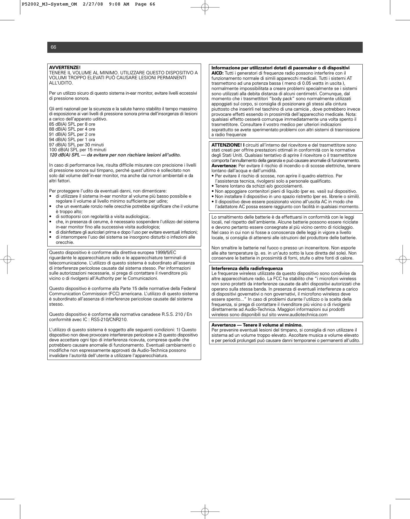 AVVERTENZE! TENERE IL VOLUME AL MINIMO. UTILIZZARE QUESTO DISPOSITIVO A VOLUMI TROPPO ELEVATI PUÒ CAUSARE LESIONI PERMANENTI ALL’UDITO.Per un utilizzo sicuro di questo sistema in-ear monitor, evitare livelli eccessividi pressione sonora.Gli enti nazionali per la sicurezza e la salute hanno stabilito il tempo massimodi esposizione ai vari livelli di pressione sonora prima dell’insorgenza di lesionia carico dell’apparato uditivo.85 dB(A) SPL per 8 ore88 dB(A) SPL per 4 ore91 dB(A) SPL per 2 ore94 dB(A) SPL per 1 ora97 dB(A) SPL per 30 minuti100 dB(A) SPL per 15 minuti120 dB(A) SPL — da evitare per non rischiare lesioni all&apos;udito.In caso di performance live, risulta difficile misurare con precisione i livellidi pressione sonora sul timpano, perché quest’ultimo è sollecitato nonsolo dal volume dell’in-ear monitor, ma anche dai rumori ambientali e daaltri fattori.Per proteggere l’udito da eventuali danni, non dimenticare:• di utilizzare il sistema in-ear monitor al volume più basso possibile e regolare il volume al livello minimo sufficiente per udire;• che un eventuale ronzio nelle orecchie potrebbe significare che il volumeè troppo alto;• di sottoporsi con regolarità a visita audiologica;.• che, in presenza di cerume, è necessario sospendere l&apos;utilizzo del sistemain-ear monitor fino alla successiva visita audiologica;• di disinfettare gli auricolari prima e dopo l’uso per evitare eventuali infezioni;• di interrompere l’uso del sistema se insorgono disturbi o infezioni alle orecchie.Questo dispositivo è conforme alla direttiva europea 1999/5/ECriguardante le apparecchiature radio e le apparecchiature terminali di telecomunicazione. L’utilizzo di questo sistema è subordinato all&apos;assenzadi interferenze pericolose causate dal sistema stesso. Per informazionisulle autorizzazioni necessarie, si prega di contattare il rivenditore più vicino o di rivolgersi all’Authority per le Comunicazioni.Questo dispositivo è conforme alla Parte 15 delle normative della FederalCommunication Commission (FCC) americana. L’utilizzo di questo sistemaè subordinato all&apos;assenza di interferenze pericolose causate dal sistemastesso.Questo dispositivo è conforme alla normativa canadese R.S.S. 210 / Enconformité avec IC : RSS-210/CNR210.L’utilizzo di questo sistema è soggetto alle seguenti condizioni: 1) Questodispositivo non deve provocare interferenze pericolose e 2) questo dispositivodeve accettare ogni tipo di interferenza ricevuta, comprese quelle chepotrebbero causare anomalie di funzionamento. Eventuali cambiamenti omodifiche non espressamente approvati da Audio-Technica possono invalidare l&apos;autorità dell&apos;utente a utilizzare l&apos;apparecchiatura.66Informazione per utilizzatori dotati di pacemaker o di dispositiviAICD: Tutti i generatori di frequenze radio possono interferire con il funzionamento normale di simili apparecchi medicali. Tutti i sistemi ATtrasmettono ad una potenza bassa ( meno di 0.05 watts in uscita ), normalmente impossibilitata a creare problemi specialmente se i sistemisono utilizzati alla debita distanza di alcuni centimetri. Comunque, dal momento che i trasmettitori “body pack” sono normalmente utilizzati appoggiati sul corpo, si consiglia di posizionare gli stessi alla cintura piuttosto che inserirli nel taschino di una camicia , dove potrebbero inveceprovocare effetti essendo in prossimità dell&apos;apparecchio medicale. Nota:qualsiasi effetto cesserà comunque immediatamente una volta spento iltrasmettitore. Consultare il vostro medico per ulteriori indicazioni soprattutto se avete sperimentato problemi con altri sistemi di trasmissionea radio frequenzeATTENZIONE! I circuiti all’interno del ricevitore e del trasmettitore sonostati creati per offrire prestazioni ottimali in conformità con le normativedegli Stati Uniti. Qualsiasi tentativo di aprire il ricevitore o il trasmettitorecomporta l’annullamento della garanzia e può causare anomalie di funzionamento.Avvertenze: Per evitare il rischio di incendio o di scosse elettriche, tenerelontano dall’acqua e dall’umidità.• Per evitare il rischio di scosse, non aprire il quadro elettrico. Per l’assistenza tecnica, rivolgersi solo a personale qualificato.• Tenere lontano da schizzi e/o gocciolamenti.• Non appoggiare contenitori pieni di liquido (per es. vasi) sul dispositivo.• Non installare il dispositivo in uno spazio ristretto (per es. librerie o simili).• Il dispositivo deve essere posizionato vicino all’uscita AC in modo che l’adattatore AC possa essere raggiunto con facilità in qualsiasi momento.Lo smaltimento delle batterie è da effettuarsi in conformità con le leggi locali, nel rispetto dell&apos;ambiente. Alcune batterie possono essere riciclatee devono pertanto essere consegnate al più vicino centro di riciclaggio.Nel caso in cui non si fosse a conoscenza delle leggi in vigore a livello locale, si consiglia di attenersi alle istruzioni del produttore delle batterie. Non smaltire le batterie nel fuoco o presso un inceneritore. Non esporlealle alte temperature (p. es. in un’auto sotto la luce diretta del sole). Nonconservare le batterie in prossimità di forni, stufe o altre fonti di calore.Interferenza della radiofrequenzaLe frequenze wireless utilizzate da questo dispositivo sono condivise daaltre apparecchiature radio. La FCC ha stabilito che “i microfoni wirelessnon sono protetti da interferenze causate da altri dispositivi autorizzati cheoperano sulla stessa banda. In presenza di eventuali interferenze a caricodi dispositivi governativi o non governativi, il microfono wireless deve essere spento...” In caso di problemi durante l&apos;utilizzo o la scelta della frequenza, si prega di contattare il rivenditore più vicino o di rivolgersi direttamente ad Audio-Technica. Maggiori informazioni sui prodotti wireless sono disponibili sul sito www.audiotechnica.comAvvertenze — Tenere il volume al minimo.Per prevenire eventuali lesioni del timpano, si consiglia di non utilizzare ilsistema ad un volume troppo elevato. Ascoltare musica a volume elevatoe per periodi prolungati può causare danni temporanei o permanenti all’udito.P52002_M3-System_OM  2/27/08  9:08 AM  Page 66