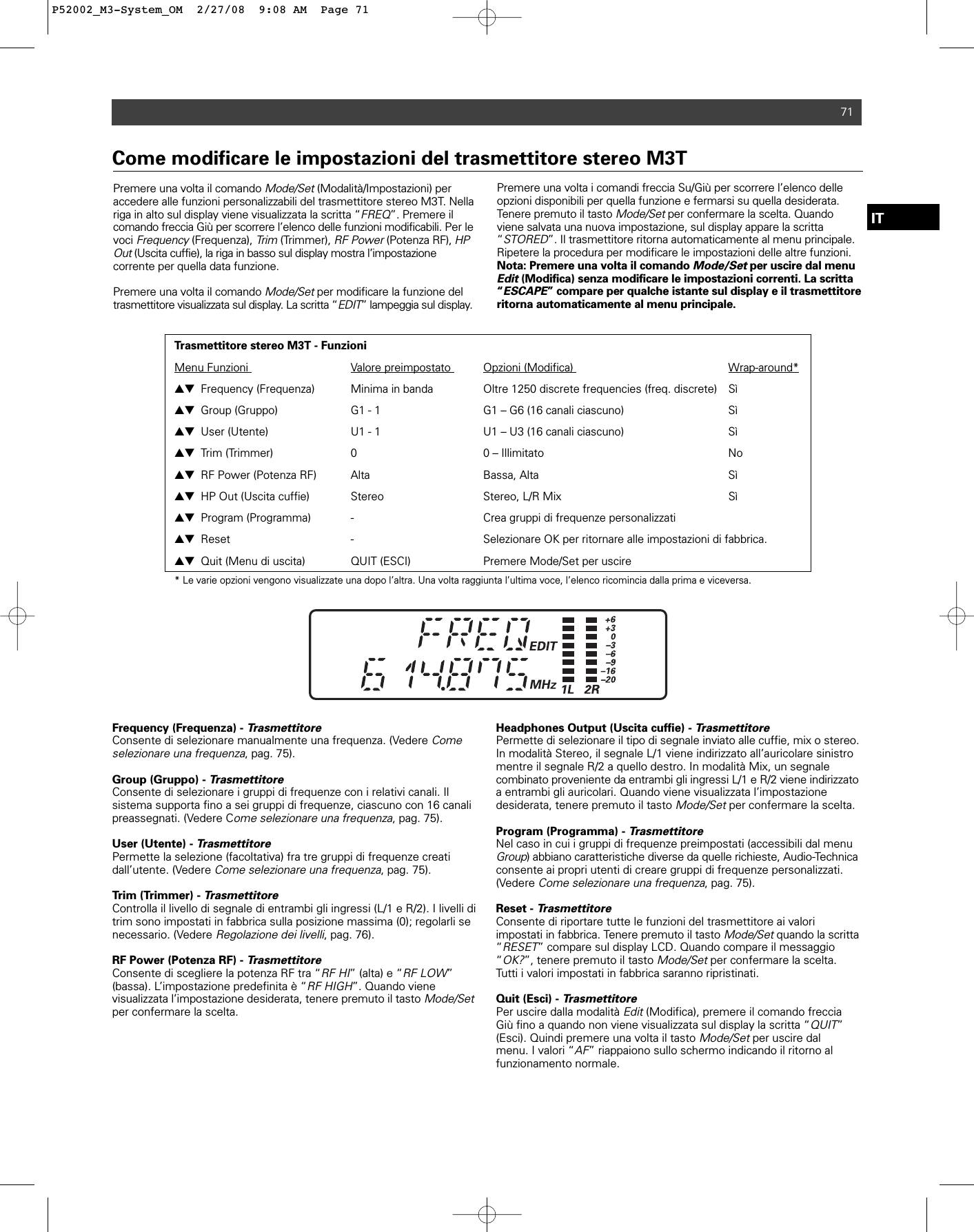 71ITPremere una volta il comando Mode/Set(Modalità/Impostazioni) per accedere alle funzioni personalizzabili del trasmettitore stereo M3T. Nellariga in alto sul display viene visualizzata la scritta “FREQ”. Premere il comando freccia Giù per scorrere l’elenco delle funzioni modificabili. Per levoci Frequency(Frequenza), Trim(Trimmer), RF Power(Potenza RF), HPOut(Uscita cuffie), la riga in basso sul display mostra l’impostazione corrente per quella data funzione.Premere una volta il comando Mode/Setper modificare la funzione deltrasmettitore visualizzata sul display. La scritta “EDIT” lampeggia sul display.Premere una volta i comandi freccia Su/Giù per scorrere l’elenco delleopzioni disponibili per quella funzione e fermarsi su quella desiderata.Tenere premuto il tasto Mode/Setper confermare la scelta. Quandoviene salvata una nuova impostazione, sul display appare la scritta“STORED”. Il trasmettitore ritorna automaticamente al menu principale.Ripetere la procedura per modificare le impostazioni delle altre funzioni.Nota: Premere una volta il comando Mode/Setper uscire dal menuEdit (Modifica) senza modificare le impostazioni correnti. La scritta“ESCAPE” compare per qualche istante sul display e il trasmettitoreritorna automaticamente al menu principale.Come modificare le impostazioni del trasmettitore stereo M3TTrasmettitore stereo M3T - FunzioniMenu Funzioni  Valore preimpostato  Opzioni (Modifica)  Wrap-around*▲▼ Frequency (Frequenza) Minima in banda  Oltre 1250 discrete frequencies (freq. discrete)  Sì▲▼ Group (Gruppo) G1 - 1 G1 – G6 (16 canali ciascuno)  Sì▲▼ User (Utente) U1 - 1 U1 – U3 (16 canali ciascuno)  Sì▲▼ Trim (Trimmer) 0  0 – Illimitato No▲▼ RF Power (Potenza RF) Alta  Bassa, Alta Sì▲▼ HP Out (Uscita cuffie) Stereo Stereo, L/R Mix Sì▲▼ Program (Programma) -  Crea gruppi di frequenze personalizzati▲▼ Reset - Selezionare OK per ritornare alle impostazioni di fabbrica.▲▼ Quit (Menu di uscita)  QUIT (ESCI)  Premere Mode/Set per uscire* Le varie opzioni vengono visualizzate una dopo l’altra. Una volta raggiunta l’ultima voce, l’elenco ricomincia dalla prima e viceversa.Frequency (Frequenza) - TrasmettitoreConsente di selezionare manualmente una frequenza. (Vedere Comeselezionare una frequenza, pag. 75).Group (Gruppo) - TrasmettitoreConsente di selezionare i gruppi di frequenze con i relativi canali. Il sistema supporta fino a sei gruppi di frequenze, ciascuno con 16 canalipreassegnati. (Vedere Come selezionare una frequenza, pag. 75).User (Utente) - TrasmettitorePermette la selezione (facoltativa) fra tre gruppi di frequenze creati dall’utente. (Vedere Come selezionare una frequenza, pag. 75).Trim (Trimmer) - TrasmettitoreControlla il livello di segnale di entrambi gli ingressi (L/1 e R/2). I livelli ditrim sono impostati in fabbrica sulla posizione massima (0); regolarli senecessario. (Vedere Regolazione dei livelli, pag. 76).RF Power (Potenza RF) - TrasmettitoreConsente di scegliere la potenza RF tra “RF HI” (alta) e “RF LOW”(bassa). L’impostazione predefinita è “RF HIGH”. Quando viene visualizzata l’impostazione desiderata, tenere premuto il tasto Mode/Setper confermare la scelta.Headphones Output (Uscita cuffie) - TrasmettitorePermette di selezionare il tipo di segnale inviato alle cuffie, mix o stereo.In modalità Stereo, il segnale L/1 viene indirizzato all’auricolare sinistromentre il segnale R/2 a quello destro. In modalità Mix, un segnale combinato proveniente da entrambi gli ingressi L/1 e R/2 viene indirizzatoa entrambi gli auricolari. Quando viene visualizzata l’impostazionedesiderata, tenere premuto il tasto Mode/Setper confermare la scelta.Program (Programma) - TrasmettitoreNel caso in cui i gruppi di frequenze preimpostati (accessibili dal menuGroup) abbiano caratteristiche diverse da quelle richieste, Audio-Technicaconsente ai propri utenti di creare gruppi di frequenze personalizzati.(Vedere Come selezionare una frequenza, pag. 75).Reset - TrasmettitoreConsente di riportare tutte le funzioni del trasmettitore ai valori impostati in fabbrica. Tenere premuto il tasto Mode/Setquando la scritta“RESET” compare sul display LCD. Quando compare il messaggio“OK?”, tenere premuto il tasto Mode/Setper confermare la scelta.Tutti i valori impostati in fabbrica saranno ripristinati.Quit (Esci) - TrasmettitorePer uscire dalla modalità Edit(Modifica), premere il comando frecciaGiù fino a quando non viene visualizzata sul display la scritta “QUIT”(Esci). Quindi premere una volta il tasto Mode/Setper uscire dal menu. I valori “AF” riappaiono sullo schermo indicando il ritorno al funzionamento normale.P52002_M3-System_OM  2/27/08  9:08 AM  Page 71